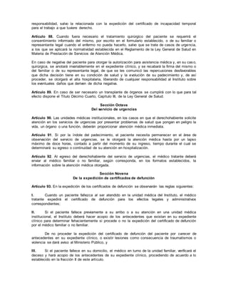 responsabilidad, salvo la relacionada con la expedición del certificado de incapacidad temporal
para el trabajo a que tuviere derecho.
Artículo 88. Cuando fuera necesario el tratamiento quirúrgico del paciente se requerirá el
consentimiento informado del mismo, por escrito en el formulario establecido, o de su familiar o
representante legal cuando el enfermo no pueda hacerlo, salvo que se trate de casos de urgencia,
a los que se aplicará la normatividad establecida en el Reglamento de la Ley General de Salud en
Materia de Prestación de Servicios de Atención Médica.
En caso de negativa del paciente para otorgar la autorización para asistencia médica y, en su cas o,
quirúrgica, se anotará invariablemente en el expediente clínico, y se recabará la firma del mismo o
del familiar o de su representante legal, de que se les comunicó las repercusiones desfavorables
que dicha decisión tiene en su condición de salud y la evolución de su padecimiento y, de así
proceder, se otorgará el alta hospitalaria, liberando de cualquier responsabilidad al Instituto sobre
los eventuales daños que deriven de dicha negativa.
Artículo 89. En caso de ser necesario un transplante de órganos se cumplirá con lo que para tal
efecto dispone el Título Décimo Cuarto, Capítulo III, de la Ley General de Salud.
Sección Octava
Del servicio de urgencias
Artículo 90. Las unidades médicas institucionales, en los casos en que el derechohabiente solicite
atención en los servicios de urgencias por presentar problemas de salud que pongan en peligro la
vida, un órgano o una función, deberán proporcionar atención médica inmediata.
Artículo 91. Si por la índole del padecimiento, el paciente necesita permanecer en el área de
observación del servicio de urgencias, se le otorgará la atención médica hasta por un lapso
máximo de doce horas, contado a partir del momento de su ingreso, tiempo durante el cual se
determinará su egreso o continuidad de su atención en hospitalización.
Artículo 92. Al egreso del derechohabiente del servicio de urgencias, el médico tratante deberá
enviar al médico familiar o no familiar, según corresponda, en los formatos establecidos, la
información sobre la atención médica otorgada.
Sección Novena
De la expedición de certificados de defunción
Artículo 93. En la expedición de los certificados de defunción se observarán las reglas siguientes:
I. Cuando un paciente fallezca al ser atendido en la unidad médica del Instituto, el médico
tratante expedirá el certificado de defunción para los efectos legales y administrativos
correspondientes;
II. Si el paciente fallece previamente a su arribo o a su atención en una unidad médica
institucional, el Instituto deberá hacer acopio de los antecedentes que existan en su expediente
clínico para determinar fehacientemente si procede o no la expedición del certificado de defunción
por el médico familiar o no familiar.
De no proceder la expedición del certificado de defunción del paciente por carecer de
antecedentes en su expediente clínico, o existir lesiones como consecuencia de traumatismos o
violencia se dará aviso al Ministerio Público, y
III. Si el paciente fallece en su domicilio, el médico en turno de la unidad familiar, verificará el
deceso y hará acopio de los antecedentes de su expediente clínico, procediendo de acuerdo a lo
establecido en la fracción II de este artículo.
 