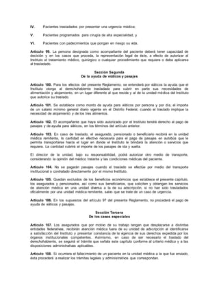IV. Pacientes trasladados por presentar una urgencia médica;
V. Pacientes programados para cirugía de alta especialidad, y
VI. Pacientes con padecimientos que pongan en riesgo su vida.
Artículo 99. La persona designada como acompañante del paciente deberá tener capacidad de
decisión y en los casos que proceda, la representación legal de éste, a efecto de autorizar al
Instituto el tratamiento médico, quirúrgico o cualquier procedimiento que requiera o deba aplicarse
al trasladado.
Sección Segunda
De la ayuda de viáticos y pasajes
Artículo 100. Para los efectos del presente Reglamento, se entenderá por viáticos la ayuda que el
Instituto otorga al derechohabiente trasladado para cubrir en parte sus necesidades de
alimentación y alojamiento, en un lugar diferente al que resida y al de la unidad médica del Instituto
que autorice su traslado.
Artículo 101. Se establece como monto de ayuda para viáticos por persona y por día, el importe
de un salario mínimo general diario vigente en el Distrito Federal, cuando el traslado implique la
necesidad de alojamiento y de los tres alimentos.
Artículo 102. El acompañante que haya sido autorizado por el Instituto tendrá derecho al pago de
pasajes y de ayuda para viáticos, en los términos del artículo anterior.
Artículo 103. En caso de traslado, el asegurado, pensionado o beneficiario recibirá en la unidad
médica remitente, la cantidad en efectivo necesaria para el pago de pasajes en autobús que le
permita transportarse hasta el lugar en donde el Instituto le brindará la atención o servicios que
requiera. La cantidad cubrirá el importe de los pasajes de ida y vuelta.
El director de la unidad, bajo su responsabilidad, podrá autorizar otro medio de transporte,
considerando la opinión del médico tratante y las condiciones médicas del paciente.
Artículo 104. No se pagarán pasajes cuando el traslado se efectúe por medio del transporte
institucional o contratado directamente por el mismo Instituto.
Artículo 105. Quedan excluidos de los beneficios económicos que establece el presente capítulo,
los asegurados y pensionados, así como sus beneficiarios, que soliciten y obtengan los servicios
de atención médica en una unidad diversa a la de su adscripción, si no han sido trasladados
oficialmente por una unidad médica remitente, salvo que se trate de un caso de urgencia.
Artículo 106. En los supuestos del artículo 97 del presente Reglamento, no procederá el pago de
ayuda de viáticos y pasajes.
Sección Tercera
De los casos especiales
Artículo 107. Los asegurados que por motivo de su trabajo tengan que desplazarse a distintas
entidades federativas, recibirán atención médica fuera de su unidad de adscripción al identificarse
a satisfacción del Instituto y presentar constancia de la vigencia de sus derechos expedida por los
órganos institucionales competentes. Asimismo, en caso de ser necesario el traslado del
derechohabiente, se seguirá el trámite que señala este capítulo conforme al criterio médico y a las
disposiciones administrativas aplicables.
Artículo 108. Si ocurriera el fallecimiento de un paciente en la unidad médica a la que fue enviado,
ésta procederá a realizar los trámites legales y administrativos que correspondan.
 