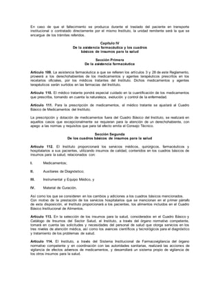En caso de que el fallecimiento se produzca durante el traslado del paciente en transporte
institucional o contratado directamente por el mismo Instituto, la unidad remitente será la que se
encargue de los trámites referidos.
Capítulo IV
De la asistencia farmacéutica y los cuadros
básicos de insumos para la salud
Sección Primera
De la asistencia farmacéutica
Artículo 109. La asistencia farmacéutica a que se refieren los artículos 3 y 28 de este Reglamento,
proveerá a los derechohabientes de los medicamentos y agentes terapéuticos prescritos en los
recetarios oficiales, por los médicos tratantes del Instituto. Dichos medicamentos y agentes
terapéuticos serán surtidos en las farmacias del Instituto.
Artículo 110. El médico tratante pondrá especial cuidado en la cuantificación de los medicamentos
que prescriba, tomando en cuenta la naturaleza, evolución y control de la enfermedad.
Artículo 111. Para la prescripción de medicamentos, el médico tratante se ajustará al Cuadro
Básico de Medicamentos del Instituto.
La prescripción y dotación de medicamentos fuera del Cuadro Básico del Instituto, se realizará en
aquellos casos que excepcionalmente se requieran para la atención de un derechohabiente, con
apego a las normas y requisitos que para tal efecto emita el Consejo Técnico.
Sección Segunda
De los cuadros básicos de insumos para la salud
Artículo 112. El Instituto proporcionará los servicios médicos, quirúrgicos, farmacéuticos y
hospitalarios a sus pacientes, utilizando insumos de calidad, contenidos en los cuadros básicos de
insumos para la salud, relacionados con:
I. Medicamentos;
II. Auxiliares de Diagnóstico;
III. Instrumental y Equipo Médico, y
IV. Material de Curación.
Así como los que se consideren en los cambios y adiciones a los cuadros básicos mencionados.
Con motivo de la prestación de los servicios hospitalarios que se mencionan en el primer párrafo
de esta disposición, el Instituto proporcionará a los pacientes, los alimentos incluidos en el Cuadro
Básico Institucional de Alimentos.
Artículo 113. En la selección de los insumos para la salud, considerados en el Cuadro Básico y
Catálogo de Insumos del Sector Salud, el Instituto, a través del órgano normativo competente,
tomará en cuenta las solicitudes y necesidades del personal de salud que otorga servicios en los
tres niveles de atención médica, así como los avances científicos y tecnológicos para el diagnóstico
y tratamiento de los problemas de salud.
Artículo 114. El Instituto, a través del Sistema Institucional de Farmacovigilancia del órgano
normativo competente y en coordinación con las autoridades sanitarias, realizará las acciones de
vigilancia de efectos adversos de medicamentos, y desarrollará un sistema propio de vigilancia de
los otros insumos para la salud.
 