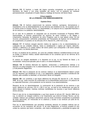 Artículo 115. El Instituto, a través del órgano normativo competente, se coordinará con la
Secretaría de Salud y con otras entidades del sector, con el propósito de mantener
permanentemente actualizado el Cuadro Básico y Catálogo de Insumos del Sector Salud.
TITULO QUINTO
DE LA ATENCIÓN A NO DERECHOHABIENTES
Capítulo Único
Artículo 116. El Instituto proporcionará los servicios médicos, quirúrgicos, farmacéuticos y
hospitalarios a los no derechohabientes en los términos que establece la Ley, los acuerdos que en
la materia emita el Consejo Técnico, su disponibilidad y sin perjuicio de su capacidad financiera o
de los servicios a su población derechohabiente.
En el caso de la población no asegurada que se encuentre incorporada al Programa IMSS-
Oportunidades, el Instituto proporcionará los servicios de salud conforme a las Reglas y
Lineamientos Generales de Operación de dicho Programa, para lo cual deberá contar con los
recursos presupuestarios suficientes provenientes del Presupuesto de Egresos de la Federación,
en cumplimiento a lo previsto en los artículos 216 A, fracción III, y 250 A de la Ley.
Artículo 117. El Instituto otorgará atención médica de urgencia a los no derechohabientes en
cualquiera de sus unidades médicas, hasta su estabilización o egreso por mejoría, defunción,
traslado o referencia a la unidad médica del sector público que corresponda o del sector privado
que el usuario o su familia determinen.
El tipo y la amplitud de los servicios, así como las unidades médicas o establecimientos en las que
se provea, la atención médica, estarán determinados en los convenios que en los términos de la
Ley se celebren.
El servicio se otorgará atendiendo a lo dispuesto en la Ley, la Ley General de Salud, y la
normatividad institucional aplicable para el cobro a no derechohabientes.
Artículo 118. El Instituto efectuará los registros, anotaciones y certificaciones relativas a la
atención a la salud otorgada a los no derechohabientes, en los términos previstos en los artículos 6
y 8 del presente Reglamento.
Artículo 119. Para la prestación de los servicios médicos el no derechohabiente deberá cumplir
con los requisitos que establecen la Ley y sus reglamentos, debiendo presentar a satisfacción del
Instituto, para acreditar su identidad, un documento oficial con fotografía.
Artículo 120. Los convenios a que hacen referencia los artículos 89, fracción IV, y 251, fracción
XXXII, de la Ley, serán suscritos de conformidad con la disponibilidad institucional y sin perjuicio de
su capacidad financiera y de la prestación de los servicios a sus derechohabientes.
Respecto de los no derechohabientes, la continuación de la prestación de los servicios a que
hacen referencia los artículos 216 A y 250 A de Ley, se hará en las instalaciones que para tal
efecto designe el Instituto, mientras continúen recibiéndose los recursos a que hacen referencia
dichos artículos.
Para el caso de los no derechohabientes a que hace alusión el artículo 251, fracción XXXVI de la
Ley, la atención se otorgará conforme a los lineamientos que emita el Consejo Técnico, por las
unidades médicas que justifiquen plenamente ante las áreas normativas competentes la posibilidad
de estas atenciones, sin menoscabo en la cobertura y acceso a sus servicios por parte de los
derechohabientes.
Para los no derechohabientes que estuvieran recibiendo atención en unidades médicas que se
encuentren en los supuestos del artículo 10 de este Reglamento, el Instituto proveerá en otra
unidad los servicios que fueron convenidos, sólo hasta la estabilización y posibilidad de egreso del
 