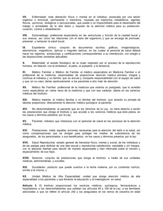 VII. Enfermedad: toda alteración física o mental en el individuo, provocada por una lesión
orgánica o funcional, permanente o transitoria, causada por trastornos metabólicos, agentes
físicos, químicos, biológicos o psicosociales, que puede o no imposibilitarle para el desempeño del
trabajo o actividades de la vida diaria y requiere de la atención médica para su prevención,
curación, control o rehabilitación;
VIII. Estomatólogo: profesional especialista en las estructuras y función de la cavidad bucal y
sus anexos, así como las relaciones con el resto del organismo y que se encarga de promover,
preservar y restaurar la salud bucal;
IX. Expediente clínico: conjunto de documentos escritos, gráficos, imagenológicos,
electrónicos, magnéticos, ópticos o magneto ópticos, en los cuales el personal de salud deberá
hacer los registros, anotaciones y certificaciones correspondientes a su intervención, con arreglo a
las disposiciones sanitarias aplicables;
X. Maternidad: el estado fisiológico de la mujer originado por el proceso de la reproducción
humana, en relación con el embarazo, el parto, el puerperio y la lactancia;
XI. Médico Familiar o Médico de Familia: el médico especialista en Medicina Familiar o el
profesional de la medicina, responsables de proporcionar atención médica primaria, integral y
continua al individuo y su familia, que se vincula y comparte responsabilidad con el equipo de salud
y que, en su caso, deriva oportunamente a los pacientes a otro nivel de atención;
XII. Médico No Familiar: profesional de la medicina que ostenta un postgrado, que lo acredita
como especialista en cierta rama de la medicina y que con ese carácter, labora en los servicios
médicos del Instituto;
XIII. Médico tratante: el médico familiar o no familiar del Instituto, que durante su jornada de
labores proporciona directamente la atención médico quirúrgica al paciente;
XIV. No derechohabiente: el paciente que en los términos de la Ley, no tiene derecho a recibir
las prestaciones que otorga el Instituto y que accede a los servicios médicos que éste presta, en
los casos y términos previstos por la Ley;
XV. Paciente: individuo que interactúa con el personal de salud en los procesos de la atención
médica;
XVI. Prestaciones: todas aquellas acciones necesarias para la atención del daño a la salud, así
como compensaciones que se otorgan para proteger los medios de subsistencia de los
asegurados, de los pensionados o sus beneficiarios, en los casos y términos previstos por la ley;
XVII. Salud Reproductiva: estado general de bienestar físico, mental y social, de los individuos y
de las parejas para disfrutar de una vida sexual y reproductiva satisfactoria, saludable y sin riesgos,
con la absoluta libertad para decidir de manera responsable y bien informada sobre el número y
espaciamiento de sus hijos;
XVIII. Servicios: conjunto de prestaciones que otorga el Instituto, a través de sus unidades
médicas, administrativas y sociales;
XIX. Sucedáneo: producto que puede sustituir a la leche materna, por su contenido nutricio,
similar a la misma, y
XX. Unidad Médica de Alta Especialidad: unidad que otorga atención médica de alta
especialidad a los pacientes y que fomenta la educación y la investigación en salud.
Artículo 3. El Instituto proporcionará los servicios médicos, quirúrgicos, farmacéuticos y
hospitalarios a los derechohabientes que señalan los artículos 84 y 109 de la Ley, a los familiares
adicionales a que se refiere el artículo 242 y los asegurados en los ramos de cesantía en edad
 