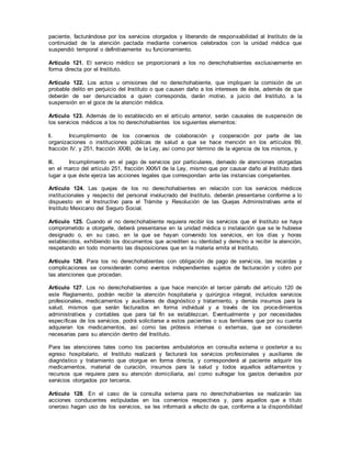 paciente, facturándose por los servicios otorgados y liberando de responsabilidad al Instituto de la
continuidad de la atención pactada mediante convenios celebrados con la unidad médica que
suspendió temporal o definitivamente su funcionamiento.
Artículo 121. El servicio médico se proporcionará a los no derechohabientes exclusivamente en
forma directa por el Instituto.
Artículo 122. Los actos u omisiones del no derechohabiente, que impliquen la comisión de un
probable delito en perjuicio del Instituto o que causen daño a los intereses de éste, además de que
deberán de ser denunciados a quien corresponda, darán motivo, a juicio del Instituto, a la
suspensión en el goce de la atención médica.
Artículo 123. Además de lo establecido en el artículo anterior, serán causales de suspensión de
los servicios médicos a los no derechohabientes los siguientes elementos:
I. Incumplimiento de los convenios de colaboración y cooperación por parte de las
organizaciones o instituciones públicas de salud a que se hace mención en los artículos 89,
fracción IV, y 251, fracción XXXII, de la Ley, así como por término de la vigencia de los mismos, y
II. Incumplimiento en el pago de servicios por particulares, derivado de atenciones otorgadas
en el marco del artículo 251, fracción XXXVI de la Ley, mismo que por causar daño al Instituto dará
lugar a que éste ejerza las acciones legales que correspondan ante las instancias competentes.
Artículo 124. Las quejas de los no derechohabientes en relación con los servicios médicos
institucionales y respecto del personal involucrado del Instituto, deberán presentarse conforme a lo
dispuesto en el Instructivo para el Trámite y Resolución de las Quejas Administrativas ante el
Instituto Mexicano del Seguro Social.
Artículo 125. Cuando el no derechohabiente requiera recibir los servicios que el Instituto se haya
comprometido a otorgarle, deberá presentarse en la unidad médica o instalación que se le hubiese
designado o, en su caso, en la que se hayan convenido los servicios, en los días y horas
establecidos, exhibiendo los documentos que acrediten su identidad y derecho a recibir la atención,
respetando en todo momento las disposiciones que en la materia emita el Instituto.
Artículo 126. Para los no derechohabientes con obligación de pago de servicios, las recaídas y
complicaciones se considerarán como eventos independientes sujetos de facturación y cobro por
las atenciones que procedan.
Artículo 127. Los no derechohabientes a que hace mención el tercer párrafo del artículo 120 de
este Reglamento, podrán recibir la atención hospitalaria y quirúrgica integral, incluidos servicios
profesionales, medicamentos y auxiliares de diagnóstico y tratamiento, y demás insumos para la
salud, mismos que serán facturados en forma individual y a través de los procedimientos
administrativos y contables que para tal fin se establezcan. Eventualmente y por necesidades
específicas de los servicios, podrá solicitarse a estos pacientes o sus familiares que por su cuenta
adquieran los medicamentos, así como las prótesis internas o externas, que se consideren
necesarias para su atención dentro del Instituto.
Para las atenciones tales como los pacientes ambulatorios en consulta externa o posterior a su
egreso hospitalario, el Instituto realizará y facturará los servicios profesionales y auxiliares de
diagnóstico y tratamiento que otorgue en forma directa, y corresponderá al paciente adquirir los
medicamentos, material de curación, insumos para la salud y todos aquellos aditamentos y
recursos que requiera para su atención domiciliaria, así como sufragar los gastos derivados por
servicios otorgados por terceros.
Artículo 128. En el caso de la consulta externa para no derechohabientes se realizarán las
acciones conducentes estipuladas en los convenios respectivos y, para aquellos que a título
oneroso hagan uso de los servicios, se les informará a efecto de que, conforme a la disponibilidad
 