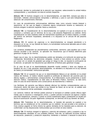 institucional, decidan la continuidad de la atención que requieran, seleccionando la unidad médica
correspondiente y, suscribiendo con ésta el contrato respectivo.
Artículo 129. El Instituto otorgará a los no derechohabientes, en edad fértil, siempre que ellos lo
demanden, métodos anticonceptivos temporales o definitivos y para lo cual será indispensable la
obtención del consentimiento informado.
En caso de procedimientos anticonceptivos definitivos tales como oclusión tubaria bilateral o
vasectomía, en los que se llegara a presentar alguna complicación durante su realización, el
Instituto otorgará la atención requerida hasta su resolución.
Artículo 130. La hospitalización de no derechohabientes se sujetará a lo que se estipule en los
convenios y contratos que en términos de la Ley y del presente Reglamento se celebren. Dicha
hospitalización se hará mediante orden de internamiento expedida por el médico tratante y a través
del servicio de admisión hospitalaria, atendiendo a lo dispuesto en el artículo 84 del presente
Reglamento.
Artículo 131. El servicio de urgencias a no derechohabientes se otorgará atendiendo a lo
dispuesto en la Ley, la Ley General de Salud y la normatividad institucional aplicable para el cobro
a no derechohabientes.
Los convenios establecerán los procedimientos conducentes; asimismo, para aquellos que a título
oneroso accedan a los servicios, se aplicarán los mecanismos que el Instituto determine para
garantizar el pago de los mismos.
Según sea el caso, los no derechohabientes podrán ser derivados a la institución de salud que les
corresponda, facturándose las atenciones otorgadas. Cuando a título oneroso se solicite, o bien,
por cursar con un estado de gravedad que ponga en riesgo la vida, se requiera la continuación de
la atención, se aplicarán los mecanismos que determine el Instituto para garantizar el pago.
En el caso de que el no derechohabiente desarrolle muerte cerebral y done sus órganos en
beneficio de uno o más pacientes derechohabientes, se atenderá a lo dispuesto en la Ley General
de Salud y la normatividad institucional aplicable.
Artículo 132. En el supuesto de que un no derechohabiente fallezca al ser atendido en la unidad
médica del Instituto, el médico tratante expedirá el certificado de defunción del paciente para los
efectos legales y administrativos correspondientes. Si el fallecimiento ocurre previamente a recibir
atención médica, invariablemente se dará aviso al Ministerio Público. Asimismo, se dará dicho
aviso en caso de existir lesiones como consecuencia de traumatismos o violencia.
Los familiares del paciente que fallezca deberán efectuar los trámites correspondientes para su
inhumación dentro del plazo que señala la Ley General de Salud; de no ser así, el cadáver será
puesto a disposición de las autoridades competentes.
Los servicios médicos del Instituto podrán practicar la necropsia al cadáver cuando ofrezca algún
interés para la docencia e investigación clínica, y podrán solicitar la donación de órganos o tejidos
para fines terapéuticos, siempre y cuando no exista impedimento legal y previamente se recabe por
escrito la autorización de quien legalmente corresponda, en términos de la Ley General de Salud.
Artículo 133. Tratándose de no derechohabientes, el traslado del paciente se sujetará a los
términos que se establezcan en los convenios que se celebren; los que accedan a los servicios a
título oneroso pagarán en forma directa los gastos derivados de los traslados para su atención, de
conformidad con las disposiciones institucionales que se emitan en esta materia.
Artículo 134. El Instituto otorgará la vigilancia y atención del embarazo, parto y puerperio a las no
derechohabientes atendidas en sus unidades médicas. Para ello, se realizarán acciones médicas
de educación, prevención y protección específica, tendentes a mantener o restaurar la salud de la
 