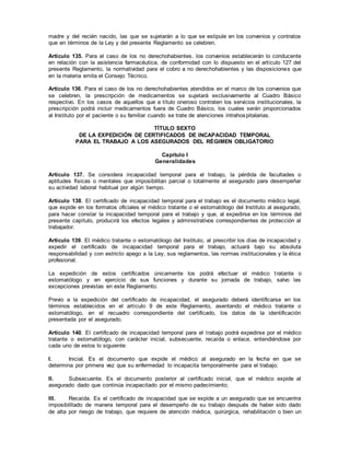 madre y del recién nacido, las que se sujetarán a lo que se estipule en los convenios y contratos
que en términos de la Ley y del presente Reglamento se celebren.
Artículo 135. Para el caso de los no derechohabientes, los convenios establecerán lo conducente
en relación con la asistencia farmacéutica, de conformidad con lo dispuesto en el artículo 127 del
presente Reglamento, la normatividad para el cobro a no derechohabientes y las disposiciones que
en la materia emita el Consejo Técnico.
Artículo 136. Para el caso de los no derechohabientes atendidos en el marco de los convenios que
se celebren, la prescripción de medicamentos se sujetará exclusivamente al Cuadro Básico
respectivo. En los casos de aquellos que a título oneroso contraten los servicios institucionales, la
prescripción podrá incluir medicamentos fuera de Cuadro Básico, los cuales serán proporcionados
al Instituto por el paciente o su familiar cuando se trate de atenciones intrahospitalarias.
TÍTULO SEXTO
DE LA EXPEDICIÓN DE CERTIFICADOS DE INCAPACIDAD TEMPORAL
PARA EL TRABAJO A LOS ASEGURADOS DEL RÉGIMEN OBLIGATORIO
Capítulo I
Generalidades
Artículo 137. Se considera incapacidad temporal para el trabajo, la pérdida de facultades o
aptitudes físicas o mentales que imposibilitan parcial o totalmente al asegurado para desempeñar
su actividad laboral habitual por algún tiempo.
Artículo 138. El certificado de incapacidad temporal para el trabajo es el documento médico legal,
que expide en los formatos oficiales el médico tratante o el estomatólogo del Instituto al asegurado,
para hacer constar la incapacidad temporal para el trabajo y que, al expedirse en los términos del
presente capítulo, producirá los efectos legales y administrativos correspondientes de protección al
trabajador.
Artículo 139. El médico tratante o estomatólogo del Instituto, al prescribir los días de incapacidad y
expedir el certificado de incapacidad temporal para el trabajo, actuará bajo su absoluta
responsabilidad y con estricto apego a la Ley, sus reglamentos, las normas institucionales y la ética
profesional.
La expedición de estos certificados únicamente los podrá efectuar el médico tratante o
estomatólogo y en ejercicio de sus funciones y durante su jornada de trabajo, salvo las
excepciones previstas en este Reglamento.
Previo a la expedición del certificado de incapacidad, el asegurado deberá identificarse en los
términos establecidos en el artículo 9 de este Reglamento, asentando el médico tratante o
estomatólogo, en el recuadro correspondiente del certificado, los datos de la identificación
presentada por el asegurado.
Artículo 140. El certificado de incapacidad temporal para el trabajo podrá expedirse por el médico
tratante o estomatólogo, con carácter inicial, subsecuente, recaída o enlace, entendiéndose por
cada uno de estos lo siguiente:
I. Inicial. Es el documento que expide el médico al asegurado en la fecha en que se
determina por primera vez que su enfermedad lo incapacita temporalmente para el trabajo;
II. Subsecuente. Es el documento posterior al certificado inicial, que el médico expide al
asegurado dado que continúa incapacitado por el mismo padecimiento;
III. Recaída. Es el certificado de incapacidad que se expide a un asegurado que se encuentra
imposibilitado de manera temporal para el desempeño de su trabajo después de haber sido dado
de alta por riesgo de trabajo, que requiere de atención médica, quirúrgica, rehabilitación o bien un
 