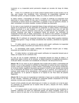 incremento en su incapacidad parcial permanente otorgada por secuelas del riesgo de trabajo
sufrido, y
IV. Enlace. Es el certificado que se expide cuando el periodo anterior al parto excede a los 42
días, para amparar días excedentes como continuación de incapacidades originadas por
enfermedad general, por lapsos renovables, desde uno y hasta un máximo de siete días.
El médico tratante o estomatólogo del Instituto, al expedir el certificado de incapacidad inicial
determinará el tiempo probable de días para la recuperación de la enfermedad del asegurado,
considerando la historia natural de la enfermedad, su gravedad, el tipo de tratamiento utilizado, la
edad, comorbilidad y de manera ineludible, el puesto de trabajo que desempeña.
En los casos en que el periodo de incapacidad rebase el lapso estimado para la recuperación y se
requiera de la prescripción de días adicionales de incapacidad, el médico tratante o estomatólogo
deberá comunicarlo a su jefe inmediato o a quien en su ausencia funja como tal, para que
conjuntamente se realice la evaluación clínica del caso, se determinen los días adicionales y las
acciones necesarias para lograr la reintegración laboral del paciente. Los certificados de
incapacidad temporal para el trabajo subsecuentes o de recaída en esta condición, se expedirán
invariablemente con la autorización del jefe inmediato o de quien en su ausencia funja como tal.
Artículo 141. El certificado de incapacidad temporal para el trabajo deberá expedirse tratándose
de enfermedad general o riesgo de trabajo considerando días naturales y atendiendo los siguientes
criterios:
I. El médico adscrito a los servicios de urgencia podrá expedir certificados de incapacidad
temporal para el trabajo, únicamente por el plazo de uno a tres días;
II. El estomatólogo podrá expedir certificados de incapacidad temporal para el trabajo,
únicamente por el plazo de uno a siete días, y
III. El médico familiar o no familiar podrá expedir certificados de incapacidad temporal para el
trabajo, por el plazo de uno a veintiocho días.
En caso de que se expidan certificados de incapacidad temporal por riesgo de trabajo y el
padecimiento agote el término de 52 semanas, se deberá dictaminar la incapacidad permanente o
el alta para laborar, de acuerdo con lo establecido en la fracción I del artículo 58 de la Ley.
Artículo 142. En los casos en que el asegurado haya acudido ante el médico o estomatólogo del
Instituto y no se le haya expedido el certificado de incapacidad con carácter de inicial, subsecuente,
recaída o enlace que corresponda, el médico tratante o estomatólogo, en los términos establecidos
en el artículo anterior, expedirá el documento que ampare el número de días naturales que proceda
con la autorización del Director de la Unidad Médica o, en su ausencia, por la persona que lo
sustituya, previo análisis de los antecedentes y del expediente clínico. En el supuesto previsto en
esta disposición, no se aplicará lo dispuesto en el Capítulo III, del Título Sexto del presente
Reglamento.
Artículo 143. En los casos de incapacidad por maternidad, el lapso que se acredite se determinará
en días naturales. Tratándose del certificado de incapacidad prenatal comprenderá los 42 días
anteriores a la fecha que se señale como probable del parto.
Cuando la fecha probable del parto determinada por el médico no concuerde con la real de aquél,
los certificados de incapacidad que se expidan antes del parto y después del mismo, deberán
ajustarse a lo siguiente:
I. Si el periodo anterior al parto excede a los 42 días, para amparar los días excedentes se
expedirán certificados de enlace por enfermedad general, por lapsos renovables, desde uno y
hasta un máximo de siete días, en los términos establecidos en la fracción IV del artículo 140 de
 