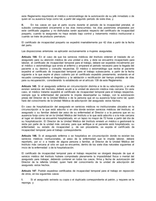 este Reglamento requiriendo el médico o estomatólogo de la autorización de su jefe inmediato o de
quien en su ausencia funja como tal, a partir del segundo periodo de siete días, y
II. En los casos en que el parto ocurra durante el periodo de la incapacidad prenatal, el
subsidio corresponderá únicamente a los días transcurridos; los días posteriores amparados por
este certificado pagados y no disfrutados serán ajustados respecto del certificado de incapacidad
posparto, cuando la asegurada no haya estado bajo control y tratamiento médico institucional o
cuando se trate de producto prematuro.
El certificado de incapacidad posparto se expedirá invariablemente por 42 días a partir de la fecha
del parto.
Las disposiciones anteriores se aplicarán exclusivamente a mujeres aseguradas.
Artículo 144. En el caso de que los servicios médicos del Instituto ordenen el traslado de un
asegurado para su atención médica de una unidad a otra, y éste se encuentre incapacitado para
laborar, el certificado de incapacidad temporal para el trabajo, deberá ser expedido inicialmente por
el médico o estomatólogo que envía al enfermo y amparará el periodo necesario para la llegada del
paciente a su destino y consulta respectiva. El médico o estomatólogo que reciba al paciente
expedirá el certificado de incapacidad temporal para el trabajo subsecuente, a partir de la fecha
siguiente a la que expire el plazo cubierto por el certificado expedido previamente, anotando en el
recuadro correspondiente el diagnóstico y la validación o rectificación del tiempo probable de días
para su recuperación, considerando lo establecido en el artículo 139 de este Reglamento.
Artículo 145. Si el asegurado enferma en circunscripción distinta a la de su adscripción, y en ella
existen servicios del Instituto, deberá acudir a la unidad de atención médica más cercana. En este
caso, el médico tratante expedirá el certificado de incapacidad temporal para el trabajo respectivo,
siempre que la enfermedad del paciente le impida desempeñar su trabajo, con la autorización
previa del Director de la Unidad Médica o de la persona que en su ausencia funja como tal, quien
hará del conocimiento de la Unidad Médica de adscripción del asegurado estos hechos.
En caso de hospitalización del asegurado en servicios médicos no institucionales ubicados en la
circunscripción a la que está adscrito o en otra donde existan servicios médicos del Instituto, el
asegurado o su familiar deberá dar aviso de su enfermedad al Director o a la persona que en su
ausencia funja como tal en la Unidad Médica del Instituto a la que está adscrito o a la más cercana
al lugar en donde se encuentre hospitalizado, en un lapso no mayor de 72 horas a partir del día de
su hospitalización. El Director de la Unidad Médica del Instituto enviará un médico o gestionará la
visita por parte de la unidad más cercana, para que verifique si el paciente está hospitalizado, su
enfermedad, su estado de incapacidad y, de ser procedente, se expida el certificado de
incapacidad temporal para el trabajo correspondiente.
Artículo 146. Si el asegurado enferma o se hospitaliza en circunscripción donde no existan los
servicios médicos institucionales, el aviso de la enfermedad que le impida laborar, deberá
reportarlo, por sí o a través de alguna persona o familiar, al Director de la Unidad Médica del
Instituto más cercana al sitio en que se encuentre, dentro de los siete días naturales siguientes al
inicio de la enfermedad o de la hospitalización.
El certificado de incapacidad temporal para el trabajo respectivo se otorgará después de que el
servicio médico del Instituto hubiere comprobado plenamente la imposibilidad física o mental del
asegurado para trabajar, debiendo contener en todos los casos, firma y fecha de autorización del
Director de la referida Unidad, quien hará del conocimiento de la unidad de adscripción del
asegurado estos hechos.
Artículo 147. Podrán expedirse certificados de incapacidad temporal para el trabajo en reposición
de otros, en los siguientes casos:
I. Si el asegurado extravía su copia o el duplicado correspondiente al patrón, y requiere se le
reponga, y
 