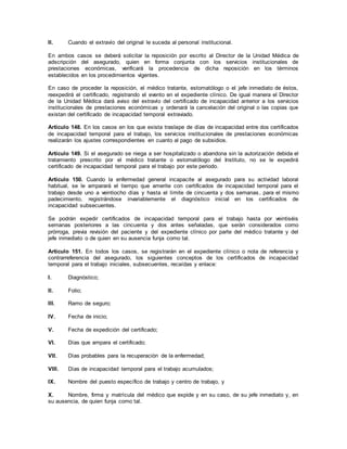 II. Cuando el extravío del original le suceda al personal institucional.
En ambos casos se deberá solicitar la reposición por escrito al Director de la Unidad Médica de
adscripción del asegurado, quien en forma conjunta con los servicios institucionales de
prestaciones económicas, verificará la procedencia de dicha reposición en los términos
establecidos en los procedimientos vigentes.
En caso de proceder la reposición, el médico tratante, estomatólogo o el jefe inmediato de éstos,
reexpedirá el certificado, registrando el evento en el expediente clínico. De igual manera el Director
de la Unidad Médica dará aviso del extravío del certificado de incapacidad anterior a los servicios
institucionales de prestaciones económicas y ordenará la cancelación del original o las copias que
existan del certificado de incapacidad temporal extraviado.
Artículo 148. En los casos en los que exista traslape de días de incapacidad entre dos certificados
de incapacidad temporal para el trabajo, los servicios institucionales de prestaciones económicas
realizarán los ajustes correspondientes en cuanto al pago de subsidios.
Artículo 149. Si el asegurado se niega a ser hospitalizado o abandona sin la autorización debida el
tratamiento prescrito por el médico tratante o estomatólogo del Instituto, no se le expedirá
certificado de incapacidad temporal para el trabajo por este periodo.
Artículo 150. Cuando la enfermedad general incapacite al asegurado para su actividad laboral
habitual, se le amparará el tiempo que amerite con certificados de incapacidad temporal para el
trabajo desde uno a veintiocho días y hasta el límite de cincuenta y dos semanas, para el mismo
padecimiento, registrándose invariablemente el diagnóstico inicial en los certificados de
incapacidad subsecuentes.
Se podrán expedir certificados de incapacidad temporal para el trabajo hasta por veintiséis
semanas posteriores a las cincuenta y dos antes señaladas, que serán considerados como
prórroga, previa revisión del paciente y del expediente clínico por parte del médico tratante y del
jefe inmediato o de quien en su ausencia funja como tal.
Artículo 151. En todos los casos, se registrarán en el expediente clínico o nota de referencia y
contrarreferencia del asegurado, los siguientes conceptos de los certificados de incapacidad
temporal para el trabajo iniciales, subsecuentes, recaídas y enlace:
I. Diagnóstico;
II. Folio;
III. Ramo de seguro;
IV. Fecha de inicio;
V. Fecha de expedición del certificado;
VI. Días que ampara el certificado;
VII. Días probables para la recuperación de la enfermedad;
VIII. Días de incapacidad temporal para el trabajo acumulados;
IX. Nombre del puesto específico de trabajo y centro de trabajo, y
X. Nombre, firma y matrícula del médico que expide y en su caso, de su jefe inmediato y, en
su ausencia, de quien funja como tal.
 