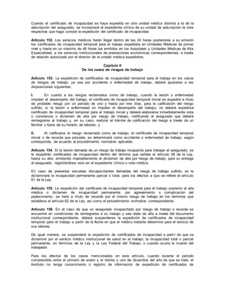 Cuando el certificado de incapacidad se haya expedido en otra unidad médica distinta a la de la
adscripción del asegurado, se incorporará al expediente clínico de su unidad de adscripción la nota
respectiva que haga constar la expedición del certificado de incapacidad.
Artículo 152. Los servicios médicos harán llegar dentro de las 24 horas posteriores a su emisión
los certificados de incapacidad temporal para el trabajo expedidos en Unidades Médicas de primer
nivel y hasta en un máximo de 48 horas los emitidos en los hospitales y Unidades Médicas de Alta
Especialidad, a los servicios institucionales de prestaciones económicas correspondientes, a través
de relación autorizada por el director de la unidad médica expedidora.
Capítulo II
De los casos de riesgos de trabajo
Artículo 153. La expedición de certificados de incapacidad temporal para el trabajo en los casos
de riesgos de trabajo, ya sea por accidente o enfermedad de trabajo, deberá ajustarse a las
disposiciones siguientes:
I. En cuanto a los riesgos reclamados como de trabajo, cuando la lesión o enfermedad
impidan el desempeño del trabajo, el certificado de incapacidad temporal inicial se expedirá a título
de probable riesgo por un periodo de uno y hasta por tres días, para la calificación del riesgo
sufrido; si la lesión o enfermedad no impiden el desempeño del trabajo, no deberá expedirse
certificado de incapacidad temporal para el trabajo inicial y deberá elaborarse inmediatamente nota
o constancia o dictamen de alta por riesgo de trabajo, notificando al asegurado que deberá
reintegrarse al trabajo y, en su caso, realizar el trámite de calificación del riesgo a través de un
familiar o fuera de su horario de labores, y
II. Al calificarse el riesgo reclamado como de trabajo, el certificado de incapacidad temporal
inicial o de recaída que proceda, se determinará como accidente o enfermedad de trabajo, según
corresponda, de acuerdo al procedimiento normativo aplicable.
Artículo 154. Si la lesión derivada de un riesgo de trabajo incapacita para trabajar al asegurado, se
le expedirán certificados de incapacidad dentro del término que señala el artículo 58 de la Ley,
hasta su alta, emitiendo invariablemente el dictamen de alta por riesgo de trabajo, para su entrega
al asegurado, registrándose esto en el expediente clínico o nota médica.
En caso de presentar secuelas discapacitantes derivadas del riesgo de trabajo sufrido, se le
dictaminará la incapacidad permanente parcial o total, para los efectos a que se refiere el artículo
61 de la Ley.
Artículo 155. La expedición del certificado de incapacidad temporal para el trabajo posterior al alta
médica o dictamen de incapacidad permanente, por agravamiento o complicación del
padecimiento, se hará a título de recaída por el mismo riesgo de trabajo en los términos que
establece el artículo 62 de la Ley, así como el procedimiento normativo correspondiente.
Artículo 156. En el caso de que un asegurado incapacitado por riesgo de trabajo o recaída se
encuentre en condiciones de reintegrarse a su trabajo y sea dado de alta a través del documento
institucional correspondiente, deberá suspenderse la expedición de certificados de incapacidad
temporal para el trabajo a partir de la fecha en que el médico tratante determine para el reinicio de
sus labores.
De igual manera, se suspenderá la expedición de certificados de incapacidad a partir de que se
dictamine por el servicio médico institucional de salud en el trabajo, la incapacidad total o parcial
permanente, en términos de la Ley y la Ley Federal del Trabajo, o cuando ocurra la muerte del
trabajador.
Para los efectos de los casos mencionados en este artículo, cuando durante el periodo
comprendido entre el primero de enero y el treinta y uno de diciembre del año de que se trate, el
Instituto no tenga conocimiento o registro de información de expedición de certificados de
 