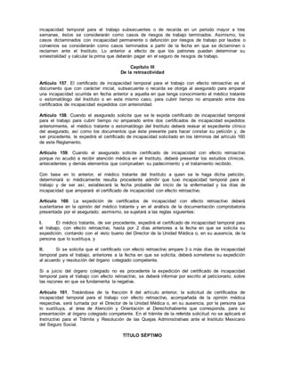 incapacidad temporal para el trabajo subsecuentes o de recaída en un periodo mayor a tres
semanas, éstos se considerarán como casos de riesgos de trabajo terminados. Asimismo, los
casos dictaminados con incapacidad permanente o defunción por riesgos de trabajo por laudos o
convenios se considerarán como casos terminados a partir de la fecha en que se dictaminen o
reclamen ante el Instituto. Lo anterior a efecto de que los patrones puedan determinar su
siniestralidad y calcular la prima que deberán pagar en el seguro de riesgos de trabajo.
Capítulo III
De la retroactividad
Artículo 157. El certificado de incapacidad temporal para el trabajo con efecto retroactivo es el
documento que con carácter inicial, subsecuente o recaída se otorga al asegurado para amparar
una incapacidad ocurrida en fecha anterior a aquella en que tenga conocimiento el médico tratante
o estomatólogo del Instituto o en este mismo caso, para cubrir tiempo no amparado entre dos
certificados de incapacidad expedidos con anterioridad.
Artículo 158. Cuando el asegurado solicite que se le expida certificado de incapacidad temporal
para el trabajo para cubrir tiempo no amparado entre dos certificados de incapacidad expedidos
anteriormente, el médico tratante o estomatólogo del Instituto deberá revisar el expediente clínico
del asegurado, así como los documentos que éste presente para hacer constar su petición y, de
ser procedente, le expedirá el certificado de incapacidad solicitado en los términos del artículo 160
de este Reglamento.
Artículo 159. Cuando el asegurado solicite certificado de incapacidad con efecto retroactivo
porque no acudió a recibir atención médica en el Instituto, deberá presentar los estudios clínicos,
antecedentes y demás elementos que comprueben su padecimiento y el tratamiento recibido.
Con base en lo anterior, el médico tratante del Instituto a quien se le haga dicha petición,
determinará si médicamente resulta procedente admitir que tuvo incapacidad temporal para el
trabajo y de ser así, establecerá la fecha probable del inicio de la enfermedad y los días de
incapacidad que amparará el certificado de incapacidad con efecto retroactivo.
Artículo 160. La expedición de certificados de incapacidad con efecto retroactivo deberá
sustentarse en la opinión del médico tratante y en el análisis de la documentación comprobatoria
presentada por el asegurado; asimismo, se sujetará a las reglas siguientes:
I. El médico tratante, de ser procedente, expedirá el certificado de incapacidad temporal para
el trabajo, con efecto retroactivo, hasta por 2 días anteriores a la fecha en que se solicita su
expedición, contando con el visto bueno del Director de la Unidad Médica o, en su ausencia, de la
persona que lo sustituya, y
II. Si se solicita que el certificado con efecto retroactivo ampare 3 o más días de incapacidad
temporal para el trabajo, anteriores a la fecha en que se solicita, deberá someterse su expedición
al acuerdo y resolución del órgano colegiado competente.
Si a juicio del órgano colegiado no es procedente la expedición del certificado de incapacidad
temporal para el trabajo con efecto retroactivo, se deberá informar por escrito al peticionario, sobre
las razones en que se fundamenta la negativa.
Artículo 161. Tratándose de la fracción II del artículo anterior, la solicitud de certificados de
incapacidad temporal para el trabajo con efecto retroactivo, acompañada de la opinión médica
respectiva, será turnada por el Director de la Unidad Médica o, en su ausencia, por la persona que
lo sustituya, al área de Atención y Orientación al Derechohabiente que corresponda, para su
presentación al órgano colegiado competente. En el trámite de la referida solicitud no se aplicará el
Instructivo para el Trámite y Resolución de las Quejas Administrativas ante el Instituto Mexicano
del Seguro Social.
TÍTULO SÉPTIMO
 