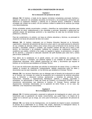 DE LA EDUCACIÓN E INVESTIGACIÓN EN SALUD
Capítulo I
De la educación del personal de salud
Artículo 162. El Instituto, a través de los órganos normativos competentes promoverá, facilitará y
regulará la realización de actividades educativas de formación y de actualización permanente que
favorezcan la superación individual y colectiva de su personal técnico, profesional y directivo
encargado del cuidado de la salud, a fin de contribuir a elevar la calidad de los servicios que otorga
a los derechohabientes.
Dichas actividades estarán encaminadas a ampliar y diversificar las oportunidades educativas para
el personal de salud, preferentemente a las orientadas a promover, desarrollar y perfeccionar las
aptitudes propias del aprendizaje autónomo y las específicas de cada tipo de actividad técnica,
profesional y directiva.
Para dar cumplimiento a lo anterior, con base en criterios educativos y técnicos, se promoverá la
asignación de becas del personal del área de la salud.
Artículo 163. El Instituto coadyuvará con el Sistema Educativo Nacional en la formación,
capacitación y desarrollo del personal del área de la salud, para lo cual podrá autorizar la utilización
de sus unidades de atención médica como campo clínico para la formación de los alumnos de las
escuelas y facultades, públicas y privadas, que imparten carreras del área de la salud a nivel
técnico, de licenciatura y de postgrado, mediante los convenios de colaboración científica y
académica que celebre, conforme a los cuales se regulará el ingreso, la permanencia y el egreso
de los alumnos, y propiciará el adecuado desarrollo del perfil diseñado para cada nivel y carrera
para el futuro profesional.
Para efecto de lo establecido en el párrafo anterior, así como tratándose de cualquier otro
aspirante, nacional o extranjero, que pretenda ingresar a sus unidades de atención médica o
instalaciones educativas, éstos deberán proporcionar los datos y documentos que requiera el
Instituto, en los términos que establezca el Consejo Técnico.
En el caso de instituciones educativas que soliciten la autorización de campo clínico, y a efecto de
celebrar el convenio de colaboración correspondiente, deberán proporcionar todos los datos y
documentos que les sean requeridos, en los términos que establezca el Consejo Técnico.
Artículo 164. Los recursos financieros que se obtengan para el fomento de la educación en salud
en el Instituto, por concepto de cuotas de recuperación por la prestación de servicios educativos
para la formación y educación continua, aportaciones y donativos de personas físicas,
instituciones, empresas y organizaciones filantrópicas, públicas o privadas, nacionales o
extranjeras, se administrarán a través del Fondo de Fomento a la Educación (FOFOE) o de los
mecanismos administrativos que determine el Instituto. El Consejo Técnico aprobará las
disposiciones normativas relacionadas con la operación de dicho Fondo y, en su caso, las
referentes a los mecanismos mencionados.
Capítulo II
De la investigación en salud
Artículo 165. El Instituto promoverá y propiciará la realización de investigación en salud, como una
herramienta para la generación de nuevos conocimientos, que puede llevar a la mejora de la
calidad de la atención que se otorga, así como para la formación y capacitación del personal de
salud.
Artículo 166. Los temas de las investigaciones, con el propósito de mejorar la salud, considerarán
el proceso de la enfermedad en su sentido más amplio, abarcando la investigación básica, la
clínica, la epidemiológica, los aspectos sociales y los sistemas de salud.
 