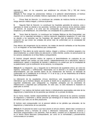 avanzada y vejez, en los supuestos que establecen los artículos 154 y 162 del mismo
ordenamiento.
Artículo 4. Para otorgar las prestaciones médicas a la población derechohabiente, el Instituto
dispondrá de un sistema de unidades médicas organizadas en tres niveles de atención:
I. Primer Nivel de Atención. Lo constituyen las unidades de medicina familiar en donde se
otorga atención médica integral y continua al paciente;
II. Segundo Nivel de Atención. Lo constituyen los hospitales generales de subzona, zona o
regionales en donde se atiende a los pacientes, remitidos por los servicios de los distintos niveles
de atención, de acuerdo a la zona que les corresponda, para recibir atención diagnóstica,
terapéutica y de rehabilitación, de conformidad a la complejidad de su padecimiento, y
III. Tercer Nivel de Atención. Lo constituyen las Unidades Médicas de Alta Especialidad, que
cuentan con la capacidad tecnológica y máxima resolución diagnóstica terapéutica. En este nivel
se atiende a los pacientes que los hospitales del segundo nivel de atención remiten, o por
excepción los que envíen las unidades del primer nivel, de conformidad con la complejidad del
padecimiento.
Para efectos del otorgamiento de los servicios, los niveles de atención señalados en las fracciones
I y II, se integrarán en las Áreas Médicas que correspondan.
Artículo 5. Para efecto de recibir atención médica, integral y continua, el Instituto asignará a los
derechohabientes su unidad médica de adscripción y médico familiar, acorde a la estructuración de
los servicios establecida en el Área Médica correspondiente.
El Instituto otorgará atención médica de urgencia al derechohabiente en cualquiera de sus
unidades médicas que cuenten con este servicio, independientemente de su adscripción, hasta su
estabilización, egreso o posibilidad de traslado o referencia a la unidad que, por la complejidad de
su padecimiento y por la zonificación de los servicios, le corresponda.
Artículo 6. La integración, uso y resguardo de la información del expediente clínico, así como los
registros, anotaciones y certificaciones relacionadas con la atención a la salud de la población
derechohabiente, que sea atendida dentro de las instalaciones del Instituto, se realizarán de
conformidad con lo establecido en el Artículo 111 A de la Ley y en los lineamientos de la Norma
Oficial Mexicana correspondiente.
La información de los expedientes clínicos electrónicos será resguardada en los equipos
informáticos que el Instituto designe, de acuerdo al diseño de su arquitectura y a las políticas de
seguridad establecidas para salvaguardar su integridad, protegidos por los estándares de
infraestructura y seguridad que correspondan. En este caso, no será necesaria la impresión en
papel para su archivo.
Artículo 7. Los médicos del Instituto serán directa e individualmente responsables ante éste de los
diagnósticos y tratamientos de los pacientes que atiendan en su jornada de labores.
De la misma manera, tendrán responsabilidad las enfermeras, personal de los servicios auxiliares
de diagnóstico y tratamiento y demás personal que intervenga en el manejo del paciente, respecto
del servicio que cada uno de ellos proporcione.
El Instituto será corresponsable con el personal referido en los párrafos que anteceden, de los
diagnósticos y tratamientos de sus pacientes.
Artículo 8. El personal de salud a que hace alusión el artículo anterior, deberá dejar constancia en
el expediente clínico y formatos de control e información institucional, sobre los servicios y
atenciones proporcionados a los pacientes. Para tal efecto, cumplirá con lo dispuesto en la Ley y
en la Norma Oficial Mexicana correspondiente, así como en la normatividad y procedimientos
institucionales en la materia.
 