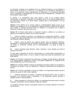 La información contenida en el expediente clínico es confidencial conforme a lo que establece la
Norma referida, el Artículo 111 A de la Ley, y lo dispuesto en la Ley Federal de Transparencia y
Acceso a la Información Pública Gubernamental, su Reglamento y los Lineamientos Generales
para la Clasificación y Desclasificación de la Información de las Dependencias y Entidades de la
Administración Pública Federal.
El paciente o su representante legal podrá solicitar y recibir de las unidades médicas
institucionales, la información contenida en su expediente clínico, en los términos establecidos en
las disposiciones referidas en el párrafo anterior, quedando bajo su responsabilidad el uso que
haga de la misma.
Artículo 9. Para disfrutar de los servicios médicos, el derechohabiente deberá cumplir con los
requisitos que establece la Ley y sus reglamentos, debiendo presentar a satisfacción del Instituto,
para acreditar su identidad, documento oficial con fotografía o el documento que le expida el
Instituto en los términos del Artículo 8 de la Ley.
Artículo 10. El Instituto podrá ordenar la suspensión temporal o definitiva de los servicios en
alguna de sus instalaciones médicas, por las causas siguientes:
I. Cuando se detecte la existencia o la posibilidad de un padecimiento epidémico o infecto
contagioso que haga indispensable aislar, total o parcialmente, la instalación médica, por el tiempo
que el Instituto considere necesario;
II. Cuando a juicio del Instituto sea necesario ejecutar obras de reparación, ampliación,
remodelación o reacondicionamiento del inmueble, durante las cuales sea imposible la prestación
del servicio en condiciones normales para los derechohabientes o se ponga en riesgo su
seguridad, y
III. Cuando sobrevenga algún fenómeno natural, calamidad o causa operativa que impida la
prestación del servicio.
En tanto estén suspendidos los servicios institucionales en la unidad médica correspondiente, el
derechohabiente deberá acudir a la que le señale el Instituto para recibir las prestaciones a que
tenga derecho.
Artículo 11. El Instituto proporcionará las prestaciones del Seguro de Enfermedades y Maternidad
a los derechohabientes señalados en Artículo 3 del presente Reglamento, en cualquiera de las
formas establecidas en el Artículo 89 de la Ley.
Artículo 12. El Instituto celebrará convenios de subrogación de servicios médicos en los términos y
condiciones que dispone la Ley, sus reglamentos y mediante el procedimiento que establezca el
Instituto.
Artículo 13. El Instituto suspenderá la pensión de invalidez o de incapacidad permanente parcial o
total, por las causas de índole médico siguientes:
I. Cuando el pensionado por invalidez o incapacidad permanente parcial o total, se niegue a
someterse a los exámenes previos o posteriores y a los tratamientos médicos prescritos o
abandone éstos sin causa justificada, y
II. Cuando desaparezca el estado de invalidez o la incapacidad permanente parcial o total del
asegurado o pensionado, que haya originado el pago de la pensión.
La suspensión subsistirá mientras el pensionado continúe en el supuesto señalado en la fracción I
de este artículo.
 