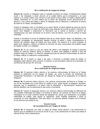 De la notificación de riesgos de trabajo
Artículo 22. Cuando un trabajador sufra un probable accidente de trabajo, inmediatamente deberá
acudir o ser trasladado a recibir atención en la unidad médica que le corresponda o, en caso
urgente, a la unidad médica más cercana al sitio donde lo haya sufrido. El médico tratante deberá
señalar claramente en su nota médica que la lesión del asegurado ocurrió presuntamente en
ejercicio o con motivo del trabajo y derivar al trabajador para su valoración y calificación al servicio
de Salud en el Trabajo correspondiente.
Cuando el trabajador sufra un accidente en su centro laboral, el patrón deberá dar aviso por escrito
al Instituto en un plazo no mayor de veinticuatro horas después de ocurrido el evento. Asimismo, el
patrón está obligado a proporcionar la información que le solicite el Instituto y permitir las
investigaciones que sean necesarias en el centro o área de labores, con el fin de calificar el riesgo
reclamado.
Cuando el accidente le ocurra al trabajador fuera de su centro laboral, aquél, sus familiares o las
personas encargadas de representarlo deberán informar al patrón y avisar inmediatamente al
Instituto del probable riesgo de trabajo que haya sufrido. Sin perjuicio de lo antes señalado, el
patrón está obligado a informar al Instituto al momento de tener conocimiento del probable riesgo
de trabajo ocurrido a su trabajador.
Artículo 23. En los casos en que por cuenta del patrón o del trabajador se otorgue la atención
médica en servicios médicos ajenos al Instituto, el patrón está obligado a informar a éste del
probable riesgo de trabajo y la atención otorgada para que los servicios institucionales de salud en
el trabajo realicen la calificación correspondiente.
Artículo 24. Si el patrón se niega a dar aviso o reconocer el probable riesgo de trabajo, el
trabajador podrá informar dicha situación al Instituto, el que procederá a ejercitar sus facultades en
los términos del artículo 251 de la Ley.
Sección Tercera
De la calificación de riesgos de trabajo
Artículo 25. El personal médico adscrito a los servicios institucionales de Salud en el Trabajo
realizará la calificación de los riesgos de trabajo, así como la emisión de dictámenes de
Incapacidad Permanente o de Defunción por Riesgo de Trabajo de los asegurados en el régimen
obligatorio.
Artículo 26. El personal médico adscrito a los servicios institucionales de Salud en el Trabajo, en
uso de las facultades que a este último le confiere la Ley, podrá requerir al trabajador, familiares,
personas que lo representen o al patrón, toda la información y documentación necesaria que
permita identificar las circunstancias en que ocurrió el accidente.
Artículo 27. Cuando el asegurado solicite a los servicios médicos institucionales la calificación de
una probable enfermedad de trabajo o el Instituto la detecte, los servicios de Salud en el trabajo,
investigarán en el medio ambiente laboral del trabajador las causas que predisponen a la probable
enfermedad de trabajo, para apoyar la calificación, emitir medidas preventivas y evitar su
ocurrencia en otros trabajadores. Para este efecto, los patrones deberán cooperar con el Instituto
en los términos que señala la Ley.
Sección Cuarta
De las prestaciones por riesgos de trabajo
Artículo 28. El asegurado que sufra un riesgo de trabajo tendrá derecho a las prestaciones en
especie que se establecen en el artículo 56 de la Ley y a las prestaciones en dinero que señala el
artículo 58 del mismo ordenamiento.
 