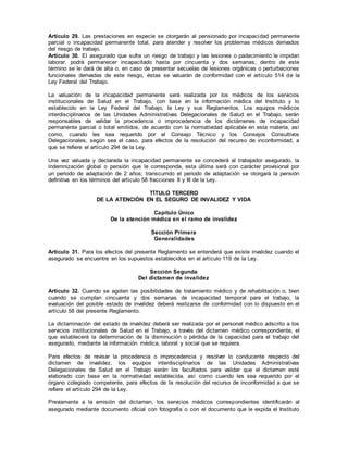 Artículo 29. Las prestaciones en especie se otorgarán al pensionado por incapacidad permanente
parcial o incapacidad permanente total, para atender y resolver los problemas médicos derivados
del riesgo de trabajo.
Artículo 30. El asegurado que sufra un riesgo de trabajo y las lesiones o padecimiento le impidan
laborar, podrá permanecer incapacitado hasta por cincuenta y dos semanas; dentro de este
término se le dará de alta o, en caso de presentar secuelas de lesiones orgánicas o perturbaciones
funcionales derivadas de este riesgo, éstas se valuarán de conformidad con el artículo 514 de la
Ley Federal del Trabajo.
La valuación de la incapacidad permanente será realizada por los médicos de los servicios
institucionales de Salud en el Trabajo, con base en la información médica del Instituto y lo
establecido en la Ley Federal del Trabajo, la Ley y sus Reglamentos. Los equipos médicos
interdisciplinarios de las Unidades Administrativas Delegacionales de Salud en el Trabajo, serán
responsables de validar la procedencia o improcedencia de los dictámenes de incapacidad
permanente parcial o total emitidos, de acuerdo con la normatividad aplicable en esta materia, así
como, cuando les sea requerido por el Consejo Técnico y los Consejos Consultivos
Delegacionales, según sea el caso, para efectos de la resolución del recurso de inconformidad, a
que se refiere el artículo 294 de la Ley.
Una vez valuada y declarada la incapacidad permanente se concederá al trabajador asegurado, la
indemnización global o pensión que le corresponda, esta última será con carácter provisional por
un periodo de adaptación de 2 años; transcurrido el periodo de adaptación se otorgará la pensión
definitiva en los términos del artículo 58 fracciones II y III de la Ley.
TÍTULO TERCERO
DE LA ATENCIÓN EN EL SEGURO DE INVALIDEZ Y VIDA
Capítulo Único
De la atención médica en el ramo de invalidez
Sección Primera
Generalidades
Artículo 31. Para los efectos del presente Reglamento se entenderá que existe invalidez cuando el
asegurado se encuentre en los supuestos establecidos en el artículo 119 de la Ley.
Sección Segunda
Del dictamen de invalidez
Artículo 32. Cuando se agoten las posibilidades de tratamiento médico y de rehabilitación o, bien
cuando se cumplan cincuenta y dos semanas de incapacidad temporal para el trabajo, la
evaluación del posible estado de invalidez deberá realizarse de conformidad con lo dispuesto en el
artículo 58 del presente Reglamento.
La dictaminación del estado de invalidez deberá ser realizada por el personal médico adscrito a los
servicios institucionales de Salud en el Trabajo, a través del dictamen médico correspondiente, el
que establecerá la determinación de la disminución o pérdida de la capacidad para el trabajo del
asegurado, mediante la información médica, laboral y social que se requiera.
Para efectos de revisar la procedencia o improcedencia y resolver lo conducente respecto del
dictamen de invalidez, los equipos interdisciplinarios de las Unidades Administrativas
Delegacionales de Salud en el Trabajo serán los facultados para validar que el dictamen esté
elaborado con base en la normatividad establecida, así como cuando les sea requerido por el
órgano colegiado competente, para efectos de la resolución del recurso de inconformidad a que se
refiere el artículo 294 de la Ley.
Previamente a la emisión del dictamen, los servicios médicos correspondientes identificarán al
asegurado mediante documento oficial con fotografía o con el documento que le expida el Instituto
 