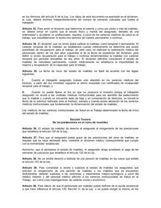 en los términos del artículo 8 de la Ley. Los datos de este documento se asentarán en el dictamen,
el cual, deberá emitirse independientemente del número de semanas cotizadas que tuviera el
trabajador.
Artículo 33. Para emitir el dictamen que determine el setenta y cinco por ciento o más de invalidez,
se deberá tomar en cuenta que el estado físico y mental del asegurado, derivado de una
enfermedad o accidente no profesionales, requiera, a juicio de los servicios médicos de salud en el
trabajo, que ineludiblemente lo asista otra persona de manera permanente o continua.
Artículo 34. El dictamen que se emita podrá calificar la invalidez como temporal o permanente. El
carácter temporal de la invalidez se establecerá cuando médicamente se determine que existe
posibilidad de recuperación para el trabajo; en este caso se realizará la revaloración médica del
pensionado dentro de los dos años siguientes al de la fecha de expedición del dictamen, para
definir si existe recuperación para el trabajo o continúa dictaminándose la invalidez con carácter
temporal por períodos renovables de dos años. El dictamen definitivo considerará el estado de
invalidez de naturaleza permanente, cuando médicamente se establezca la imposibilidad de
mejoría y recuperación de la capacidad para el trabajo.
Artículo 35. La fecha de inicio del estado de invalidez se fijará de acuerdo con las reglas
siguientes:
I. Cuando el trabajador asegurado hubiera sido atendido en los servicios médicos del
Instituto, a partir del día inmediato siguiente al último amparado con certificados de incapacidad
temporal para el trabajo, y
II. Cuando no pueda fijarse el día en que se produzca el siniestro porque el trabajador
asegurado no acuda a las unidades médicas institucionales para ser atendido del padecimiento
que lo invalide o cuando se encuentre dado de baja y en conservación de derechos, se tomará la
fecha de la solicitud realizada ante el Instituto, siempre y cuando exista valoración de los servicios
médicos institucionales que fundamenten la dictaminación del estado de invalidez.
Los médicos de los servicios institucionales de Salud en el Trabajo determinarán la fecha de inicio
del estado de invalidez.
Sección Tercera
De las prestaciones en el ramo de invalidez
Artículo 36. El estado de invalidez da derecho al asegurado al otorgamiento de las prestaciones
que establece el artículo 120 de la Ley.
Artículo 37. Para que el asegurado pueda gozar de las prestaciones del ramo de invalidez se
requiere que se haya declarado ésta, mediante el dictamen médico correspondiente que cumpla
con la normatividad establecida.
Asimismo, que al declararse el estado de invalidez, el asegurado tenga acreditado el pago de las
semanas de cotización que establece el artículo 122 de la Ley.
Artículo 38. No se tendrá derecho a disfrutar de una pensión de invalidez en los casos que señala
el artículo 123 de la Ley.
Artículo 39. Para comprobar si existe o subsiste el estado de invalidez los asegurados que
soliciten el otorgamiento de una pensión de invalidez y los inválidos que se encuentren
disfrutándola, deberán sujetarse a los exámenes y tratamientos médico-quirúrgicos a juicio del
médico tratante y del personal médico adscrito a los servicios institucionales de Salud en el
Trabajo, así como a las investigaciones de carácter social y económico.
Artículo 40. Para efecto de que el pensionado por invalidez pueda disfrutar de la ayuda asistencial
a que hace referencia el artículo 120, fracción V, de la Ley, o se pueda otorgar la misma, en los
 