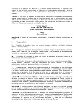 supuestos de los artículos 127, fracción IV, y 140 del mismo ordenamiento, se requerirá que el
médico de los servicios institucionales de Salud en el Trabajo valore al pensionado y emita el
dictamen médico correspondiente en el que se determine el setenta y cinco por ciento o más de
invalidez.
Artículo 41. El hijo o el huérfano del asegurado o pensionado que presente una enfermedad
crónica, defecto físico o psíquico que le impida mantenerse por su propio trabajo, para poder
disfrutar de las prestaciones en especie y en dinero a que tuviere derecho, deberá ser declarado
incapacitado a través del dictamen correspondiente que expidan los servicios institucionales de
Salud en el Trabajo, con base en la normatividad vigente.
TITULO CUARTO
DE LA ATENCIÓN EN EL SEGURO
DE ENFERMEDADES Y MATERNIDAD
Capítulo I
Generalidades
Artículo 42. El Seguro de Enfermedades y Maternidad y los servicios médicos institucionales no
cubren:
I. Cirugía estética;
II. Dotación de anteojos, lentes de contacto, aparatos auditivos e implantes cocleares,
prótesis y órtesis externas;
III. Cirugía para corrección de astigmatismo, presbicia, miopía e hipermetropía, siempre y
cuando exista corrección con las medidas convencionales y con excepción de la anisometropía,
correcciones mayores de 6 dioptrías y fototerapéutica;
IV. Expedición de certificado de salud que implica la realización del examen médico de un
individuo sano, sin acciones preventivas;
V. Tratamientos dentales de endodoncia, ortodoncia, salvo en el caso de secuelas de labio y
paladar hendido; parodoncia, salvo en padecimiento por tártaro dentario y en aquellos
padecimientos sistémicos que se manifiesten en el parodonto, y
VI. Procedimientos y tratamientos médico-quirúrgicos no considerados en los instrumentos
normativos de la atención médica, los basados en fundamentos no aceptados por la ciencia médica
o de dudosa eficacia en el correcto tratamiento de los enfermos. Asimismo, todos aquellos que no
cuenten con la aprobación de la Secretaría de Salud para su implantación tanto en instituciones
públicas como privadas, así como los que requieran de traslado al extranjero para ser realizados.
Artículo 43. El personal de salud deberá, en todo momento, otorgar un trato digno y respetuoso al
paciente, procurando un ejercicio clínico apegado a altos estándares de calidad, acordes al
conocimiento científico vigente, proporcionándole al mismo o al familiar o representante legal, la
información clara, oportuna y veraz sobre su diagnóstico, pronóstico y tratamiento, de tal forma que
participe activamente en las decisiones que intervienen en su salud.
Artículo 44. El Instituto favorecerá las actividades orientadas a la obtención de fondos externos,
para el apoyo de programas y proyectos que le permitan mejorar la suficiencia, oportunidad,
equidad, calidad y eficiencia de los procesos de atención a la salud.
Artículo 45. Los recursos financieros que se obtengan para el apoyo de programas y proyectos de
atención a la salud, por concepto de aportaciones y donativos de personas físicas, instituciones,
empresas y organizaciones filantrópicas, públicas o privadas, nacionales o extranjeras, se
administrarán en términos de las disposiciones aplicables, a través de los mecanismos
administrativos que determine el Instituto y que apruebe el Consejo Técnico.
 