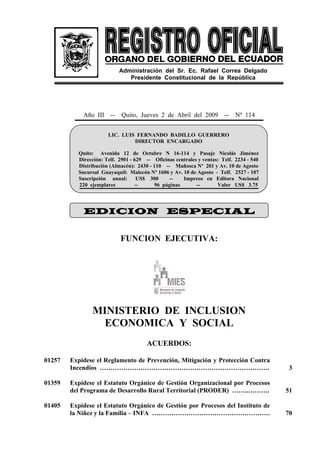 Año III -- Quito, Jueves 2 de Abril del 2009 -- Nº 114
FUNCION EJECUTIVA:
MINISTERIO DE INCLUSION
ECONOMICA Y SOCIAL
ACUERDOS:
01257 Expídese el Reglamento de Prevención, Mitigación y Protección Contra
Incendios ……………………………………………………………………. 3
01359 Expídese el Estatuto Orgánico de Gestión Organizacional por Procesos
del Programa de Desarrollo Rural Territorial (PRODER) ……..………. 51
01405 Expídese el Estatuto Orgánico de Gestión por Procesos del Instituto de
la Niñez y la Familia – INFA ………………………………………………. 70
LIC. LUIS FERNANDO BADILLO GUERRERO
DIRECTOR ENCARGADO
Quito: Avenida 12 de Octubre N 16-114 y Pasaje Nicolás Jiménez
Dirección: Telf. 2901 - 629 -- Oficinas centrales y ventas: Telf. 2234 - 540
Distribución (Almacén): 2430 - 110 -- Mañosca Nº 201 y Av. 10 de Agosto
Sucursal Guayaquil: Malecón Nº 1606 y Av. 10 de Agosto - Telf. 2527 - 107
Suscripción anual: US$ 300 -- Impreso en Editora Nacional
220 ejemplares -- 96 páginas -- Valor US$ 3.75
Administración del Sr. Ec. Rafael Correa Delgado
Presidente Constitucional de la República
EDICION ESPECIAL
 