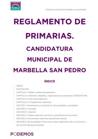   CONSEJO CIUDADANO MARBELLA-SAN PEDRO
	
  
REGLAMENTO DE
PRIMARIAS.
CANDIDATURA
MUNICIPAL DE
MARBELLA SAN PEDRO
ÍNDICE
- ÍNDICE
- MOTIVACIÓN.
- CAPÍTULO I: Objeto y ámbito de aplicación.
- CAPÍTULO II: Electores, elegibles y organizaciones que apoyan CANDIDATURA.
- CAPÍTULO III: Del comité electoral.
- CAPÍTULO IV: Procedimiento electoral.
- SECCIÓN 1. Presentación y proclamación de candidatas y candidatos.
- SECCIÓN 2. Campaña.
- SECCIÓN 3. Votación.
- SECCIÓN 4. Sistema electoral, escrutinio y proclamación provisional.
- SECCIÓN 5. Proclamación definitiva de personas electas.
- SECCIÓN 6. De las posibles infracciones a este reglamento, de su resolución y
del Comité Electoral Ampliado.
 