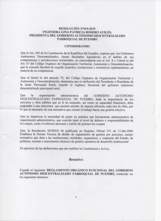 RESOLUCIÓN N''019-2015
INGENIERA GINA PATRICIA ROSERO AVILES,
PRESIDENTA DEL GOBIERNO AUTÓNOMO DESCENTRALIZADO
PARROQUIAL DE PUEMBO
CONSIDERANDO
Que el Art. 240 de la Constitución de la República del Ecuador, expresa que los Gobiernos
Autónomos Descentralizados, tienen facultades legislativas en el ámbito de sus
competencias y jurisdicciones territoriales, en concordancia con el Art. 8 y Literal a) del
Art. 67 del Código Orgánico de Organización Territorial, Auíonomia y Descentralización,
que le concede facultad de expedir acuerdos, resoluciones y normativas reglamentarias, en
materia de su competencia.
Que el literal h) del artículo 70, del Código Orgánico de Organización Territorial y
Autonomía y Descentralización, determina que es atribución del Presidente o Presidenta de
la Junta Parroquial Rural, expedir el orgánico funcional del gobierno autónomo
descentralizado parroquial rural;
Que la organización administrativa del GOBIERNO AUTÓNOMO
DESCENTRALIZADO PARROQUIAL DE PUEMBO, dada la importancia de los
servicios y obra pública que se le ha asignado, así como su capacidad financiera, debe
responder a una estructura que permita atender de manera eficiente cada una de ellas, por
lo que es necesario de una normativa que oriente el trabajo hacia una gestión efectiva.
Que es imperiosa la necesidad de poner en práctica una herramienta administrativa de
organización administrativa, que concille tanto el nivel de deberes y responsabihdades de
los cargos, como el esfuerzo personal y mérito de quienes los ocupan.
Que, la Resolución SENRES 46 publicada en Registro Oficial 251 de 17-abr-2006
Establece la Norma Técnica de diseño de reglamentos de gestión por procesos, cuerpo
normativo que dota a las instituciones, entidades, organismos, y empresas del Estado, de
políticas, normas e instrumentos técnicos de gestión operativa de desarrollo institucional
En ejercicio de las atribuciones que me confiere la Constitución y la Ley,
Resuelve:
Expedir el siguiente: REGLAMENTO ORGÁNICO FUNCIONAL DEL GOBIERNO
AUTÓNOMO DESCENTRALIZADO PARROQUIAL DE PUEMBO, contenido en
los siguientes términos:
1
 