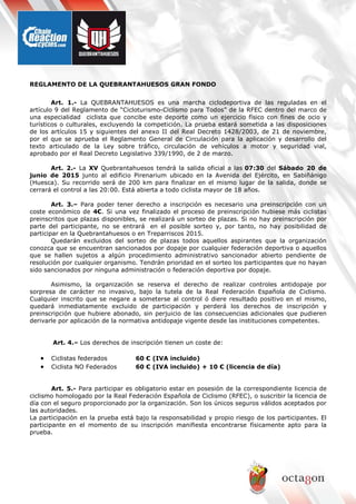 REGLAMENTO DE LA QUEBRANTAHUESOS GRAN FONDO
Art. 1.- La QUEBRANTAHUESOS es una marcha ciclodeportiva de las reguladas en el
artículo 9 del Reglamento de “Cicloturismo-Ciclismo para Todos” de la RFEC dentro del marco de
una especialidad ciclista que concibe este deporte como un ejercicio físico con fines de ocio y
turísticos o culturales, excluyendo la competición. La prueba estará sometida a las disposiciones
de los artículos 15 y siguientes del anexo II del Real Decreto 1428/2003, de 21 de noviembre,
por el que se aprueba el Reglamento General de Circulación para la aplicación y desarrollo del
texto articulado de la Ley sobre tráfico, circulación de vehículos a motor y seguridad vial,
aprobado por el Real Decreto Legislativo 339/1990, de 2 de marzo.
Art. 2.- La XV Quebrantahuesos tendrá la salida oficial a las 07:30 del Sábado 20 de
junio de 2015 junto al edificio Pirenarium ubicado en la Avenida del Ejército, en Sabiñánigo
(Huesca). Su recorrido será de 200 km para finalizar en el mismo lugar de la salida, donde se
cerrará el control a las 20:00. Está abierta a todo ciclista mayor de 18 años.
Art. 3.– Para poder tener derecho a inscripción es necesario una preinscripción con un
coste económico de 4€. Si una vez finalizado el proceso de preinscripción hubiese más ciclistas
preinscritos que plazas disponibles, se realizará un sorteo de plazas. Si no hay preinscripción por
parte del participante, no se entrará en el posible sorteo y, por tanto, no hay posibilidad de
participar en la Quebrantahuesos o en Treparriscos 2015.
Quedarán excluidos del sorteo de plazas todos aquellos aspirantes que la organización
conozca que se encuentran sancionados por dopaje por cualquier federación deportiva o aquellos
que se hallen sujetos a algún procedimiento administrativo sancionador abierto pendiente de
resolución por cualquier organismo. Tendrán prioridad en el sorteo los participantes que no hayan
sido sancionados por ninguna administración o federación deportiva por dopaje.
Asimismo, la organización se reserva el derecho de realizar controles antidopaje por
sorpresa de carácter no invasivo, bajo la tutela de la Real Federación Española de Ciclismo.
Cualquier inscrito que se negare a someterse al control ó diere resultado positivo en el mismo,
quedará inmediatamente excluido de participación y perderá los derechos de inscripción y
preinscripción que hubiere abonado, sin perjuicio de las consecuencias adicionales que pudieren
derivarle por aplicación de la normativa antidopaje vigente desde las instituciones competentes.
Art. 4.– Los derechos de inscripción tienen un coste de:
• Ciclistas federados 60 € (IVA incluido)
• Ciclista NO Federados 60 € (IVA incluido) + 10 € (licencia de día)
Art. 5.- Para participar es obligatorio estar en posesión de la correspondiente licencia de
ciclismo homologado por la Real Federación Española de Ciclismo (RFEC), o suscribir la licencia de
día con el seguro proporcionado por la organización. Son los únicos seguros válidos aceptados por
las autoridades.
La participación en la prueba está bajo la responsabilidad y propio riesgo de los participantes. El
participante en el momento de su inscripción manifiesta encontrarse físicamente apto para la
prueba.
 