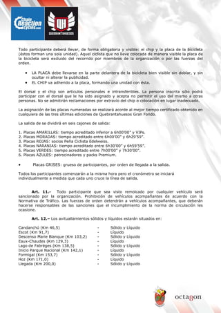 Todo participante deberá llevar, de forma obligatoria y visible: el chip y la placa de la bicicleta
(éstos forman una sola unidad). Aquel ciclista que no lleve colocada de manera visible la placa de
la bicicleta será excluido del recorrido por miembros de la organización o por las fuerzas del
orden.
• LA PLACA debe llevarse en la parte delantera de la bicicleta bien visible sin doblar, y sin
ocultar ni alterar la publicidad.
• EL CHIP va adherido a la placa, formando una unidad con ésta.
El dorsal y el chip son artículos personales e intransferibles. La persona inscrita sólo podrá
participar con el dorsal que le ha sido asignado y acepta no permitir el uso del mismo a otras
personas. No se admitirán reclamaciones por extravío del chip o colocación en lugar inadecuado.
La asignación de las placas numeradas se realizará acorde al mejor tiempo certificado obtenido en
cualquiera de las tres últimas ediciones de Quebrantahuesos Gran Fondo.
La salida de se dividirá en seis cajones de salida:
1. Placas AMARILLAS: tiempo acreditado inferior a 6h00’00” y VIPs.
2. Placas MORADAS: tiempo acreditado entre 6h00’00” y 6h29’59”.
3. Placas ROJAS: socios Peña Ciclista Edelweiss.
4. Placas NARANJAS: tiempo acreditado entre 6h30’00” y 6h59’59”.
5. Placas VERDES: tiempo acreditado entre 7h00’00” y 7h30’00”.
6. Placas AZULES: patrocinadores y packs Premium.
• Placas GRISES: grueso de participantes, por orden de llegada a la salida.
Todos los participantes comenzarán a la misma hora pero el cronómetro se iniciará
individualmente a medida que cada uno cruce la línea de salida.
Art. 11.- Todo participante que sea visto remolcado por cualquier vehículo será
sancionado por la organización. Prohibición de vehículos acompañantes de acuerdo con la
Normativa de Tráfico. Las fuerzas de orden detendrán a vehículos acompañantes, que deberán
hacerse responsables de las sanciones que el incumplimiento de la norma de circulación les
ocasione.
Art. 12.– Los avituallamientos sólidos y líquidos estarán situados en:
Candanchú (Km 46,5) - Sólido y Líquido
Escot (Km 91,7) - Líquido
Descenso Marie Blanque (Km 103,2) - Sólido y Líquido
Eaux-Chaudes (Km 129,3) - Líquido
Lago de Fabréges (Km 138,5) - Sólido y Líquido
Inicio Parque Nacional (Km 142,1) - Líquido
Formigal (Km 153,7) - Sólido y Líquido
Hoz (Km 171,0) - Líquido
Llegada (Km 200,0) - Sólido y Líquido
 