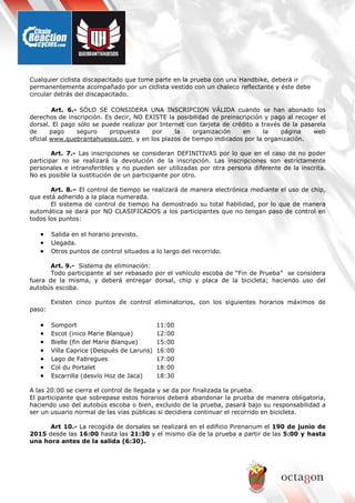 Cualquier ciclista discapacitado que tome parte en la prueba con una Handbike, deberá ir
permanentemente acompañado por un ciclista vestido con un chaleco reflectante y éste debe
circular detrás del discapacitado.
Art. 6.- SÓLO SE CONSIDERA UNA INSCRIPCION VÁLIDA cuando se han abonado los
derechos de inscripción. Es decir, NO EXISTE la posibilidad de preinscripción y pago al recoger el
dorsal. El pago sólo se puede realizar por Internet con tarjeta de crédito a través de la pasarela
de pago seguro propuesta por la organización en la página web
oficial www.quebrantahuesos.com y en los plazos de tiempo indicados por la organización.
Art. 7.- Las inscripciones se consideran DEFINITIVAS por lo que en el caso de no poder
participar no se realizará la devolución de la inscripción. Las inscripciones son estrictamente
personales e intransferibles y no pueden ser utilizadas por otra persona diferente de la inscrita.
No es posible la sustitución de un participante por otro.
Art. 8.– El control de tiempo se realizará de manera electrónica mediante el uso de chip,
que está adherido a la placa numerada.
El sistema de control de tiempo ha demostrado su total fiabilidad, por lo que de manera
automática se dará por NO CLASIFICADOS a los participantes que no tengan paso de control en
todos los puntos:
• Salida en el horario previsto.
• Llegada.
• Otros puntos de control situados a lo largo del recorrido.
Art. 9.- Sistema de eliminación:
Todo participante al ser rebasado por el vehículo escoba de “Fin de Prueba” se considera
fuera de la misma, y deberá entregar dorsal, chip y placa de la bicicleta; haciendo uso del
autobús escoba.
Existen cinco puntos de control eliminatorios, con los siguientes horarios máximos de
paso:
• Somport 11:00
• Escot (inico Marie Blanque) 12:00
• Bielle (fin del Marie Blanque) 15:00
• Villa Caprice (Después de Laruns) 16:00
• Lago de Fabregues 17:00
• Col du Portalet 18:00
• Escarrilla (desvío Hoz de Jaca) 18:30
A las 20:00 se cierra el control de llegada y se da por finalizada la prueba.
El participante que sobrepase estos horarios deberá abandonar la prueba de manera obligatoria,
haciendo uso del autobús escoba o bien, excluido de la prueba, pasará bajo su responsabilidad a
ser un usuario normal de las vías públicas si decidiera continuar el recorrido en bicicleta.
Art 10.- La recogida de dorsales se realizará en el edificio Pirenarium el 190 de junio de
2015 desde las 16:00 hasta las 21:30 y el mismo día de la prueba a partir de las 5:00 y hasta
una hora antes de la salida (6:30).
 
