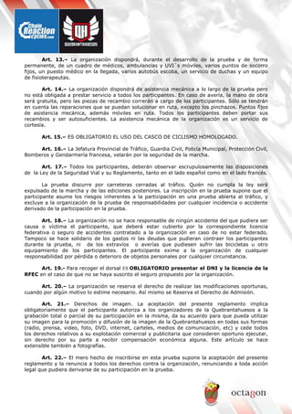 Art. 13.– La organización dispondrá, durante el desarrollo de la prueba y de forma
permanente, de un cuadro de médicos, ambulancias y UVI´s móviles, varios puntos de socorro
fijos, un puesto médico en la llegada, varios autobús escoba, un servicio de duchas y un equipo
de fisioterapeutas.
Art. 14.– La organización dispondrá de asistencia mecánica a lo largo de la prueba pero
no está obligada a prestar servicio a todos los participantes. En caso de avería, la mano de obra
será gratuita, pero las piezas de recambio correrán a cargo de los participantes. Sólo se tendrán
en cuenta las reparaciones que se puedan solucionar en ruta, excepto los pinchazos. Puntos fijos
de asistencia mecánica, además móviles en ruta. Todos los participantes deben portar sus
recambios y ser autosuficientes. La asistencia mecánica de la organización es un servicio de
cortesía.
Art. 15.– ES OBLIGATORIO EL USO DEL CASCO DE CICLISMO HOMOLOGADO.
Art. 16.– La Jefatura Provincial de Tráfico, Guardia Civil, Policía Municipal, Protección Civil,
Bomberos y Gendarmería francesa, velarán por la seguridad de la marcha.
Art. 17.– Todos los participantes, deberán observar escrupulosamente las disposiciones
de la Ley de la Seguridad Vial y su Reglamento, tanto en el lado español como en el lado francés.
La prueba discurre por carreteras cerradas al tráfico. Quién no cumpla la ley será
expulsado de la marcha y de las ediciones posteriores. La inscripción en la prueba supone que el
participante asume los riesgos inherentes a la participación en una prueba abierta al tráfico, y
excluye a la organización de la prueba de responsabilidades por cualquier incidencia o accidente
derivado de la participación en la prueba.
Art. 18.– La organización no se hace responsable de ningún accidente del que pudiera ser
causa o víctima el participante, que deberá estar cubierto por la correspondiente licencia
federativa o seguro de accidentes contratado a la organización en caso de no estar federado.
Tampoco se hace solidario de los gastos ni las deudas que pudieran contraer los participantes
durante la prueba, ni de los extravíos o averías que pudiesen sufrir las bicicletas u otro
equipamiento de los participantes. El participante exime a la organización de cualquier
responsabilidad por pérdida o deterioro de objetos personales por cualquier circunstancia.
Art. 19.- Para recoger el dorsal ES OBLIGATORIO presentar el DNI y la licencia de la
RFEC en el caso de que no se haya suscrito el seguro propuesto por la organización.
Art. 20.– La organización se reserva el derecho de realizar las modificaciones oportunas,
cuando por algún motivo lo estime necesario. Así mismo se Reserva el Derecho de Admisión.
Art. 21.– Derechos de imagen. La aceptación del presente reglamento implica
obligatoriamente que el participante autoriza a los organizadores de la Quebrantahuesos a la
grabación total o parcial de su participación en la misma, da su acuerdo para que pueda utilizar
su imagen para la promoción y difusión de la imagen de la Quebrantahuesos en todas sus formas
(radio, prensa, video, foto, DVD, internet, carteles, medios de comunicación, etc) y cede todos
los derechos relativos a su explotación comercial y publicitaria que consideren oportuno ejecutar,
sin derecho por su parte a recibir compensación económica alguna. Este artículo se hace
extensible también a fotografías.
Art. 22.– El mero hecho de inscribirse en esta prueba supone la aceptación del presente
reglamento y la renuncia a todos los derechos contra la organización, renunciando a toda acción
legal que pudiera derivarse de su participación en la prueba.
 