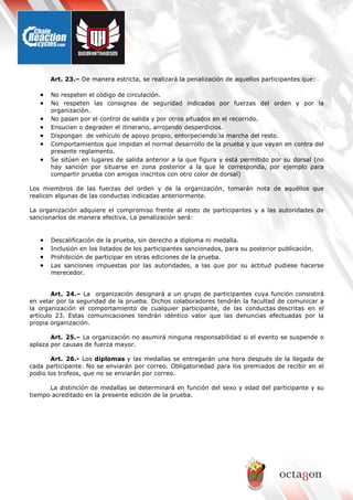 Art. 23.– De manera estricta, se realizará la penalización de aquellos participantes que:
• No respeten el código de circulación.
• No respeten las consignas de seguridad indicadas por fuerzas del orden y por la
organización.
• No pasen por el control de salida y por otros situados en el recorrido.
• Ensucien o degraden el itinerario, arrojando desperdicios.
• Dispongan de vehículo de apoyo propio, entorpeciendo la marcha del resto.
• Comportamientos que impidan el normal desarrollo de la prueba y que vayan en contra del
presente reglamento.
• Se sitúen en lugares de salida anterior a la que figura y está permitido por su dorsal (no
hay sanción por situarse en zona posterior a la que le corresponda, por ejemplo para
compartir prueba con amigos inscritos con otro color de dorsal)
Los miembros de las fuerzas del orden y de la organización, tomarán nota de aquéllos que
realicen algunas de las conductas indicadas anteriormente.
La organización adquiere el compromiso frente al resto de participantes y a las autoridades de
sancionarlos de manera efectiva. La penalización será:
• Descalificación de la prueba, sin derecho a diploma ni medalla.
• Inclusión en los listados de los participantes sancionados, para su posterior publicación.
• Prohibición de participar en otras ediciones de la prueba.
• Las sanciones impuestas por las autoridades, a las que por su actitud pudiese hacerse
merecedor.
Art. 24.– La organización designará a un grupo de participantes cuya función consistirá
en velar por la seguridad de la prueba. Dichos colaboradores tendrán la facultad de comunicar a
la organización el comportamiento de cualquier participante, de las conductas descritas en el
artículo 23. Estas comunicaciones tendrán idéntico valor que las denuncias efectuadas por la
propia organización.
Art. 25.– La organización no asumirá ninguna responsabilidad si el evento se suspende o
aplaza por causas de fuerza mayor.
Art. 26.- Los diplomas y las medallas se entregarán una hora después de la llegada de
cada participante. No se enviarán por correo. Obligatoriedad para los premiados de recibir en el
podio los trofeos, que no se enviarán por correo.
La distinción de medallas se determinará en función del sexo y edad del participante y su
tiempo acreditado en la presente edición de la prueba.
 