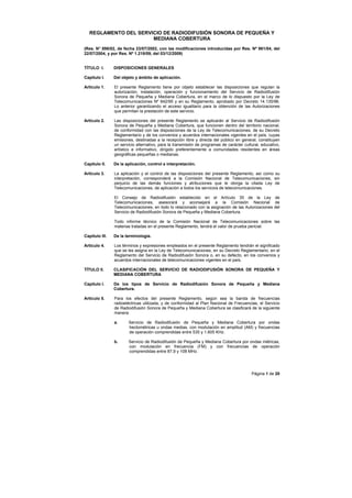 Página 1 de 20
REGLAMENTO DEL SERVICIO DE RADIODIFUSIÓN SONORA DE PEQUEÑA Y
MEDIANA COBERTURA
(Res. N° 898/02, de fecha 23/07/2002, con las modificaciones introducidas por Res. Nº 961/04, del
22/07/2004, y por Res. Nº 1.218/09, del 03/12/2009)
TÍTULO I. DISPOSICIONES GENERALES
Capítulo I. Del objeto y ámbito de aplicación.
Artículo 1. El presente Reglamento tiene por objeto establecer las disposiciones que regulan la
autorización, instalación, operación y funcionamiento del Servicio de Radiodifusión
Sonora de Pequeña y Mediana Cobertura, en el marco de lo dispuesto por la Ley de
Telecomunicaciones Nº 642/95 y en su Reglamento, aprobado por Decreto 14.135/96.
Lo anterior garantizando el acceso igualitario para la obtención de las Autorizaciones
que permitan la prestación de este servicio.
Artículo 2. Las disposiciones del presente Reglamento se aplicarán al Servicio de Radiodifusión
Sonora de Pequeña y Mediana Cobertura, que funcionen dentro del territorio nacional,
de conformidad con las disposiciones de la Ley de Telecomunicaciones, de su Decreto
Reglamentario y de los convenios y acuerdos internacionales vigentes en el país, cuyas
emisiones, destinadas a la recepción libre y directa del público en general, constituyen
un servicio alternativo, para la transmisión de programas de carácter cultural, educativo,
artístico e informativo, dirigido preferentemente a comunidades residentes en áreas
geográficas pequeñas o medianas.
Capítulo II. De la aplicación, control e interpretación.
Artículo 3. La aplicación y el control de las disposiciones del presente Reglamento, así como su
interpretación, corresponderá a la Comisión Nacional de Telecomunicaciones, sin
perjuicio de las demás funciones y atribuciones que le otorga la citada Ley de
Telecomunicaciones, de aplicación a todos los servicios de telecomunicaciones.
El Consejo de Radiodifusión establecido en el Artículo 35 de la Ley de
Telecomunicaciones, asesorará y aconsejará a la Comisión Nacional de
Telecomunicaciones, en todo lo relacionado con la asignación de las Autorizaciones del
Servicio de Radiodifusión Sonora de Pequeña y Mediana Cobertura.
Todo informe técnico de la Comisión Nacional de Telecomunicaciones sobre las
materias tratadas en el presente Reglamento, tendrá el valor de prueba pericial.
Capítulo III. De la terminología.
Artículo 4. Los términos y expresiones empleados en el presente Reglamento tendrán el significado
que se les asigna en la Ley de Telecomunicaciones, en su Decreto Reglamentario, en el
Reglamento del Servicio de Radiodifusión Sonora o, en su defecto, en los convenios y
acuerdos internacionales de telecomunicaciones vigentes en el país.
TÍTULO II. CLASIFICACIÓN DEL SERVICIO DE RADIODIFUSIÓN SONORA DE PEQUEÑA Y
MEDIANA COBERTURA
Capítulo I. De los tipos de Servicio de Radiodifusión Sonora de Pequeña y Mediana
Cobertura.
Artículo 5. Para los efectos del presente Reglamento, según sea la banda de frecuencias
radioeléctricas utilizada, y de conformidad al Plan Nacional de Frecuencias, el Servicio
de Radiodifusión Sonora de Pequeña y Mediana Cobertura se clasificará de la siguiente
manera:
a. Servicio de Radiodifusión de Pequeña y Mediana Cobertura por ondas
hectométricas u ondas medias, con modulación en amplitud (AM) y frecuencias
de operación comprendidas entre 535 y 1.605 KHz.
b. Servicio de Radiodifusión de Pequeña y Mediana Cobertura por ondas métricas,
con modulación en frecuencia (FM) y con frecuencias de operación
comprendidas entre 87,9 y 108 MHz.
 