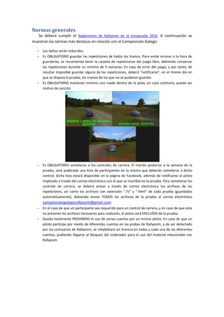 Normas generales
Se deberá cumplir el Reglamento de Rallyesim de la temporada 2016. A continuación se
muestran las normas más destacas en relación con el Campeonato Galego:
 Los daños serán reducidos.
 Es OBLIGATORIO guardar las repeticiones de todos los tramos. Para evitar errores a la hora de
guardarlas, se recomienda tener la carpeta de repeticiones del juego libre, debiendo conservar
las repeticiones durante un mínimo de 5 semanas. En caso de error del juego, y por tanto, de
resultar imposible guardar alguna de las repeticiones, deberá “notificarse”, en el mismo día en
que se disputa la prueba, los tramos de los que no se pudieron guardar.
 Es OBLIGATORIO mantener mínimo una rueda dentro de la pista; en caso contrario, puede ser
motivo de sanción.
 Es OBLIGATORIO someterse a los controles de carrera. El martes posterior a la semana de la
prueba, será publicada una lista de participantes en la mismo que deberán someterse a dicho
control; dicha lista estará disponible en la página de Facebook, además de notificarse al piloto
implicado a través del correo electrónico con el que se inscribió en la prueba. Para someterse los
controle de carrera, se deberá enviar a través de correo electrónico los archivos de las
repeticiones, así como los archivos con extensión “.7z” y “.html” de cada prueba (guardados
automáticamente), debiendo enviar TODOS los archivos de la prueba al correo electrónico
campeonatogalegorallyesim@gmail.com
 En el caso de que un participante sea requerido para un control de carrera, y en caso de que este
no presente los archivos necesarios para realizarlo, el piloto será EXCLUÍDO de la prueba.
 Queda totalmente PROHIBIDO el uso de varias cuentas por un mismo piloto. En caso de que un
piloto participe por medio de diferentes cuentas en las probas de Rallyesim, y de ser detectado
por los comisarios de Rallyesim, se inhabilitará sin licencia en todas y cada una de las diferentes
cuentas, pudiendo llegarse al bloqueo del ordenador para el uso del material relacionado con
Rallyesim.
 