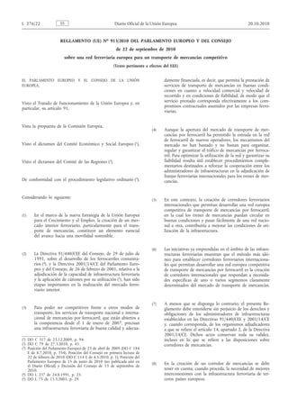 REGLAMENTO (UE) No 913/2010 DEL PARLAMENTO EUROPEO Y DEL CONSEJO
de 22 de septiembre de 2010
sobre una red ferroviaria europea para un transporte de mercancías competitivo
(Texto pertinente a efectos del EEE)
EL PARLAMENTO EUROPEO Y EL CONSEJO DE LA UNIÓN
EUROPEA,
Visto el Tratado de Funcionamiento de la Unión Europea y, en
particular, su artículo 91,
Vista la propuesta de la Comisión Europea,
Visto el dictamen del Comité Económico y Social Europeo (1),
Visto el dictamen del Comité de las Regiones (2),
De conformidad con el procedimiento legislativo ordinario (3),
Considerando lo siguiente:
(1) En el marco de la nueva Estrategia de la Unión Europea
para el Crecimiento y el Empleo, la creación de un mer­
cado interior ferroviario, particularmente para el trans­
porte de mercancías, constituye un elemento esencial
del avance hacia una movilidad sostenible.
(2) La Directiva 91/440/CEE del Consejo, de 29 de julio de
1991, sobre el desarrollo de los ferrocarriles comunita­
rios (4), y la Directiva 2001/14/CE del Parlamento Euro­
peo y del Consejo, de 26 de febrero de 2001, relativa a la
adjudicación de la capacidad de infraestructura ferroviaria
y la aplicación de cánones por su utilización (5), han sido
etapas importantes en la realización del mercado ferro­
viario interior.
(3) Para poder ser competitivos frente a otros modos de
transporte, los servicios de transporte nacional e interna­
cional de mercancías por ferrocarril, que están abiertos a
la competencia desde el 1 de enero de 2007, precisan
una infraestructura ferroviaria de buena calidad y adecua­
damente financiada, es decir, que permita la prestación de
servicios de transporte de mercancías en buenas condi­
ciones en cuanto a velocidad comercial y velocidad de
recorrido y en condiciones de fiabilidad, de modo que el
servicio prestado corresponda efectivamente a los com­
promisos contractuales asumidos por las empresas ferro­
viarias.
(4) Aunque la apertura del mercado de transporte de mer­
cancías por ferrocarril ha permitido la entrada en la red
de ferrocarril de nuevos operadores, los mecanismos del
mercado no han bastado y no bastan para organizar,
regular y garantizar el tráfico de mercancías por ferroca­
rril. Para optimizar la utilización de la red y garantizar su
fiabilidad resulta útil establecer procedimientos comple­
mentarios destinados a reforzar la cooperación entre los
administradores de infraestructuras en la adjudicación de
franjas ferroviarias internacionales para los trenes de mer­
cancías.
(5) En este contexto, la creación de corredores ferroviarios
internacionales que permitan desarrollar una red europea
competitiva de transporte de mercancías por ferrocarril,
en la cual los trenes de mercancías puedan circular en
buenas condiciones y pasar fácilmente de una red nacio­
nal a otra, contribuiría a mejorar las condiciones de uti­
lización de la infraestructura.
(6) Las iniciativas ya emprendidas en el ámbito de las infraes­
tructuras ferroviarias muestran que el método más idó­
neo para establecer corredores ferroviarios internaciona­
les que permitan desarrollar una red europea competitiva
de transporte de mercancías por ferrocarril es la creación
de corredores internacionales que respondan a necesida­
des específicas de uno o varios segmentos claramente
determinados del mercado de transporte de mercancías.
(7) A menos que se disponga lo contrario, el presente Re­
glamento debe entenderse sin perjuicio de los derechos y
obligaciones de los administradores de infraestructuras
establecidos en las Directivas 91/440/CEE y 2001/14/CE
y, cuando corresponda, de los organismos adjudicadores
a que se refiere el artículo 14, apartado 2, de la Directiva
2001/14/CE. Dichos actos conservan toda su validez,
incluso en lo que se refiere a las disposiciones sobre
corredores de mercancías.
(8) En la creación de un corredor de mercancías se debe
tener en cuenta, cuando proceda, la necesidad de mejores
interconexiones con la infraestructura ferroviaria de ter­
ceros países europeos.
ESL 276/22 Diario Oficial de la Unión Europea 20.10.2010
(1) DO C 317 de 23.12.2009, p. 94.
(2) DO C 79 de 27.3.2010, p. 45.
(3) Posición del Parlamento Europeo de 23 de abril de 2009 (DO C 184
E de 8.7.2010, p. 354), Posición del Consejo en primera lectura de
22 de febrero de 2010 (DO C 114 E de 4.5.2010, p. 1), Posición del
Parlamento Europeo de 15 de junio de 2010 (no publicada aún en
el Diario Oficial) y Decisión del Consejo de 13 de septiembre de
2010.
(4) DO L 237 de 24.8.1991, p. 25.
(5) DO L 75 de 15.3.2001, p. 29.
 