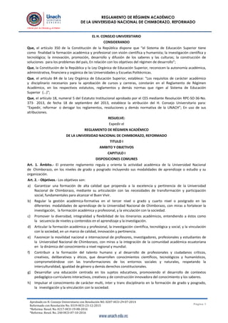 Aprobado en H. Consejo Universitario con Resolución NO. 0207-HCU-29-07-2014
Reformado con Resolución No. 0319-HCU-23-12-2015
*Reforma: Resol. No. 0217-HCU-19-08-2016
*Reforma: Resol. No. 240-HCU-07-10-2016
Página 1
REGLAMENTO DE RÉGIMEN ACADÉMICO
DE LA UNIVERSIDAD NACIONAL DE CHIMBORAZO, REFORMADO
EL H. CONSEJO UNIVERSITARIO
CONSIDERANDO
Que, el artículo 350 de la Constitución de la República dispone que “el Sistema de Educación Superior tiene
como finalidad la formación académica y profesional con visión científica y humanista; la investigación científica y
tecnológica; la innovación, promoción, desarrollo y difusión de los saberes y las culturas; la construcción de
soluciones para los problemas del país, En relación con los objetivos del régimen de desarrollo”;
Que, la Constitución de la República y la Ley Orgánica de Educación Superior, reconocen la autonomía académica,
administrativa, financiera y orgánica de las Universidades y Escuelas Politécnicas.
Que, el artículo 84 de la Ley Orgánica de Educación Superior, establece: "Los requisitos de carácter académico
y disciplinario necesarios para la aprobación de cursos y carreras, constarán en el Reglamento de Régimen
Académico, en los respectivos estatutos, reglamentos y demás normas que rigen al Sistema de Educación
Superior (...)";
Que, el artículo 18, numeral 5 del Estatuto Institucional aprobado por el CES mediante Resolución RPC-SO-36-No.
373- 2013, de fecha 18 de septiembre del 2013, establece la atribución del H. Consejo Universitario para:
“Expedir, reformar o derogar los reglamentos, resoluciones y demás normativa de la UNACH”; En uso de sus
atribuciones.
RESUELVE:
Expedir el
REGLAMENTO DE RÉGIMEN ACADÉMICO
DE LA UNIVERSIDAD NACIONAL DE CHIMBORAZO, REFORMADO
TITULO I
AMBITO Y OBJETIVOS
CAPITULO I
DISPOSICIONES COMUNES
Art. 1. Ámbito.- El presente reglamento regula y orienta la actividad académica de la Universidad Nacional
de Chimborazo, en los niveles de grado y posgrado incluyendo sus modalidades de aprendizaje o estudio y su
organización.
Art. 2. - Objetivos.- Los objetivos son:
a) Garantizar una formación de alta calidad que propenda a la excelencia y pertinencia de la Universidad
Nacional de Chimborazo, mediante su articulación con las necesidades de transformación y participación
social, fundamentales para alcanzar el Buen Vivir.
b) Regular la gestión académica-formativa en el tercer nivel o grado y cuarto nivel o postgrado en las
diferentes modalidades de aprendizaje de la Universidad Nacional de Chimborazo, con miras a fortalecer la
investigación, la formación académica y profesional, y la vinculación con la sociedad.
c) Promover la diversidad, integralidad y flexibilidad de los itinerarios académicos, entendiendo a éstos como
la secuencia de niveles y contenidos en el aprendizaje y la investigación.
d) Articular la formación académica y profesional, la investigación científica, tecnológica y social, y la vinculación
con la sociedad, en un marco de calidad, innovación y pertinencia.
e) Favorecer la movilidad nacional e internacional de profesores, investigadores, profesionales y estudiantes de
la Universidad Nacional de Chimborazo, con miras a la integración de la comunidad académica ecuatoriana
en la dinámica del conocimiento a nivel regional y mundial.
f) Contribuir a la formación del talento humano y al desarrollo de profesionales y ciudadanos críticos,
creativos, deliberativos y éticos, que desarrollen conocimientos científicos, tecnológicos y humanísticos,
comprometiéndose con las transformaciones de los entornos sociales y naturales, respetando la
interculturalidad, igualdad de género y demás derechos constitucionales.
g) Desarrollar una educación centrada en los sujetos educativos, promoviendo el desarrollo de contextos
pedagógico-curriculares interactivos, creativos y de construcción innovadora del conocimiento y los saberes.
h) Impulsar el conocimiento de carácter multi, inter y trans disciplinario en la formación de grado y posgrado,
la investigación y la vinculación con la sociedad.
 