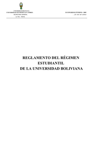 UNIVERSIDAD BOLIVIANA

UNIVERSIDAD MAYOR DE SAN ANDRES
SECRETARIA GENERAL

II CONGRESO INTERNO - 2005
….¡Es hora del cambio!

La Paz – Bolivia

REGLAMENTO DEL RÉGIMEN
ESTUDIANTIL
DE LA UNIVERSIDAD BOLIVIANA

 