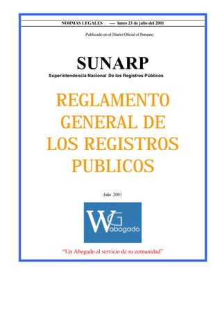 __________________________________________________________________________________
                  NORMAS LEGALES        ---- lunes 23 de julio del 2001

                            Publicado en el Diario Oficial el Peruano




                        SUNARP
            Superintendencia Nacional De los Registros Públicos




            REGLAMENTO
            GENERAL DE
           LOS REGISTROS
             PUBLICOS
                                      Julio 2001




                  “Un Abogado al servicio de su comunidad”
 