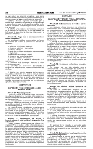 28 NORMAS LEGALES Jueves 21 de diciembre de 2017 / El Peruano
de aprovechar su potencial energético, tales como:
coprocesamiento, coincineración, generación de energía en
base a procesos de biodegradación, biochar, entre otros.
Mediante Decreto Supremo refrendado por el
MINAM y los sectores competentes se regula el manejo
y las condiciones para la valorización energética en las
diversas actividades económicas productivas, extractivas
y de servicios.
El MINAM y los sectores competentes promueven
las tecnologías disponibles para dichas operaciones, con
la finalidad de garantizar la eficiencia del proceso y la
protección ambiental.
Artículo 68.- Regla para el coprocesamiento en
hornos de cemento
No constituyen residuos coprocesables en hornos
de cemento, de acuerdo al Convenio de Basilea, los
siguientes:
a) Desechos radiactivos o nucleares;
b) Desechos eléctricos y electrónicos;
c) Baterías enteras;
d) Desechos corrosivos, incluidos los ácidos minerales;
e) Explosivos;
f) Desechos que contengan cianuro;
g) Desechos que contengan amianto;
h) Desechos médicos infecciosos;
i) Armas químicas o biológicas destinadas a su
destrucción;
j) Desechos que contengan mercurio o estén
contaminados con él;
k) Desechos de composición desconocida o
impredecible, incluyendo los desechos municipales sin
clasificar.
El MINAM, con opinión favorable de los sectores
vinculados, puede incluir otros tipos de residuos sólidos,
sobre la base de sus características y los impactos
ambientales, económicos y sociales que ocasione su
manejo inadecuado, así como formular las normas
técnicas respectivas para estipular los procedimientos
aplicables al coprocesamiento.
SUBCAPITULO 5
DISPOSICIÓN FINAL DE RESIDUOS SÓLIDOS
NO MUNICIPALES
Artículo 69.- Aspectos generales
La disposición final de residuos sólidos peligrosos y
no peligrosos de gestión no municipal debe realizarse en
celdas diferenciadas implementadas en infraestructuras
de disposición final.
Los residuos sólidos no municipales similares a los
municipales pueden ser dispuestos en rellenos sanitarios
de gestión municipal, de conformidad con el artículo 47
del presente Reglamento.
Los residuos sólidos no peligrosos provenientes de
las actividades de la construcción y demolición deben
disponerse en escombreras o rellenos sanitarios que
cuenten con celdas habilitadas para tal fin. El Ministerio
de Vivienda, Construcción y Saneamiento regula las
condiciones y características de las escombreras.
Artículo 70.- Imposibilidad de acceso a
infraestructuras de valorización y/o disposición final
autorizadas
Cuando no exista infraestructuras de valorización y
disposición final de residuos sólidos autorizadas o cuando
condiciones geográficas no hagan viable el transporte de
los residuos sólidos hacia infraestructuras de valorización
y/o disposición final de residuos sólidos autorizadas, los
generadores de residuos sólidos no municipales deberán
contemplar en el Plan de Minimización y Manejo de
Residuos Sólidos No Municipales, las estrategias y el
manejo que garanticen la adecuada gestión de los residuos
sólidos generados, de conformidad con lo señalado en el
literal j) del artículo 55 del Decreto Legislativo N° 1278.
Corresponde al generador no municipal acreditar el
cumplimiento de la condición establecida en el presente
Reglamento.
CAPÍTULO III
CLASIFICACIÓN Y OPINIÓN TÉCNICA DEFINITORIA
DE RESIDUOS PELIGROSOS
Artículo 71.- Establecimiento de residuos sólidos
peligrosos
Los residuos sólidos peligrosos se encuentran
contemplados en el Anexo III del presente Reglamento,
en concordancia con lo establecido en el Convenio
de Basilea sobre el Control de los movimientos
transfronterizos de los desechos peligrosos y su
eliminación, aprobado por la Resolución Legislativa Nº
26234. Asimismo, los residuos sólidos no peligrosos se
encuentran contemplados en el Anexo V del presente
Reglamento.
El MINAM, en coordinación con el sector competente
y mediante Resolución Ministerial, puede declarar como
peligrosos a otros residuos sólidos que no se encuentren
contemplados en el Anexo III del presente Reglamento,
cuando presenten alguna de las características
establecidas en el artículo 30 del Decreto Legislativo N°
1278.
En caso se mezcle un residuo sólido peligroso con uno
que no lo es, se le asigna a este último la característica de
peligrosidad y debe ser manejado como tal.
El MINAM, en coordinación con los sectores
competentes, establece las normas complementarias que
resulten pertinentes.
Artículo 72.- Envases de sustancias o productos
peligrosos
Los envases que han sido utilizados para el
almacenamiento o comercialización de sustancias o
productos peligrosos y los productos usados o vencidos
que puedan causar daños a la salud o al ambiente,
son considerados residuos peligrosos. Estos residuos
peligrosos deben ser manejados como tales, salvo que sean
sometidos a un tratamiento que elimine sus características
de peligrosidad. Los generadores son responsables de
su recuperación cuando sea técnica y económicamente
viable, y de su manejo directo o indirecto, de acuerdo con
la normativa vigente.
Artículo 73.- Opinión técnica definitoria de
peligrosidad
En caso de incertidumbre respecto de las
características de peligrosidad de un residuo sólido, el
generador debe solicitar la opinión técnica definitoria del
MINAM, a efectos de determinar si el residuo sólido es
peligroso o no peligroso, con la finalidad de garantizar su
adecuado manejo por parte del generador, conforme a la
normativa vigente.
Para tal efecto, el generador que requiera de la
opinión técnica definitoria debe presentar los siguientes
documentos:
a) Memoria descriptiva de los procesos o servicios que
generan el residuo sólido;
b) Copia simple de las hojas de seguridad de los
insumos que intervinieron en los procesos que generaron
el residuo;
c) Informe de ensayo que contenga los resultados
de análisis físico-químico, microbiológico, radiológicos,
toxicológico u otro, de la composición del residuo sólido,
según sus características emitido por un laboratorio
acreditado;
Sin perjuicio de lo indicado, el generador podrá
presentar información complementaria que permita
identificar las características de peligrosidad o no del
residuo sólido.
Artículo 74.- De la solicitud para la opinión técnica
definitoria de peligrosidad
El Minam evalúa la solicitud de la opinión técnica
definitoria de peligrosidad, pudiendo solicitar una
contramuestra del residuo sólido, a fin de corroborar
la información presentada por el solicitante; dicha
contramuestra debe ser sometida al análisis señalado en
el inciso c) del artículo precedente.
 