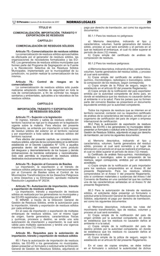 29NORMAS LEGALESJueves 21 de diciembre de 2017El Peruano /
TÍTULO VI
COMERCIALIZACIÓN, IMPORTACIÓN, TRÁNSITO Y
EXPORTACIÓN DE RESIDUOS
CAPÍTULO I
COMERCIALIZACIÓN DE RESIDUOS SÓLIDOS
Artículo 75.- Comercialización de residuos sólidos
La comercialización de residuos sólidos aprovechables
es efectuada por el generador de residuos sólidos, las
organizaciones de recicladores formalizados y las EO-
RS. Los generadores de residuos sólidos municipales que
formen parte del Programa de Segregación en la Fuente
y la Recolección Selectiva de los Residuos Sólidos
Municipales, implementado por la municipalidad de su
jurisdicción, no podrán realizar la comercialización de los
mismos.
Artículo 76.- Control de riesgos en la
comercialización
La comercialización de residuos sólidos sólo puede
realizarse adoptando medidas de seguridad en toda la
ruta de comercialización, a fin de controlar los riesgos
sanitarios y ambientales, aplicables a la naturaleza de los
residuos sólidos.
CAPÍTULO II
IMPORTACIÓN, TRÁNSITO Y EXPORTACIÓN
DE RESIDUOS SÓLIDOS
Artículo 77.- Sujeción a la legislación
El ingreso, tránsito y salida de residuos sólidos del
territorio nacional se rige por lo dispuesto en la legislación
vigente sobre la materia. Para efectos del presente
Reglamento, se entiende por importación a todo ingreso
de residuo sólidos del exterior en el territorio nacional
y por exportación a toda salida de residuos sólidos del
territorio nacional.
Para efectos del presente capítulo, se considera como
residuos sólidos, además de los comprendidos en la definición
establecida en el Decreto Legislativo N° 1278, a aquellos
generados dentro del territorio nacional como producto
del desguace y desmantelamiento de los buques y demás
embarcaciones de banderas extranjeras y nacionalizadas.
Solo está permitida la importación de residuos sólidos
destinados exclusivamente para su valorización.
Artículo 78.- Sujeción al Convenio de Basilea
La importación, la exportación y el tránsito de
residuos sólidos peligrosos se regulan internacionalmente
por el Convenio de Basilea sobre el Control de los
Movimientos Transfronterizos de los Desechos Peligrosos
y otros Desechos y su Eliminación, aprobado mediante
Resolución Legislativa Nº 26234.
Artículo 79.- Autorización de importación, tránsito
y exportación de residuos sólidos
La importación, tránsito y exportación de residuos
sólidos es realizada por los generadores no municipales y
las EO-RS registradas y autorizadas por el MINAM.
El MINAM, a través de la Dirección General de
Gestión de Residuos Sólidos, emite la autorización para
la importación, tránsito y exportación de residuos sólidos
por cada embarque.
En el caso de importación o exportación de múltiples
embarques de residuos sólidos, con el mismo lugar
de origen, fuente generadora, características físicas
y químicas, procesos y destino, se emite una sola
autorización de importación y exportación, la cual será
válida para múltiples operaciones y tendrá una vigencia
máxima de doce (12) meses.
Artículo 80.- Requisitos para la autorización de
importación, tránsito y exportación de residuos sólidos
80.1 Para la autorización de importación de residuos
sólidos, las EO-RS o los generadores no municipales,
deben presentar un formulario o solicitud ante la Dirección
General de Gestión de Residuos Sólidos, adjuntando el
pago por derecho de tramitación, así como los siguientes
documentos:
80.1.1 Para los residuos no peligrosos:
a) Memoria descriptiva, indicando el tipo y
característica, volumen, fuente generadora del residuo
sólido, proceso al cual será sometido y el período en el
que se realizará el embarque, el cual no debe superar el
período de doce (12) meses;
b) Copia simple del certificado de análisis de
composición de residuos.
80.1.2 Para los residuos peligrosos:
a) Memoria descriptiva, indicando el tipo, característica,
volumen, fuente generadora del residuo sólido, y proceso
al cual será sometido;
b) Copia simple del certificado de análisis físico-
químico, microbiológico, radiológico o toxicológico, sobre
la composición de los residuos, según corresponda;
c) Copia simple de la Póliza de seguro, según lo
establecido en el artículo 82 del presente Reglamento;
d) Copia simple de la notificación del país exportador
emitida por la autoridad competente de dicho país, en
donde se establezca que los residuos no causarán daños
al ambiente ni a la salud. Para los países que no formen
parte del convenio Basilea se presentará un documento
equivalente emitido por la autoridad competente.
Todos los ingresos de residuos que se internen en el
territorio nacional, contarán con su respectivo certificado
de análisis de la característica del residuo, emitido por un
organismo de certificación del país de origen o empresa
internacional de certificación.
80.2 Para la autorización de exportación de residuos
sólidos, las EO-RS o los generadores no municipales deben
presentar un formulario o solicitud ante la Dirección General de
Gestión de Residuos Sólidos, adjuntando el pago por derecho
de tramitación, así como los siguientes documentos:
a) Memoria descriptiva, indicando el tipo y
característica, volumen, fuente generadora del residuo
sólido, proceso al cual será sometido y el lugar de
eliminación y el período en el que se realizará el embarque,
el cual no debe superar el período de doce (12) meses;
b) Certificado de análisis físico-químico, microbiológico,
radiológico o toxicológico, sobre la composición de los
residuos, según corresponda, emitidos por un laboratorio
acreditado;
c) Copia simple de la notificación al país importador
para los residuos comprendidos en el Anexo III del
presente Reglamento. Para los residuos sólidos
comprendidos en el Anexo V del presente Reglamento,
sólo si contienen materiales o sustancias del Anexo I del
Convenio de Basilea en una cantidad tal que les confiera
una de las características señaladas en el Anexo IV del
presente Reglamento.
80.3 Para la autorización de tránsito de residuos
sólidos, el solicitante debe presentar un formulario o
solicitud ante la Dirección General de Gestión de Residuos
Sólidos, adjuntando el pago por derecho de tramitación,
así como los siguientes documentos:
a) Memoria descriptiva, indicando las rutas del
movimiento transfronterizo, tipo de residuo, volumen y
proceso al cual será sometido;
b) Copia simple de la notificación del país de
origen emitido por la autoridad competente, en donde
se establezca que los residuos no causarán daños al
ambiente ni a la salud;
c) Copia simple de la notificación del país de
destino emitido por la autoridad competente, en donde
se establezca que los residuos no causarán daños al
ambiente ni a la salud;
d) Copia simple de la póliza de seguro, según lo
establecido en el artículo 82 del presente Reglamento.
En el caso de copias simples, se debe indicar
en el formulario o solicitud la autenticidad de dichos
 
