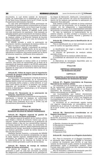 30 NORMAS LEGALES Jueves 21 de diciembre de 2017 / El Peruano
documentos, lo cual tendrá carácter de declaración
jurada, de conformidad con lo establecido en el artículo
47 del Texto Único Ordenado de la Ley N° 27444, Ley del
Procedimiento Administrativo General.
En caso el/la administrado/a solicite autorización de
exportación de residuos sólidos comprendidos en elAnexo
V del presente Reglamento, con el mismo lugar de origen,
fuente generadora, características físicas y químicas,
procesos y distintos destinos, el MINAM puede emitir
una sola autorización de exportación. Este supuesto es
aplicable también para la importación de residuos sólidos.
El MINAM remitirá copia de la autorización de tránsito
de residuos sólidos a la Dirección General de Asuntos
Socio Ambientales del MTC en el caso de transporte de
residuos peligrosos.
El MINAM procede a emitir la autorización de
importación, tránsito y exportación de residuos sólidos, en
un plazo no mayor a veinte (20) días hábiles.
Toda importación, tránsito y exportación de residuos
debe ser informada al MINAM dentro de los quince (15)
días calendario siguientes a la fecha en la que se realice,
adjuntando el respectivo documento emitido por la oficina
de aduanas respectiva, certificando dicha operación.
Artículo 81- Transporte de residuos sólidos
importados
Una vez ingresado el residuo sólido en el territorio
nacional, este podrá ser transportado por el titular de la
importación de residuos sólidos o las EO-RS autorizadas
por el MINAM. No podrá emplearse el sistema postal o el
equipaje de carga para el movimiento interno del residuo
sólido en el país.
Artículo 82.- Póliza de seguro para la importación
y tránsito de residuos peligrosos comprendidos en el
Convenio de Basilea
El responsable de la importación o tránsito de residuos
sólidos peligrosos comprendidos en el Convenio de
Basilea deberá contar con una póliza de seguro que cubra
los eventuales daños propios y contra terceros, el cual
debe cubrir daños a la salud y al ambiente, que puedan
originarse por accidentes o incidentes que resulten
durante el desembarque, desaduanaje y en el transporte
hasta su destino final.
Artículo 83.- Revocación de la autorización de
importación, exportación y tránsito
El MINAM podrá revocar la autorización de importación,
exportación o tránsito de residuos de conformidad
con lo señalado en el numeral 212.1.2 del artículo 212
del Texto Único Ordenado de la Ley N° 27444, Ley del
Procedimiento Administrativo General.
TÍTULO VII
RÉGIMEN ESPECIAL DE GESTIÓN DE
RESIDUOS SÓLIDOS DE BIENES PRIORIZADOS
Artículo 84.- Régimen especial de gestión de
residuos sólidos de bienes priorizados
El régimen especial de gestión de los residuos sólidos
está dirigido a bienes de consumo masivo que, por su
volumen, inciden significativamente en la generación de
residuos sólidos o que por sus características requieren
un manejo especial. En dicho caso, los productores, de
manera individual o colectiva, deben implementar sistemas
específicos de manejo, asumiendo la responsabilidad por
los residuos generados a partir de dichos bienes en la
fase de post consumo.
Mediante Decreto Supremo, a propuesta del MINAM
y con el refrendo de los sectores competentes, se regula
el citado régimen especial, estableciéndose los bienes
priorizados, los objetivos, las metas y los plazos para
la implementación de los sistemas de manejo de los
residuos sólidos generados a partir de dichos bienes.
Artículo 85.- Sistema de manejo de residuos
sólidos de bienes priorizados
El sistema de manejo de los residuos sólidos
generados a partir de cada bien priorizado comprende
las obligaciones y responsabilidades de los partícipes en
las etapas de fabricación, distribución, comercialización,
consumo y post consumo; así como los mecanismos de
retorno de los residuos que permitan la valorización y/o
disposición final adecuada.
Este sistema puede ser aplicado en forma individual
o colectiva por los productores, con la finalidad de que
cumplan con las obligaciones y responsabilidades
establecidas en el marco de la responsabilidad extendida
del productor y el principio de responsabilidad compartida.
En caso se seleccione la implementación de un
sistema colectivo, se debe constituir o incorporar a una
persona jurídica que organice, financie y garantice el
funcionamiento de este sistema.
Artículo 86.- Criterios para la identificación de un
bien priorizado
Para la identificación de un bien priorizado se podrá
tener en cuenta, los siguientes criterios:
a) Identificación del origen y cadena de valor del
residuo sólido del bien.
b) Volumen de generación de residuos sólidos
asociado al bien.
c) Peligrosidad de los residuos sólidos del bien.
d) Posibilidad de valorización de los residuos sólidos
del bien.
e) Alternativas de tecnologías disponibles para su
valorización material o energética.
TÍTULO VIII
EMPRESAS OPERADORAS
DE RESIDUOS SÓLIDOS
CAPITULO I
REGISTRO AUTORITATIVO DE EMPRESAS
OPERADORAS DE RESIDUOS SÓLIDOS
Artículo 87.- Registro Autoritativo de Empresas
Operadoras de residuos sólidos
Las empresas que se constituyen para el desarrollo
de las operaciones vinculadas al manejo de residuos
sólidos, deben inscribirse previamente en el Registro
Autoritativo de Empresas Operadoras de Residuos
Sólidos administrado por el MINAM.
Las municipalidades que realicen directamente
operaciones de residuos sólidos municipales, de acuerdo
con lo establecido en la Ley N° 27972, Ley Orgánica de
municipalidades no requieren inscribirse en el Registro
Autoritativo de EO-RS.
La inscripción en el mencionado registro tendrá
una vigencia indeterminada, en concordancia con lo
establecido en el artículo 41 del Texto Único Ordenado
de la Ley N° 27444, Ley de Procedimiento Administrativo
General.
Artículo 88.- Operaciones consideradas en el
Registro Autoritativo
A través de la inscripción en el Registro Autoritativo
de EO-RS, se autoriza el inicio de las operaciones que se
detallan a continuación:
a) Barrido y limpieza de espacios públicos;
b) Recolección y transporte;
c) Transferencia;
d) Tratamiento;
e) Valorización; y,
f) Disposición final.
Artículo 89. - Inscripción en el Registro Autoritativo
89.1 Para la inscripción en el Registro Autoritativo,
el solicitante debe presentar al MINAM el formulario
o solicitud de Inscripción para EO-RS, el cual tiene
carácter de declaración jurada; estando el procedimiento
administrativo sujeto a fiscalización posterior. Dicho
Formato debe estar suscrito por el/la representante legal
y el/la responsable técnico.
89.2 El formulario o solicitud de Inscripción para EO-
RS deberá contener la siguiente información:
 