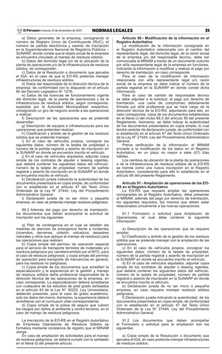 31NORMAS LEGALESJueves 21 de diciembre de 2017El Peruano /
a) Datos generales de la empresa, consignando el
número de Registro Único de Contribuyente (RUC), el
número de partida electrónica y asiento de inscripción
en la Superintendencia Nacional de Registros Públicos –
SUNARP, donde conste que el objeto social de la empresa
se encuentra vinculado al manejo de residuos sólidos;
b) Datos del domicilio legal y/o de la ubicación de la
planta de operaciones y/o de la infraestructura de residuos
sólidos, de corresponder;
c) Datos de la Resolución o documento que aprueba
el IGA, en el caso de que la EO-RS pretenda manejar
infraestructuras de residuos sólidos;
d) Datos del responsable de la dirección técnica de la
empresa; de conformidad con lo dispuesto en el artículo
60 del Decreto Legislativo N° 1278;
e) Datos de las licencias de funcionamiento vigente
del domicilio legal, de la planta de operaciones y de la
infraestructura de residuos sólidos, según corresponda,
expedida por la Autoridad Municipalidad respectiva,
consignando un giro de negocio acorde a las operaciones
a realizar;
f) Descripción de las operaciones que se pretende
desarrollar;
g) Descripción de equipos e infraestructuras para las
operaciones que pretendan realizar;
h) Clasificación y ámbito de la gestión de los residuos
sólidos que se pretende manejar;
i) En el caso de vehículos propios, consignar los
siguientes datos: número de la tarjeta de propiedad y
número de la partida registral y asiento de inscripción en
la SUNARP en donde se encuentra inscrito el vehículo;
j) En el caso de vehículos alquilados, adjuntar copia
simple de los contratos de alquiler o leasing vigentes,
que deberá contener los siguientes datos del vehículo:
número de la tarjeta de propiedad, número de partida
registral y asiento de inscripción en la SUNARP en donde
se encuentra inscrito el vehículo.
k) Declaración jurada indicando la autenticidad de los
documentos presentados en copia simple, de conformidad
con lo establecido en el artículo 47 del Texto Único
Ordenado de la Ley N° 27444, Ley del Procedimiento
Administrativo General.
l) Declaración jurada de no ser micro o pequeña
empresa, en caso se pretenda manejar residuos peligrosos;
89.3 Además del pago por derecho de tramitación,
los documentos que deben acompañar la solicitud de
inscripción son los siguientes:
a) Plan de contingencia en el cual se detallen las
medidas de atención de emergencia frente a incidentes
(incendios, derrames, colisión, volcadura, desastres
naturales y otros que aplique el manejo de residuos) para
las operaciones que realicen;
b) Copia simple del permiso de operación especial
para el servicio de transporte terrestre de materiales y/o
residuos peligrosos por carretera emitido por el MTC, para
el caso de residuos peligrosos; y copia simple del permiso
de operación para transporte de mercancías en general,
para los residuos no peligrosos;
c) Copia simple de los documentos que acrediten la
especialización y la experiencia en la gestión y manejo
de residuos sólidos del/la profesional responsable de la
dirección técnica de las operaciones de la empresa, en
caso corresponda. La especialización deberá acreditarse
con cualquiera de los estudios de post grado señalados
en el artículo 43 de la Ley N° 30220, Ley Universitaria;
debiendo presentar, para el caso de grado académico,
solo los datos del mismo. Asimismo, la experiencia deberá
acreditarse con el currículum vitae correspondiente;
d) Copia simple de la póliza de seguro que cubren
los riesgos por daños al ambiente y contra terceros, en el
caso de manejo de residuos peligrosos;
La inscripción de la EO-RS en el Registro Autoritativo
de Empresas Operadoras de Residuos Sólidos se
formaliza mediante constancia de registro que el MINAM
otorga.
En caso de ampliación de actividades para el manejo
de residuos peligrosos, se deberá cumplir con lo señalado
en el literal d) del presente artículo.
Artículo 90.- Modificación de la información en el
Registro Autoritativo
La modificación de la información consignada en
el Registro Autoritativo relacionada con el cambio del
representante legal, del domicilio legal, de la razón social
de la empresa y/o del responsable técnico, debe ser
comunicada al MINAM a través de un documento suscrito
por el/la representante legal de la empresa en funciones,
indicando la información a modificar y realizar el pago por
derecho de tramitación, en caso corresponda.
Para el caso de la modificación de información
relacionada con el/la representante legal y/o razón
social de la empresa se debe indicar el número de la
partida registral en la SUNARP en donde conste dicha
información.
Para el caso de cambio de responsable técnico
se debe adjuntar a la solicitud, el pago por derecho de
tramitación, una carta de compromiso debidamente
firmada por el/la profesional que se hará cargo de la
dirección técnica de la EO-RS; adjuntando para ello, en
caso corresponda, copia de los documentos establecidos
en el literal c) del inciso 89.3 del artículo 89 del presente
Reglamento. Asimismo, se debe indicar la autenticidad
de los documentos presentados en copia simple, lo cual
tendrá carácter de declaración jurada, de conformidad con
lo establecido en el artículo 47 del Texto Único Ordenado
de la Ley N° 27444, Ley del Procedimiento Administrativo
General.
Previa verificación de la información, el MINAM
procede a la modificación de los datos en el Registro
Autoritativo, en un plazo no mayor a siete (07) días
hábiles.
Los cambios de ubicación de la planta de operaciones
o de la infraestructura de residuos sólidos de la EO-RS
se tramita como una nueva inscripción en el Registro
Autoritativo, considerando para ello lo establecido en el
artículo 89 del presente Reglamento.
Artículo 91.- Ampliación de operaciones de las EO-
RS en el Registro Autoritativo
La EO-RS que requiera ampliar las operaciones
consignadas en el Registro Autoritativo, debe presentar
al MINAM, además del pago por derecho de tramitación,
los siguientes requisitos, los mismos que deben estar
relacionados únicamente a las nuevas operaciones:
91.1 Formulario o solicitud para Ampliación de
Operaciones, el cual debe contener la siguiente
información:
a) Descripción de las operaciones que se requiere
ampliar;
b) Clasificación y ámbito de la gestión de los residuos
sólidos que se pretende manejar con la ampliación de las
operaciones;
c) En el caso de vehículos propios, consignar los
siguientes datos: número de la tarjeta de propiedad,
número de la partida registral y asiento de inscripción en
la SUNARP en donde se encuentra inscrito el vehículo;
d) En el caso de vehículos alquilados, adjuntar copia
simple de los contratos de alquiler o leasing vigentes,
que deberá contener los siguientes datos del vehículo:
número de la tarjeta de propiedad, número de partida
registral y asiento de inscripción en la SUNARP en donde
se encuentra inscrito el vehículo.
e) Declaración jurada de no ser micro o pequeña
empresa, en caso requiera manejar residuos sólidos
peligrosos;
f) Declaración jurada indicando la autenticidad, de los
documentos presentados en copia simple, de conformidad
con lo establecido en el artículo 47 del Texto Único
Ordenado de la Ley N° 27444, Ley del Procedimiento
Administrativo General.
91.2 Los documentos que deben acompañar
el Formulario o solicitud para la ampliación son los
siguientes:
a) Copia simple de la Resolución o documento que
aprueba el IGA, en caso pretenda manejar infraestructuras
de residuos sólidos;
 