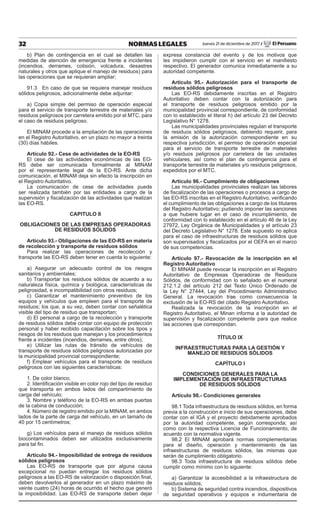 32 NORMAS LEGALES Jueves 21 de diciembre de 2017 / El Peruano
b) Plan de contingencia en el cual se detallen las
medidas de atención de emergencia frente a incidentes
(incendios, derrames, colisión, volcadura, desastres
naturales y otros que aplique el manejo de residuos) para
las operaciones que se requieran ampliar;
91.3 En caso de que se requiera manejar residuos
sólidos peligrosos, adicionalmente debe adjuntar:
a) Copia simple del permiso de operación especial
para el servicio de transporte terrestre de materiales y/o
residuos peligrosos por carretera emitido por el MTC, para
el caso de residuos peligroso.
El MINAM procede a la ampliación de las operaciones
en el Registro Autoritativo, en un plazo no mayor a treinta
(30) días hábiles.
Artículo 92.- Cese de actividades de la EO-RS
El cese de las actividades económicas de las EO-
RS debe ser comunicada formalmente al MINAM
por el representante legal de la EO-RS. Ante dicha
comunicación, el MINAM deja sin efecto la inscripción en
el Registro Autoritativo.
La comunicación de cese de actividades puede
ser realizada también por las entidades a cargo de la
supervisión y fiscalización de las actividades que realizan
las EO-RS.
CAPITULO II
OBLIGACIONES DE LAS EMPRESAS OPERADORAS
DE RESIDUOS SÓLIDOS
Artículo 93.- Obligaciones de las EO-RS en materia
de recolección y transporte de residuos sólidos
Para realizar las operaciones de recolección y
transporte las EO-RS deben tener en cuenta lo siguiente:
a) Asegurar un adecuado control de los riesgos
sanitarios y ambientales;
b) Transportar los residuos sólidos de acuerdo a su
naturaleza física, química y biológica, características de
peligrosidad, e incompatibilidad con otros residuos;
c) Garantizar el mantenimiento preventivo de los
equipos y vehículos que empleen para el transporte de
residuos; los que, a su vez, deben contar con señalética
visible del tipo de residuo que transportan;
d) El personal a cargo de la recolección y transporte
de residuos sólidos debe contar con equipo de protección
personal y haber recibido capacitación sobre los tipos y
riesgos de los residuos que manejan y los procedimientos
frente a incidentes (incendios, derrames, entre otros);
e) Utilizar las rutas de tránsito de vehículos de
transporte de residuos sólidos peligrosos autorizadas por
la municipalidad provincial correspondiente;
f) Emplear vehículos para el transporte de residuos
peligrosos con las siguientes características:
1. De color blanco;
2. Identificación visible en color rojo del tipo de residuo
que transporta en ambos lados del compartimiento de
carga del vehículo;
3. Nombre y teléfono de la EO-RS en ambas puertas
de la cabina de conducción;
4. Número de registro emitido por la MINAM, en ambos
lados de la parte de carga del vehículo, en un tamaño de
40 por 15 centímetros;
g) Los vehículos para el manejo de residuos sólidos
biocontaminados deben ser utilizados exclusivamente
para tal fin.
Artículo 94.- Imposibilidad de entrega de residuos
sólidos peligrosos
Las EO-RS de transporte que por alguna causa
excepcional no puedan entregar los residuos sólidos
peligrosos a las EO-RS de valorización o disposición final,
deben devolverlos al generador en un plazo máximo de
veinte cuatro (24) horas de ocurrido el hecho que generó
la imposibilidad. Las EO-RS de transporte deben dejar
expresa constancia del evento y de los motivos que
les impidieron cumplir con el servicio en el manifiesto
respectivo. El generador comunica inmediatamente a su
autoridad competente.
Artículo 95.- Autorización para el transporte de
residuos sólidos peligrosos
Las EO-RS debidamente inscritas en el Registro
Autoritativo deben contar con la autorización para
el transporte de residuos peligrosos emitido por la
municipalidad provincial correspondiente, de conformidad
con lo establecido el literal h) del artículo 23 del Decreto
Legislativo N° 1278.
Las municipalidades provinciales regulan el transporte
de residuos sólidos peligrosos, debiendo requerir, para
la emisión de la autorización correspondiente en su
respectiva jurisdicción, el permiso de operación especial
para el servicio de transporte terrestre de materiales
y/o residuos peligrosos por carretera de las unidades
vehiculares, así como el plan de contingencia para el
transporte terrestre de materiales y/o residuos peligrosos,
expedidos por el MTC.
Artículo 96.- Cumplimiento de obligaciones
Las municipalidades provinciales realizan las labores
de fiscalización de las operaciones o procesos a cargo de
las EO-RS inscritas en el Registro Autoritativo, verificando
el cumplimiento de las obligaciones a cargo de los titulares
del Registro Autoritativo; pudiendo imponer las sanciones
a que hubiere lugar en el caso de incumplimiento, de
conformidad con lo establecido en el artículo 46 de la Ley
27972, Ley Orgánica de Municipalidades y el artículo 23
del Decreto Legislativo N° 1278. Este supuesto no aplica
para el caso de infraestructuras de residuos sólidos que
son supervisados y fiscalizados por el OEFA en el marco
de sus competencias.
Artículo 97.- Revocación de la inscripción en el
Registro Autoritativo
El MINAM puede revocar la inscripción en el Registro
Autoritativo de Empresas Operadoras de Residuos
Sólidos, de conformidad con lo señalado en el numeral
212.1.2 del artículo 212 del Texto Único Ordenado de
la Ley N° 27444, Ley del Procedimiento Administrativo
General. La revocación trae como consecuencia la
exclusión de la EO-RS del citado Registro Autoritativo.
Realizada la revocación de la inscripción en el
Registro Autoritativo, el Minan informa a la autoridad de
supervisión y fiscalización competente para que realice
las acciones que correspondan.
TÍTULO IX
INFRAESTRUCTURAS PARA LA GESTIÓN Y
MANEJO DE RESIDUOS SÓLIDOS
CAPÍTULO I
CONDICIONES GENERALES PARA LA
IMPLEMENTACIÓN DE INFRAESTRUCTURAS
DE RESIDUOS SÓLIDOS
Artículo 98.- Condiciones generales
98.1 Toda infraestructura de residuos sólidos, en forma
previa a la construcción e inicio de sus operaciones, debe
contar con el IGA y el proyecto debidamente aprobados
por la autoridad competente, según corresponda; así
como con la respectiva Licencia de Funcionamiento, de
acuerdo con la normativa vigente.
98.2 El MINAM aprobará normas complementarias
para el diseño, operación y mantenimiento de las
infraestructuras de residuos sólidos, las mismas que
serán de cumplimiento obligatorio.
98.3 Toda infraestructura de residuos sólidos debe
cumplir como mínimo con lo siguiente:
a) Garantizar la accesibilidad a la infraestructura de
residuos sólidos;
b) Sistema de seguridad contra incendios, dispositivos
de seguridad operativos y equipos e indumentaria de
 