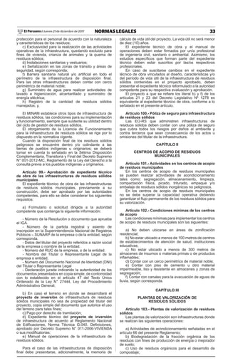 33NORMAS LEGALESJueves 21 de diciembre de 2017El Peruano /
protección para el personal de acuerdo con la naturaleza
y características de los residuos;
c) Exclusividad para la realización de las actividades
operativas de la infraestructura, quedando excluido para
fines de vivienda, crianza de animales y la quema de
residuos sólidos;
d) Instalaciones sanitarias y vestuarios;
e) Señalización en las zonas de tránsito y áreas de
seguridad, según corresponda;
f) Barrera sanitaria natural y/o artificial en todo el
perímetro de la infraestructura de disposición final.
Para las otras infraestructuras deben contar con cerco
perimétrico de material noble;
g) Suministro de agua para realizar actividades de
lavado e higienización, alcantarillado y suministro de
energía eléctrica;
h) Registro de la cantidad de residuos sólidos
manejados; y,
El MINAM establece otros tipos de infraestructura de
residuos sólidos, las condiciones para su implementación
y funcionamiento, siempre que sustente su utilidad dentro
del ciclo de gestión de residuos sólidos.
El otorgamiento de la Licencia de Funcionamiento
para la infraestructura de residuos sólidos se rige por lo
dispuesto en la normativa vigente.
Cuando la disposición final de los residuos sólidos
peligrosos se encuentre dentro y/o colindante a las
tierras de pueblos indígenas u originarios; se deberá
tomar en cuenta lo señalado en la Sétima Disposición
Complementaria, Transitoria y Final del Decreto Supremo
N° 001-2012-MC, Reglamento de la Ley del Derecho a la
consulta previa a los pueblos indígenas u originarios.
Artículo 99.- Aprobación de expediente técnico
de obra de las infraestructuras de residuos sólidos
municipales
El expediente técnico de obra de las infraestructuras
de residuos sólidos municipales, previamente a su
construcción, debe ser aprobado por las autoridades
competentes, para ello se debe considerar los siguientes
requisitos:
a) Formulario o solicitud dirigida a la autoridad
competente que contenga la siguiente información:
- Número de la Resolución o documento que aprueba
el IGA.
- Número de la partida registral y asiento de
inscripción en la Superintendencia Nacional de Registros
Públicos – SUNARP de la empresa o de la entidad, según
corresponda.
- Datos del titular del proyecto referidos a razón social
de la empresa o nombre de la entidad.
- Número del RUC de la empresa, o de la entidad.
- Nombre del Titular o Representante Legal de la
empresa o entidad.
- Número del Documento Nacional de Identidad (DNI)
del Titular o Representante Legal
- Declaración jurada indicando la autenticidad de los
documentos presentados en copia simple, de conformidad
con lo establecido en el artículo 47 del Texto Único
Ordenado de la Ley N° 27444, Ley del Procedimiento
Administrativo General;
b) En caso el terreno en donde se desarrollará el
proyecto de inversión de infraestructura de residuos
sólidos municipales no sea de propiedad del titular del
proyecto, copia simple del documento que autorice el uso
del terreno para tales fines;
c) Pago por derecho de tramitación;
d) Expediente técnico del proyecto de inversión
de infraestructura de acuerdo al Reglamento Nacional
de Edificaciones, Norma Técnica G.040. Definiciones,
aprobado por Decreto Supremo N° 011-2006-VIVIENDA
o sus modificatorias;
e) Manual de operaciones de la infraestructura de
residuos sólidos.
Para el caso de las infraestructuras de disposición
final debe presentarse, adicionalmente, la memoria de
cálculo de vida útil del proyecto. La vida útil no será menor
de diez (10) años.
El expediente técnico de obra y el manual de
operaciones deben estar firmados por un/a profesional
de ingeniería civil, sanitario o ambiental. Asimismo, los
estudios específicos que forman parte del expediente
técnico deben estar suscritos por las/os respectivos
profesionales.
En caso de suscitarse cambios en el expediente
técnico de obra vinculados al diseño, características y/o
del período de vida útil de la infraestructura de residuos
sólidos contenidas en el proyecto aprobado, deben
presentar el expediente técnico reformulado a la autoridad
competente para su respectiva evaluación y aprobación.
El proyecto a que se refiere los literal b) y f) de los
artículos 21 y 23 del Decreto Legislativo Nº 1278 es
equivalente al expediente técnico de obra, conforme a lo
señalado en el presente artículo.
Artículo 100.- Póliza de seguro para infraestructura
de residuos sólidos
Las EO-RS que administren infraestructuras de
residuos sólidos deben contar con una póliza de seguro
que cubra todos los riesgos por daños al ambiente y
contra terceros que sean consecuencia de los actos u
omisiones del titular de la infraestructura.
CAPÍTULO II
CENTROS DE ACOPIO DE RESIDUOS
MUNICIPALES
Artículo 101.- Actividades en los centros de acopio
de residuos municipales
En los centros de acopio de residuos municipales
se pueden realizar actividades de acondicionamiento
tales como: segregación, almacenamiento, limpieza,
compactación física, picado, triturado, empaque y/o
embalaje de residuos sólidos inorgánicos no peligrosos.
En los centros de acopio de residuos municipales
no se debe superar la capacidad operativa debiendo
garantizar el flujo permanente de los residuos sólidos para
su valorización.
Artículo 102.- Condiciones mínimas de los centros
de acopio
Las condiciones mínimas para implementar los centros
de acopio de residuos municipales son las siguientes:
a) No deben ubicarse en áreas de zonificación
residencial;
b) No estar ubicado a menos de 100 metros de centros
de establecimientos de atención de salud, instituciones
educativas;
c) No estar ubicado a menos de 300 metros de
almacenes de insumos o materias primas o de productos
inflamables;
d) Contar con un cerco perimétrico de material noble;
e) Contar con piso de cemento u otro material
impermeable, liso y resistente en almacenes y zonas de
segregación;
f) Contar con canales para la evacuación de aguas de
lluvia, según corresponda.
CAPÍTULO III
PLANTAS DE VALORIZACIÓN DE
RESIDUOS SÓLIDOS
Artículo 103.- Plantas de valorización de residuos
sólidos
Las plantas de valorización son infraestructuras donde
se realizan las siguientes operaciones:
a) Actividades de acondicionamiento señaladas en el
artículo 66 del presente Reglamento;
b) Biodegradación de la fracción orgánica de los
residuos con fines de producción de energía o mejorador
de suelo;
c) Uso de residuos orgánicos para el desarrollo de
compostaje;
 