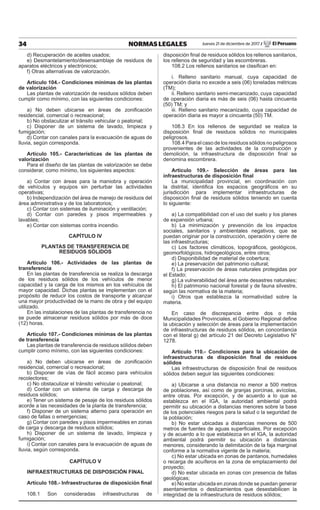 34 NORMAS LEGALES Jueves 21 de diciembre de 2017 / El Peruano
d) Recuperación de aceites usados;
e) Desmantelamiento/desensamblaje de residuos de
aparatos eléctricos y electrónicos;
f) Otras alternativas de valorización.
Artículo 104.- Condiciones mínimas de las plantas
de valorización
Las plantas de valorización de residuos sólidos deben
cumplir como mínimo, con las siguientes condiciones:
a) No deben ubicarse en áreas de zonificación
residencial, comercial o recreacional;
b) No obstaculizar el tránsito vehicular o peatonal;
c) Disponer de un sistema de lavado, limpieza y
fumigación;
d) Contar con canales para la evacuación de aguas de
lluvia, según corresponda.
Artículo 105.- Características de las plantas de
valorización
Para el diseño de las plantas de valorización se debe
considerar, como mínimo, los siguientes aspectos:
a) Contar con áreas para la maniobra y operación
de vehículos y equipos sin perturbar las actividades
operativas;
b) Independización del área de manejo de residuos del
área administrativa y de los laboratorios;
c) Contar con sistemas de iluminación y ventilación;
d) Contar con paredes y pisos impermeables y
lavables;
e) Contar con sistemas contra incendio.
CAPÍTULO IV
PLANTAS DE TRANSFERENCIA DE
RESIDUOS SÓLIDOS
Artículo 106.- Actividades de las plantas de
transferencia
En las plantas de transferencia se realiza la descarga
de los residuos sólidos de los vehículos de menor
capacidad y la carga de los mismos en los vehículos de
mayor capacidad. Dichas plantas se implementan con el
propósito de reducir los costos de transporte y alcanzar
una mayor productividad de la mano de obra y del equipo
utilizado.
En las instalaciones de las plantas de transferencia no
se puede almacenar residuos sólidos por más de doce
(12) horas.
Artículo 107.- Condiciones mínimas de las plantas
de transferencia
Las plantas de transferencia de residuos sólidos deben
cumplir como mínimo, con las siguientes condiciones:
a) No deben ubicarse en áreas de zonificación
residencial, comercial o recreacional;
b) Disponer de vías de fácil acceso para vehículos
recolectores;
c) No obstaculizar el tránsito vehicular o peatonal;
d) Contar con un sistema de carga y descarga de
residuos sólidos;
e) Tener un sistema de pesaje de los residuos sólidos
acorde a las necesidades de la planta de transferencia;
f) Disponer de un sistema alterno para operación en
caso de fallas o emergencias;
g) Contar con paredes y pisos impermeables en zonas
de carga y descarga de residuos sólidos;
h) Disponer de un sistema de lavado, limpieza y
fumigación;
i) Contar con canales para la evacuación de aguas de
lluvia, según corresponda.
CAPÍTULO V
INFRAESTRUCTURAS DE DISPOSICIÓN FINAL
Artículo 108.- Infraestructuras de disposición final
108.1 Son consideradas infraestructuras de
disposición final de residuos sólidos los rellenos sanitarios,
los rellenos de seguridad y las escombreras.
108.2 Los rellenos sanitarios se clasifican en:
i. Relleno sanitario manual, cuya capacidad de
operación diaria no excede a seis (06) toneladas métricas
(TM);
ii. Relleno sanitario semi-mecanizado, cuya capacidad
de operación diaria es más de seis (06) hasta cincuenta
(50) TM; y
iii. Relleno sanitario mecanizado, cuya capacidad de
operación diaria es mayor a cincuenta (50) TM.
108.3 En los rellenos de seguridad se realiza la
disposición final de residuos sólidos no municipales
peligrosos.
108.4 Para el caso de los residuos sólidos no peligrosos
provenientes de las actividades de la construcción y
demolición, la infraestructura de disposición final se
denomina escombrera.
Artículo 109.- Selección de áreas para las
infraestructuras de disposición final
La municipalidad provincial, en coordinación con
la distrital, identifica los espacios geográficos en su
jurisdicción para implementar infraestructuras de
disposición final de residuos sólidos teniendo en cuenta
lo siguiente:
a) La compatibilidad con el uso del suelo y los planes
de expansión urbana;
b) La minimización y prevención de los impactos
sociales, sanitarios y ambientales negativos, que se
puedan originar por la construcción, operación y cierre de
las infraestructuras;
c) Los factores climáticos, topográficos, geológicos,
geomorfológicos, hidrogeológicos, entre otros;
d) Disponibilidad de material de cobertura;
e) La preservación del patrimonio cultural;
f) La preservación de áreas naturales protegidas por
el Estado;
g) La vulnerabilidad del área ante desastres naturales;
h) El patrimonio nacional forestal y de fauna silvestre,
según las normativa de la materia;
i) Otros que establezca la normatividad sobre la
materia.
En caso de discrepancia entre dos o más
Municipalidades Provinciales, el Gobierno Regional define
la ubicación y selección de áreas para la implementación
de infraestructuras de residuos sólidos, en concordancia
con el literal g) del artículo 21 del Decreto Legislativo N°
1278.
Artículo 110.- Condiciones para la ubicación de
infraestructuras de disposición final de residuos
sólidos
Las infraestructuras de disposición final de residuos
sólidos deben seguir las siguientes condiciones:
a) Ubicarse a una distancia no menor a 500 metros
de poblaciones, así como de granjas porcinas, avícolas,
entre otras. Por excepción, y de acuerdo a lo que se
establezca en el IGA, la autoridad ambiental podrá
permitir su ubicación a distancias menores sobre la base
de los potenciales riesgos para la salud o la seguridad de
la población;
b) No estar ubicadas a distancias menores de 500
metros de fuentes de aguas superficiales. Por excepción
y de acuerdo a lo que establezca en el IGA, la autoridad
ambiental podrá permitir su ubicación a distancias
menores, considerando la delimitación de la faja marginal
conforme a la normativa vigente de la materia;
c) No estar ubicada en zonas de pantanos, humedales
o recarga de acuíferos en la zona de emplazamiento del
proyecto;
d) No estar ubicada en zonas con presencia de fallas
geológicas;
e) No estar ubicada en zonas donde se puedan generar
asentamientos o deslizamientos que desestabilicen la
integridad de la infraestructura de residuos sólidos;
 