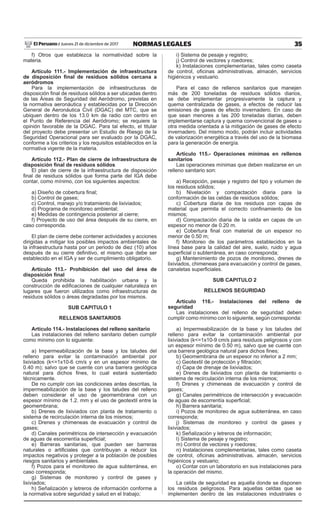 35NORMAS LEGALESJueves 21 de diciembre de 2017El Peruano /
f) Otros que establezca la normatividad sobre la
materia.
Artículo 111.- Implementación de infraestructura
de disposición final de residuos sólidos cercana a
aeródromos
Para la implementación de infraestructuras de
disposición final de residuos sólidos a ser ubicadas dentro
de las Áreas de Seguridad del Aeródromo, previstas en
la normativa aeronáutica y establecidas por la Dirección
General de Aeronáutica Civil (DGAC) del MTC, que se
ubiquen dentro de los 13.0 km de radio con centro en
el Punto de Referencia del Aeródromo; se requiere la
opinión favorable de la DGAC. Para tal efecto, el titular
del proyecto debe presentar un Estudio de Riesgo de la
Seguridad Operacional para ser evaluado por la DGAC,
conforme a los criterios y los requisitos establecidos en la
normativa vigente de la materia.
Artículo 112.- Plan de cierre de infraestructura de
disposición final de residuos sólidos
El plan de cierre de la infraestructura de disposición
final de residuos sólidos que forma parte del IGA debe
contar, como mínimo, con los siguientes aspectos:
a) Diseño de cobertura final;
b) Control de gases;
c) Control, manejo y/o tratamiento de lixiviados;
d) Programa de monitoreo ambiental;
e) Medidas de contingencia posterior al cierre;
f) Proyecto de uso del área después de su cierre, en
caso corresponda.
El plan de cierre debe contener actividades y acciones
dirigidas a mitigar los posibles impactos ambientales de
la infraestructura hasta por un periodo de diez (10) años
después de su cierre definitivo, el mismo que debe ser
establecido en el IGA y ser de cumplimiento obligatorio.
Artículo 113.- Prohibición del uso del área de
disposición final
Queda prohibida la habilitación urbana y la
construcción de edificaciones de cualquier naturaleza en
lugares que fueron utilizados como infraestructuras de
residuos sólidos o áreas degradadas por los mismos.
SUB CAPITULO 1
RELLENOS SANITARIOS
Artículo 114.- Instalaciones del relleno sanitario
Las instalaciones del relleno sanitario deben cumplir
como mínimo con lo siguiente:
a) Impermeabilización de la base y los taludes del
relleno para evitar la contaminación ambiental por
lixiviados (k<=1x10-6 cm/s y en un espesor mínimo de
0.40 m); salvo que se cuente con una barrera geológica
natural para dichos fines, lo cual estará sustentado
técnicamente.
De no cumplir con las condiciones antes descritas, la
impermeabilización de la base y los taludes del relleno
deben considerar el uso de geomembrana con un
espesor mínimo de 1.2. mm y el uso de geotextil entre la
geomembrana;
b) Drenes de lixiviados con planta de tratamiento o
sistema de recirculación interna de los mismos;
c) Drenes y chimeneas de evacuación y control de
gases;
d) Canales perimétricos de intersección y evacuación
de aguas de escorrentía superficial;
e) Barreras sanitarias, que pueden ser barreras
naturales o artificiales que contribuyan a reducir los
impactos negativos y proteger a la población de posibles
riesgos sanitarios y ambientales.
f) Pozos para el monitoreo de agua subterránea, en
caso corresponda;
g) Sistemas de monitoreo y control de gases y
lixiviados;
h) Señalización y letreros de información conforme a
la normativa sobre seguridad y salud en el trabajo;
i) Sistema de pesaje y registro;
j) Control de vectores y roedores;
k) Instalaciones complementarias, tales como caseta
de control, oficinas administrativas, almacén, servicios
higiénicos y vestuario.
Para el caso de rellenos sanitarios que manejen
más de 200 toneladas de residuos sólidos diarios,
se debe implementar progresivamente la captura y
quema centralizada de gases, a efectos de reducir las
emisiones de gases de efecto invernadero. En caso de
que sean menores a las 200 toneladas diarias, deben
implementarse captura y quema convencional de gases u
otra medida orientada a la mitigación de gases de efecto
invernadero. Del mismo modo, podrán incluir actividades
de valorización energética a través del uso de la biomasa
para la generación de energía.
Artículo 115.- Operaciones mínimas en rellenos
sanitarios
Las operaciones mínimas que deben realizarse en un
relleno sanitario son:
a) Recepción, pesaje y registro del tipo y volumen de
los residuos sólidos;
b) Nivelación y compactación diaria para la
conformación de las celdas de residuos sólidos;
c) Cobertura diaria de los residuos con capas de
material que permita el correcto confinamiento de los
mismos;
d) Compactación diaria de la celda en capas de un
espesor no menor de 0.20 m.
e) Cobertura final con material de un espesor no
menor de 0.50 m;
f) Monitoreo de los parámetros establecidos en la
línea base para la calidad del aire, suelo, ruido y agua
superficial o subterránea, en caso corresponda;
g) Mantenimiento de pozos de monitoreo, drenes de
lixiviados, chimeneas para evacuación y control de gases,
canaletas superficiales.
SUB CAPITULO 2
RELLENOS SEGURIDAD
Artículo 116.- Instalaciones del relleno de
seguridad
Las instalaciones del relleno de seguridad deben
cumplir como mínimo con lo siguiente, según corresponda:
a) Impermeabilización de la base y los taludes del
relleno para evitar la contaminación ambiental por
lixiviados (k<=1x10-9 cm/s para residuos peligrosos y con
un espesor mínimo de 0.50 m), salvo que se cuente con
una barrera geológica natural para dichos fines;
b) Geomembrana de un espesor no inferior a 2 mm;
c) Geotextil de protección y filtración;
d) Capa de drenaje de lixiviados;
e) Drenes de lixiviados con planta de tratamiento o
sistema de recirculación interna de los mismos;
f) Drenes y chimeneas de evacuación y control de
gases;
g) Canales perimétricos de intersección y evacuación
de aguas de escorrentía superficial;
h) Barrera sanitaria;
i) Pozos de monitoreo de agua subterránea, en caso
corresponda;
j) Sistemas de monitoreo y control de gases y
lixiviados;
k) Señalización y letreros de información;
l) Sistema de pesaje y registro;
m) Control de vectores y roedores;
n) Instalaciones complementarias, tales como caseta
de control, oficinas administrativas, almacén, servicios
higiénicos y vestuario;
o) Contar con un laboratorio en sus instalaciones para
la operación del mismo.
La celda de seguridad es aquella donde se disponen
los residuos peligrosos. Para aquellas celdas que se
implementen dentro de las instalaciones industriales o
 