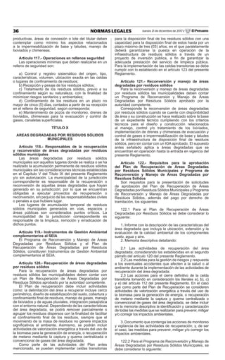 36 NORMAS LEGALES Jueves 21 de diciembre de 2017 / El Peruano
productivas, áreas de concesión o lote del titular deben
contemplar como mínimo los aspectos relacionados
a la impermeabilización de base y taludes, manejo de
lixiviados y chimeneas.
Artículo 117.- Operaciones en rellenos seguridad
Las operaciones mínimas que deben realizarse en un
relleno de seguridad son:
a) Control y registro sistemático del origen, tipo,
características, volumen, ubicación exacta en las celdas
o lugares de confinamiento de residuos;
b) Recepción y pesaje de los residuos sólidos;
c) Tratamiento de los residuos sólidos, previo a su
confinamiento según su naturaleza, con la finalidad de
minimizar riesgos sanitarios y ambientales;
d) Confinamiento de los residuos en un plazo no
mayor de cinco (5) días, contados a partir de su recepción
en el relleno de seguridad, según corresponda;
e) Mantenimiento de pozos de monitoreo, drenes de
lixiviados, chimeneas para la evacuación y control de
gases, canaletas superficiales.
TÍTULO X
AREAS DEGRADADAS POR RESIDUOS SÓLIDOS
MUNICIPALES
Artículo 118.- Responsables de la recuperación
y reconversión de áreas degradadas por residuos
sólidos municipales
Las áreas degradadas por residuos sólidos
municipales son aquellos lugares donde se realiza o se ha
realizado la acumulación permanente de residuos sólidos
municipales sin las consideraciones técnicas establecidas
en el Capítulo V del Título IX del presente Reglamento
y/o sin autorización. La municipalidad de la jurisdicción
correspondiente es responsable de la recuperación o
reconversión de aquellas áreas degradadas que hayan
generado en su jurisdicción; por lo que se encuentran
obligadas a ejecutar proyectos de recuperación o
reconversión, sin perjuicio de las responsabilidades civiles
o penales a que hubiere lugar.
Los lugares de acumulación temporal de residuos
sólidos municipales generados en vías, espacios y
áreas públicas son considerados puntos críticos. La
municipalidad de la jurisdicción correspondiente es
responsable de la limpieza, remoción y erradicación de
dichos puntos.
Artículo 119.- Instrumentos de Gestión Ambiental
complementarios al SEIA
El Programa de Reconversión y Manejo de Áreas
Degradadas por Residuos Sólidos y el Plan de
Recuperación de Áreas Degradadas por Residuos
Sólidos, constituyen Instrumentos de Gestión Ambiental
complementarios al SEIA.
Artículo 120.- Recuperación de áreas degradadas
por residuos sólidos
Para la recuperación de áreas degradadas por
residuos sólidos las municipalidades deben contar con
un Plan de Recuperación de Áreas Degradadas por
Residuos Sólidos aprobado por la autoridad competente.
El Plan de recuperación debe incluir actividades
como: la delimitación del área a recuperar incluye cerco
perimétrico, diseño de estabilización del suelo, cobertura y
confinamiento final de residuos, manejo de gases, manejo
de lixiviados y de aguas pluviales, integración paisajística
con el entorno natural. Dependiendo de las características
del área degradada, se podrá remover parcialmente o
agrupar los residuos dispersos con la finalidad de facilitar
el confinamiento final de los residuos, siempre que el
movimiento de la masa de residuos no genere impactos
significativos al ambiente. Asimismo, se podrán incluir
actividades de valorización energética a través del uso de
la biomasa para la generación de energía, o recuperación
de metano mediante la captura y quema centralizada o
convencional de gases del área degradada.
Como parte de las actividades del Plan antes
mencionado, se pueden implementar celdas transitorias
para la disposición final de los residuos sólidos con una
capacidad para la disposición final de estos hasta por un
plazo máximo de tres (03) años, en el que paralelamente
deberá garantizarse la puesta en operación de la
infraestructura de residuos sólidos a través de un
proyecto de inversión pública, a fin de garantizar la
adecuada prestación del servicio de limpieza pública.
Para la implementación de las celdas transitorias se debe
cumplir con lo establecido en el artículo 123 del presente
Reglamento.
Artículo 121.- Reconversión y manejo de áreas
degradadas por residuos sólidos
Para la reconversión y manejo de áreas degradadas
por residuos sólidos las municipalidades deben contar
un Programa de Reconversión y Manejo de Áreas
Degradadas por Residuos Sólidos aprobado por la
autoridad competente.
Corresponde la reconversión de áreas degradadas
por residuos sólidos cuando se cuente con disponibilidad
de área y su construcción se haya realizado sobre la base
de un expediente técnico cumpliendo con los criterios
técnicos para el diseño y construcción relacionados
al manejo, control y/o tratamiento de los lixiviados,
implementación de drenes y chimeneas de evacuación y
control de gases e impermeabilización de base y taludes
de la infraestructura de disposición final de residuos
sólidos, pero sin contar con un IGA aprobado. El supuesto
antes señalado aplica a áreas degradadas que se
encuentran en operación hasta la entrada en vigencia del
presente Reglamento.
Artículo 122.- Requisitos para la aprobación
del Plan de Recuperación de Áreas Degradadas
por Residuos Sólidos Municipales y Programa de
Reconversión y Manejo de Áreas Degradadas por
Residuos Sólidos
Son requisitos para la presentación de solicitudes
de aprobación del Plan de Recuperación de Áreas
Degradadas por Residuos Sólidos Municipales y Programa
de Reconversión y Manejo de Áreas Degradadas por
Residuos Sólidos, además del pago por derecho de
tramitación, los siguientes:
122.1 Para el Plan de Recuperación de Áreas
Degradadas por Residuos Sólidos se debe considerar lo
siguiente:
1. Informe con la descripción de las características del
área degradada que incluya la ubicación, extensión y la
evaluación de la calidad ambiental de los componentes
suelo, agua y aire.
2. Memoria descriptiva detallando:
2.1 Las actividades de recuperación del área
degradada; considerando las establecidas en el segundo
párrafo del artículo 120 del presente Reglamento.
2.2 Las medidas para la gestión de riesgos y respuesta
a los eventuales accidentes que afecten a la salud o al
ambiente durante la implementación de las actividades de
recuperación del área degradada;
2.3 Las acciones para el cierre definitivo de la celda
transitoria tomando en consideración los literales a), b), c)
y e) del artículo 112 del presente Reglamento. En el caso
que como parte del Plan de Recuperación se consideren
actividades de valorización energética a través del uso de
la biomasa para la generación de energía, o recuperación
de metano mediante la captura y quema centralizada o
convencional de gases del área degradada, se debe incluir
en la memoria descriptiva la identificación y caracterización
de todas las medidas que se realizaran para prevenir, mitigar
y/o corregir los impactos ambientales.
3. Documento que contenga las acciones de monitoreo
y vigilancia de las actividades de recuperación; y, de ser
el caso, las medidas para prevenir, mitigar y/o corregir los
impactos ambientales.
122.2 Para el Programa de Reconversión y Manejo de
Áreas Degradadas por Residuos Sólidos Municipales, se
debe considerar lo siguiente:
 