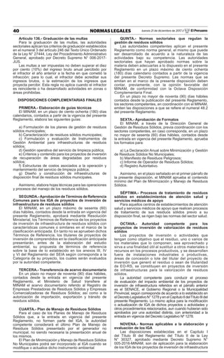 40 NORMAS LEGALES Jueves 21 de diciembre de 2017 / El Peruano
Artículo 136.- Graduación de las multas
Para la graduación de las multas, las autoridades
sectoriales aplican los criterios de graduación establecidos
en el numeral 3 del artículo 246 del Texto Único Ordenado
de la Ley N° 27444, Ley del Procedimiento Administrativo
General, aprobado por Decreto Supremo N° 006-2017-
JUS.
Las multas a ser impuestas no deben superar el diez
por ciento (10%) del ingreso bruto anual percibido por
el infractor el año anterior a la fecha en que cometió la
infracción; para lo cual, el infractor debe acreditar sus
ingresos brutos, o la estimación de los ingresos que
proyecta percibir. Esta regla no aplica cuando el infractor
es reincidente o ha desarrollado actividades en zonas o
áreas prohibidas.
DISPOSICIONES COMPLEMENTARIAS FINALES
PRIMERA.- Elaboración de guías técnicas
El MINAM, en un plazo de ciento ochenta (180) días
calendarios, contados a partir de la vigencia del presente
Reglamento, elabora las siguientes guías:
a) Formulación de los planes de gestión de residuos
sólidos municipales;
b) Caracterización de residuos sólidos municipales;
c) Formulación y evaluación de Instrumentos de
Gestión Ambiental para infraestructuras de residuos
sólidos;
d) Gestión operativa del servicio de limpieza pública;
e) Criterios y contenido para los proyectos de inversión
de recuperación de áreas degradadas por residuos
sólidos;
f) Estructuras de costos asociados a la operación y
mantenimiento del servicio de limpieza pública;
g) Diseño y construcción de infraestructuras de
disposición final de residuos sólidos municipales.
Asimismo, elabora hojas técnicas para las operaciones
y procesos del manejo de los residuos sólidos.
SEGUNDA.-Aprobación de Términos de Referencia
Comunes para los IGA de proyectos de inversión de
infraestructura de residuos sólidos
El MINAM, en un plazo máximo de sesenta (60)
días hábiles, contados desde la entrada en vigencia del
presente Reglamento, aprobará mediante Resolución
Ministerial, los Términos de Referencia de los proyectos
de inversión de infraestructura de residuos sólidos con
características comunes o similares en el marco de la
clasificación anticipada. En tanto no se aprueben dichos
Términos de Referencia, los titulares de proyectos de
inversión de comprendidos en la clasificación anticipada
presentarán, antes de la elaboración del estudio
ambiental, su propuesta de términos de referencia
sobre la base de lo establecido en los anexos III, IV
y VI del Reglamento del SEIA según corresponda a la
Categoría de su proyecto, los cuales serán evaluados
por la autoridad competente.
TERCERA.- Transferencia de acervo documentario
En un plazo no mayor de noventa (90) días hábiles,
contados desde la entrada en vigencia del presente
Reglamento, el Ministerio de Salud transfiere al
MINAM el acervo documentario referido al Registro de
Empresas Prestadoras de Residuos Sólidos y Empresas
Comercializadoras de Residuos Sólidos; así como a la
autorización de importación, exportación y tránsito de
residuos sólidos.
CUARTA.- Plan de Manejo de Residuos Sólidos
Para el caso de los Planes de Manejo de Residuos
Sólidos que, a la entrada en vigencia del presente
Reglamento, no formen parte del IGA, la autoridad
competente considerará el último Plan de Manejo de
Residuos Sólidos presentado por el generador no
municipal, no siendo necesaria la presentación anual de
los mismos.
El Plan de Minimización y Manejo de Residuos Sólidos
No Municipales podrá ser incorporado al IGA cuando se
modifique o actualice dicho instrumento ambiental
QUINTA.- Normas sectoriales que regulan la
gestión de residuos sólidos
Las autoridades competentes aplican el presente
Reglamento como norma general, el mismo que puede
ser desarrollado de acuerdo a la naturaleza de las
actividades bajo su competencia. Las autoridades
sectoriales que hayan aprobado normas sobre la
materia deben adecuarlas a lo dispuesto en el presente
Reglamento en un plazo máximo de ciento ochenta
(180) días calendario contados a partir de la vigencia
del presente Decreto Supremo. Las normas que se
emitan en el marco de la presente disposición deben
contar, previamente, con la opinión favorable del
MINAM, de conformidad con la Octava Disposición
Complementaria Final.
En un plazo no mayor de noventa (90) días hábiles
contados desde la publicación del presente Reglamento,
los sectores competentes, en coordinación con el MINAM,
emiten las disposiciones a que se refiere el numeral 48.2
del presente Reglamento.
SEXTA.- Aprobación de Formatos
El MINAM, a través de la Dirección General de
Gestión de Residuos Sólidos, previa coordinación con los
sectores competentes, en caso corresponda, en un plazo
no mayor de sesenta (60) días hábiles, contados desde
la entrada en vigencia del presente Reglamento, aprueba
los formatos para:
a) La Declaración Anual sobre Minimización y Gestión
de Residuos Sólidos No Municipales;
b) Manifiesto de Residuos Peligrosos;
c) Informe de Operador de Residuos Sólidos;
d) Registro Autoritativo.
Asimismo, en el plazo señalado en el primer párrafo de
la presente disposición, el MINAM aprueba el contenido
mínimo del Plan de Minimización y Manejo de Residuos
Sólidos.
SÉPTIMA.- Procesos de tratamiento de residuos
sólidos en establecimientos de atención salud y
servicios médicos de apoyo
Para aquellos centros de establecimientos de atención
salud y servicios médicos de apoyo que realicen procesos
de tratamiento de sus residuos sólidos previo a su
disposición final, se rigen bajo las normas del sector salud.
OCTAVA.- Autoridad competente para los
proyectos de inversión de valorización de residuos
sólidos
Los proyectos de inversión o actividades que
tengan como objetivo que el residuo, uno o varios de
los materiales que lo componen, sea aprovechado y
sirva a una finalidad útil al sustituir a otros materiales o
recursos en los procesos productivos, y se desarrollen
fuera de instalaciones industriales o productivas,
áreas de concesión o lote del titular del proyecto de
inversión que generó el residuo o sean de titularidad
de EO-RS, se constituyen en proyectos de inversión
de infraestructuras para la valorización de residuos
sólidos.
La autoridad competente para conducir el proceso
de evaluación del impacto ambiental de los proyectos de
inversión de infraestructura referidos en el párrafo anterior
es el SENACE, el Gobierno Regional o la Municipalidad
Provincial, según corresponda de acuerdo a lo establecido en
elDecretoLegislativoN°1278yenelCapítuloIIdelTítuloIIIdel
presente Reglamento. Lo mismo aplica para la modificación
o actualización de IGA de dichos proyectos o actividades y
otros procedimientos relacionados, aun cuando hubieran sido
aprobados por una autoridad distinta, con anterioridad a la
entrada en vigencia del Decreto Legislativo Nº 1278.
NOVENA.- Normas aplicables a la elaboración y
evaluación de los IGA
Las disposiciones establecidas en el Capítulo I
del Título III del Reglamento del Título II de la Ley
N° 30327, aprobado mediante Decreto Supremo N°
005-2016-MINAM, son de aplicación para la elaboración
de los IGA de los proyectos de inversión de infraestructura
 