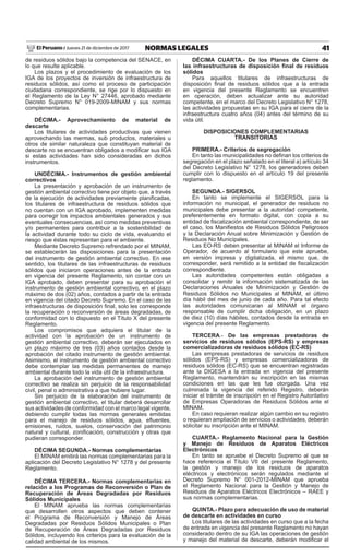 41NORMAS LEGALESJueves 21 de diciembre de 2017El Peruano /
de residuos sólidos bajo la competencia del SENACE, en
lo que resulte aplicable.
Los plazos y el procedimiento de evaluación de los
IGA de los proyectos de inversión de infraestructura de
residuos sólidos, así como el proceso de participación
ciudadana correspondiente, se rige por lo dispuesto en
el Reglamento de la Ley N° 27446, aprobado mediante
Decreto Supremo N° 019-2009-MINAM y sus normas
complementarias.
DÉCIMA.- Aprovechamiento de material de
descarte
Los titulares de actividades productivas que vienen
aprovechando las mermas, sub productos, materiales u
otros de similar naturaleza que constituyan material de
descarte no se encuentran obligados a modificar sus IGA
si estas actividades han sido consideradas en dichos
instrumentos.
UNDÉCIMA.- Instrumentos de gestión ambiental
correctivos
La presentación y aprobación de un instrumento de
gestión ambiental correctivo tiene por objeto que, a través
de la ejecución de actividades previamente planificadas,
los titulares de infraestructura de residuos sólidos que
no cuentan con un IGA aprobado, implementen medidas
para corregir los impactos ambientales generados y sus
eventuales consecuencias, así como medidas preventivas
y/o permanentes para contribuir a la sostenibilidad de
la actividad durante todo su ciclo de vida, evaluando el
riesgo que éstas representan para el ambiente.
Mediante Decreto Supremo refrendado por el MINAM,
se establecerán las disposiciones para la presentación
del instrumento de gestión ambiental correctivo. En ese
sentido, los titulares de las infraestructuras de residuos
sólidos que iniciaron operaciones antes de la entrada
en vigencia del presente Reglamento, sin contar con un
IGA aprobado, deben presentar para su aprobación el
instrumento de gestión ambiental correctivo, en el plazo
máximo de dos (02) años, contados a partir de la entrada
en vigencia del citado Decreto Supremo. En el caso de las
infraestructuras de disposición final, solo les corresponde
la recuperación o reconversión de áreas degradadas, de
conformidad con lo dispuesto en el Título X del presente
Reglamento.
Los compromisos que adquiera el titular de la
actividad con la aprobación de un instrumento de
gestión ambiental correctivo, deberán ser ejecutados en
un plazo máximo de tres (03) años contados desde la
aprobación del citado instrumento de gestión ambiental.
Asimismo, el instrumento de gestión ambiental correctivo
debe contemplar las medidas permanentes de manejo
ambiental durante todo la vida útil de la infraestructura.
La aprobación del instrumento de gestión ambiental
correctivo se realiza sin perjuicio de la responsabilidad
civil, penal o administrativa a que hubiere lugar.
Sin perjuicio de la elaboración del instrumento de
gestión ambiental correctivo, el titular deberá desarrollar
sus actividades de conformidad con el marco legal vigente,
debiendo cumplir todas las normas generales emitidas
para el manejo de residuos sólidos, agua, efluentes,
emisiones, ruidos, suelos, conservación del patrimonio
natural y cultural, zonificación, construcción y otras que
pudieran corresponder.
DÉCIMA SEGUNDA.- Normas complementarias
El MINAM emitirá las normas complementarias para la
aplicación del Decreto Legislativo N° 1278 y del presente
Reglamento.
DÉCIMA TERCERA.- Normas complementarias en
relación a los Programas de Reconversión o Plan de
Recuperación de Áreas Degradadas por Residuos
Sólidos Municipales
El MINAM aprueba las normas complementarias
que desarrollen otros aspectos que deben contener
el Programa de Reconversión y Manejo de Áreas
Degradadas por Residuos Sólidos Municipales o Plan
de Recuperación de Áreas Degradadas por Residuos
Sólidos, incluyendo los criterios para la evaluación de la
calidad ambiental de los mismos.
DÉCIMA CUARTA.- De los Planes de Cierre de
las infraestructuras de disposición final de residuos
sólidos
Para aquellos titulares de infraestructuras de
disposición final de residuos sólidos que a la entrada
en vigencia del presente Reglamento se encuentren
en operación, deben actualizar ante su autoridad
competente, en el marco del Decreto Legislativo N° 1278,
las actividades propuestas en su IGA para el cierre de la
infraestructura cuatro años (04) antes del término de su
vida útil.
DISPOSICIONES COMPLEMENTARIAS
TRANSITORIAS
PRIMERA.- Criterios de segregación
En tanto las municipalidades no definan los criterios de
segregación en el plazo señalado en el literal a) artículo 34
del Decreto Legislativo N° 1278, los generadores deben
cumplir con lo dispuesto en el artículo 19 del presente
reglamento.
SEGUNDA.- SIGERSOL
En tanto se implemente el SIGERSOL para la
información no municipal, el generador de residuos no
municipales debe presentar a la autoridad competente,
preferentemente en formato digital, con copia a su
entidad de fiscalización ambiental correspondiente, de ser
el caso, los Manifiestos de Residuos Sólidos Peligrosos
y la Declaración Anual sobre Minimización y Gestión de
Residuos No Municipales.
Las EO-RS deben presentar al MINAM el Informe de
Operador, de acuerdo al formulario que este apruebe,
en versión impresa y digitalizada, el mismo que, de
corresponder, será remitido a la entidad de fiscalización
correspondiente.
Las autoridades competentes están obligadas a
consolidar y remitir la información sistematizada de las
Declaraciones Anuales de Minimización y Gestión de
Residuos Sólidos no Municipales al MINAM, el último
día hábil del mes de junio de cada año. Para tal efecto
las autoridades comunicaran al MINAM el órgano
responsable de cumplir dicha obligación, en un plazo
de diez (10) días hábiles, contados desde la entrada en
vigencia del presente Reglamento.
TERCERA.- De las empresas prestadoras de
servicios de residuos sólidos (EPS-RS) y empresas
comercializadoras de residuos sólidos (EC-RS)
Las empresas prestadoras de servicios de residuos
sólidos (EPS-RS) y empresas comercializadoras de
residuos sólidos (EC-RS) que se encuentran registradas
ante la DIGESA a la entrada en vigencia del presente
Reglamento, mantendrán su inscripción en las mismas
condiciones en las que les fue otorgada. Una vez
culminada la vigencia del referido Registro, deberán
iniciar el trámite de inscripción en el Registro Autoritativo
de Empresas Operadoras de Residuos Sólidos ante el
MINAM.
En caso requieran realizar algún cambio en su registro
o requieran ampliación de servicios o actividades, deberán
solicitar su inscripción ante el MINAM.
CUARTA.- Reglamento Nacional para la Gestión
y Manejo de Residuos de Aparatos Eléctricos
Electrónicos
En tanto se apruebe el Decreto Supremo al que se
hace referencia el Título VII del presente Reglamento,
la gestión y manejo de los residuos de aparatos
eléctricos y electrónicos serán regulados mediante el
Decreto Supremo N° 001-2012-MINAM que aprueba
el Reglamento Nacional para la Gestión y Manejo de
Residuos de Aparatos Eléctricos Electrónicos – RAEE y
sus normas complementarias.
QUINTA.- Plazo para adecuación de uso de material
de descarte en actividades en curso
Los titulares de las actividades en curso que a la fecha
de entrada en vigencia del presente Reglamento no hayan
considerado dentro de su IGA las operaciones de gestión
y manejo del material de descarte, deberán modificar el
 