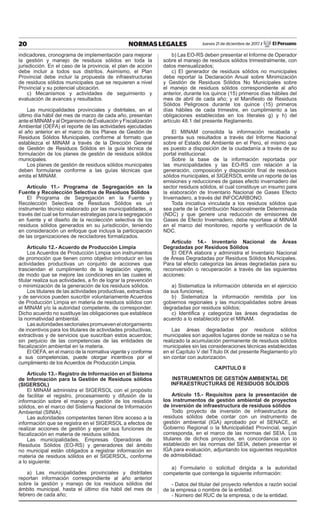 20 NORMAS LEGALES Jueves 21 de diciembre de 2017 / El Peruano
indicadores, cronograma de implementación para mejorar
la gestión y manejo de residuos sólidos en toda la
jurisdicción. En el caso de la provincia, el plan de acción
debe incluir a todos sus distritos. Asimismo, el Plan
Provincial debe incluir la propuesta de infraestructuras
de residuos sólidos municipales que se requieren a nivel
Provincial y su potencial ubicación.
c) Mecanismos y actividades de seguimiento y
evaluación de avances y resultados.
Las municipalidades provinciales y distritales, en el
último día hábil del mes de marzo de cada año, presentan
ante el MINAM y al Organismo de Evaluación y Fiscalización
Ambiental (OEFA) el reporte de las actividades ejecutadas
el año anterior en el marco de los Planes de Gestión de
Residuos Sólidos Municipales, conforme al formato que
establezca el MINAM a través de la Dirección General
de Gestión de Residuos Sólidos en la guía técnica de
formulación de los planes de gestión de residuos sólidos
municipales.
Los planes de gestión de residuos sólidos municipales
deben formularse conforme a las guías técnicas que
emita el MINAM.
Artículo 11.- Programa de Segregación en la
Fuente y Recolección Selectiva de Residuos Sólidos
El Programa de Segregación en la Fuente y
Recolección Selectiva de Residuos Sólidos es un
instrumento técnico elaborado por las municipalidades, a
través del cual se formulan estrategias para la segregación
en fuente y el diseño de la recolección selectiva de los
residuos sólidos generados en su jurisdicción, teniendo
en consideración un enfoque que incluya la participación
de las organizaciones de recicladores formalizados.
Artículo 12.- Acuerdo de Producción Limpia
Los Acuerdos de Producción Limpia son instrumentos
de promoción que tienen como objetivo introducir en las
actividades productivas un conjunto de acciones que
trasciendan el cumplimiento de la legislación vigente,
de modo que se mejore las condiciones en las cuales el
titular realiza sus actividades, a fin de lograr la prevención
o minimización de la generación de los residuos sólidos.
Los titulares de las actividades productivas, extractivas
y de servicios pueden suscribir voluntariamente Acuerdos
de Producción Limpia en materia de residuos sólidos con
el MINAM y/o la autoridad competente, de corresponder.
Dicho acuerdo no sustituye las obligaciones que establece
la normatividad ambiental.
Lasautoridadessectorialespromuevenelotorgamiento
de incentivos para los titulares de actividades productivas,
extractivas y de servicios que suscriban estos acuerdos;
sin perjuicio de las competencias de las entidades de
fiscalización ambiental en la materia.
El OEFA, en el marco de la normativa vigente y conforme
a sus competencias, puede otorgar incentivos por el
cumplimiento de los Acuerdos de Producción Limpia.
Artículo 13.- Registro de Información en el Sistema
de Información para la Gestión de Residuos sólidos
(SIGERSOL)
El MINAM administra el SIGERSOL con el propósito
de facilitar el registro, procesamiento y difusión de la
información sobre el manejo y gestión de los residuos
sólidos, en el marco del Sistema Nacional de Información
Ambiental (SINIA).
Las autoridades competentes tienen libre acceso a la
información que se registra en el SIGERSOL a efectos de
realizar acciones de gestión y ejercer sus funciones de
fiscalización en materia de residuos sólidos.
Las municipalidades, Empresas Operadoras de
Residuos Sólidos (EO-RS) y generadores del ámbito
no municipal están obligados a registrar información en
materia de residuos sólidos en el SIGERSOL, conforme
a lo siguiente:
a) Las municipalidades provinciales y distritales
reportan información correspondiente al año anterior
sobre la gestión y manejo de los residuos sólidos del
ámbito municipal, hasta el último día hábil del mes de
febrero de cada año;
b) Las EO-RS deben presentar el Informe de Operador
sobre el manejo de residuos sólidos trimestralmente, con
datos mensualizados;
c) El generador de residuos sólidos no municipales
debe reportar la Declaración Anual sobre Minimización
y Gestión de Residuos Sólidos No Municipales sobre
el manejo de residuos sólidos correspondiente al año
anterior, durante los quince (15) primeros días hábiles del
mes de abril de cada año; y el Manifiesto de Residuos
Sólidos Peligrosos durante los quince (15) primeros
días hábiles de cada trimestre, en cumplimiento a las
obligaciones establecidas en los literales g) y h) del
artículo 48.1 del presente Reglamento.
El MINAM consolida la información recabada y
presenta sus resultados a través del Informe Nacional
sobre el Estado del Ambiente en el Perú, el mismo que
es puesto a disposición de la ciudadanía a través de su
portal institucional.
Sobre la base de la información reportada por
las municipalidades y las EO-RS con relación a la
generación, composición y disposición final de residuos
sólidos municipales, el SIGERSOL emite un reporte de las
emisiones y reducciones de gases efecto invernadero del
sector residuos sólidos, el cual constituye un insumo para
la elaboración de Inventario Nacional de Gases Efecto
Invernadero, a través del INFOCARBONO.
Toda iniciativa vinculada a los residuos sólidos que
sea parte de la Contribución Nacionalmente Determinada
(NDC) y que genere una reducción de emisiones de
Gases de Efecto Invernadero, debe reportase al MINAM
en el marco del monitoreo, reporte y verificación de la
NDC.
Artículo 14.- Inventario Nacional de Áreas
Degradadas por Residuos Sólidos
El OEFA elabora y administra el Inventario Nacional
de Áreas Degradadas por Residuos Sólidos Municipales.
Para tal efecto categoriza las áreas degradadas para su
reconversión o recuperación a través de las siguientes
acciones:
a) Sistematiza la información obtenida en el ejercicio
de sus funciones;
b) Sistematiza la información remitida por los
gobiernos regionales y las municipalidades sobre áreas
degradadas por residuos sólidos;
c) Identifica y categoriza las áreas degradadas de
acuerdo a lo establecido por el MINAM.
Las áreas degradadas por residuos sólidos
municipales son aquellos lugares donde se realiza o se ha
realizado la acumulación permanente de residuos sólidos
municipales sin las consideraciones técnicas establecidas
en el Capítulo V del Título IX del presente Reglamento y/o
sin contar con autorización.
CAPITULO II
INSTRUMENTOS DE GESTIÓN AMBIENTAL DE
INFRAESTRUCTURAS DE RESIDUOS SÓLIDOS
Artículo 15.- Requisitos para la presentación de
los instrumentos de gestión ambiental de proyectos
de inversión de infraestructura de residuos sólidos
Todo proyecto de inversión de infraestructura de
residuos sólidos debe contar con un instrumento de
gestión ambiental (IGA) aprobado por el SENACE, el
Gobierno Regional o la Municipalidad Provincial, según
corresponda, en el marco de las normas del SEIA. Los
titulares de dichos proyectos, en concordancia con lo
establecido en las normas del SEIA, deben presentar el
IGA para evaluación, adjuntando los siguientes requisitos
de admisibilidad:
a) Formulario o solicitud dirigida a la autoridad
competente que contenga la siguiente información:
- Datos del titular del proyecto referidos a razón social
de la empresa o nombre de la entidad.
- Número del RUC de la empresa, o de la entidad.
 