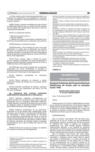 49NORMAS LEGALESJueves 21 de diciembre de 2017El Peruano /
vii. Otros residuos de la industria agroalimentaria, con
exclusión de subproductos que satisfagan los requisitos
y normas nacionales e internacionales para el consumo
humano o animal.
B3065 Grasas y aceites comestibles de origen animal
o vegetal para desecho (por. ej: aceite de freír), siempre
que no exhiban las características del Anexo IV lista de
características peligrosas.
B3070 Los siguientes residuos:
i. Residuos de pelo humano; y,
ii. Paja de desecho.
iii. Micelios de hongos desactivados resultantes de la
producción de penicilina para su utilización como piensos
B3080 Residuos y recortes de caucho.
B3090 Recortes y otros residuos de cuero o de cuero
aglomerado, no aptos para la fabricación de artículos
de cuero, con exclusión de los fangos de cuero que no
contengan biocidas o compuestos de cromo hexavalente
(véase el apartado correspondiente en la lista AA3100 del
Anexo III del reglamento)
B3100 Polvo, cenizas, Iodos o harinas de cueros
que no contengan compuestos de cromo hexavalente ni
biocidas (véase el apartado correspondiente de la lista A
A3090 del Anexo III del reglamento)
B3110Residuos de curtido de pieles que no contengan
compuestos de cromo hexavalente ni biocidas ni
sustancias infecciosas (véase el apartado correspondiente
de la lista A A3110 del Anexo III del reglamento)
B3120 Residuos consistentes en colorantes
alimentarios.
B3130 Éteres polímeros de desecho y éteres
monómeros inocuos de desecho que no puedan formar
peróxidos.
B3140 Cubiertas neumáticas de desecho, excluidas
las destinadas a las operaciones del Anexo IV.A del
Convenio de Basilea.
B4. RESIDUOS QUE PUEDAN CONTENER
COMPONENTES INORGÁNICOS U ORGÁNICOS
B4010 Residuos integrados principalmente por
pinturas de látex y/o con base de agua, tintas y barnices
endurecidos que no contengan disolventes orgánicos,
metales pesados ni biocidas en tal grado que los convierta
en peligroso (véase el apartado correspondiente de la
lista A A4070 del Anexo III del reglamento)
B4020 Residuos procedentes de la producción,
formulación y uso de resinas, látex, plastificantes, colas/
adhesivos, que no figuren en el Anexo III del Reglamento,
sin disolventes ni otros contaminantes en tal grado
que no presenten características del Anexo IV lista de
características peligrosas, por ejemplo, con base de agua,
o colas con base de almidón de caseína, dextrina, éteres
de celulosa, alcoholes de polivinilo (véase el apartado
correspondiente de la lista A A3050 del Anexo III del
reglamento)
B4030 Cámaras de un solo uso usadas, con baterías
no incluidas en el Anexo III del Reglamento.
1
Obsérvese que en el apartado correspondiente de la lista B (B1160) no se
especifican excepciones.
2
En esta entrada no se incluyen restos de montajes de generación de
energía eléctrica.
3
El nivel de concentración de los Bifenilos Policrorados de 50 mg/kg o más.
4
PCB presentes a una concentración igual o superior a 50 mg/kg.
5
Se considera que el nivel de 50 mg/kg es un nivel práctico internacional
para todos los residuos. Sin embargo, muchos países han establecido en
sus normas niveles más bajos (por ejemplo, 20 mg/kg) para determinados
residuos.
6
“Caducados” significa no utilizados durante el periodo recomendado por el
fabricante.
7
Este apartado no incluye la madera tratada con preservadores químicos.
8
“Caducados” significa no utilizados durante el periodo recomendado por el
fabricante.
9
Corresponde al sistema de numeración de clases de peligrosos de
las recomendaciones de las Naciones Unidas sobre el transporte de
mercaderías peligrosas (ST/SG/AC.10/1/ Rev.5, Naciones Unidas, Nueva
York, 1988).
10
Obsérvese que aun cuando inicialmente exista una contaminación de bajo
nivel con materiales del Anexo I del Convenio de Basilea, los procesos
subsiguientes, incluidos los de reciclado, pueden dar como resultado
fracciones separadas que contengan una concentración considerablemente
mayor de esos materiales del Anexo I del Convenio de Basilea.
11
La situación de la ceniza de zinc está siendo objeto de examen y hay una
recomendación de la Conferencia de las Naciones Unidas sobre Comercio
y Desarrollo (UNCTAD) en el sentido de que las cenizas de zinc no
deberían considerarse mercancías peligrosas.
12
Este apartado no incluye la chatarra resultante de la generación de energía
eléctrica.
13
Pueden considerarse como reutilización la reparación, la reconstrucción o
el perfeccionamiento, pero no un nuevo montaje importante.
14
En algunos países estos materiales destinados a la reutilización directa no
se consideran desechos.
15
la concentración de Benzo[a]pireno deberá ser inferior a 50 mg/kg.
16
se entiende que estos desechos están completamente polimerizados.
17
Los desechos posteriores al consumo están excluidos de este apartado
- Los residuos no deberán estar mezclados
- Deben tenerse en cuenta los problemas planteados por la práctica de la
quema al aire libre
1599663-10
DESARROLLO E
INCLUSION SOCIAL
DesignanFedatariosdelProgramaNacional
Plataformas de Acción para la Inclusión
Social - PAIS
RESOLUCIÓN DIRECTORAL
N° 018-2017-MIDIS/PNPAIS
Lima, 18 de octubre de 2017
VISTO:
El Memorándum N° 079-2017-MIDIS/PAIS-UA emitido
por la Unidad de Administración del Programa Nacional
Plataformas de Acción para la Inclusión Social - PAIS; y,
el Informe N° 29-2017-MIDIS/PNPAIS-UAJ, emitido por
la Unidad de Asesoría Jurídica del Programa Nacional
Plataformas de Acción para la Inclusión Social; y,
CONSIDERANDO:
Que, el numeral 1 del artículo 136° del Texto Único
Ordenado de la Ley Nº 27444, Ley del Procedimiento
Administrativo General, aprobado por Decreto Supremo
N° 006-2017-JUS regula el régimen de fedatarios,
estableciendo que cada entidad designa fedatarios
institucionales adscritos a sus unidades de recepción
documental, en número proporcional a las necesidades de
atención, quienes sin exclusión de sus labores ordinarias,
brindan gratuitamente sus servicios a los administrados;
Que, el numeral 2 del artículo 136° antes citado,
señala que el fedatario tiene como labor personalísima,
comprobar y autenticar, previo cotejo entre el original
que exhibe el administrado y la copia presentada, la
fidelidad del contenido de esta última para su empleo
en los procedimientos de la entidad; cuando en la
actuación administrativa sea exigida la agregación de los
documentos o el administrado desee agregarlos como
prueba. También pueden, a pedido de los administrados,
 