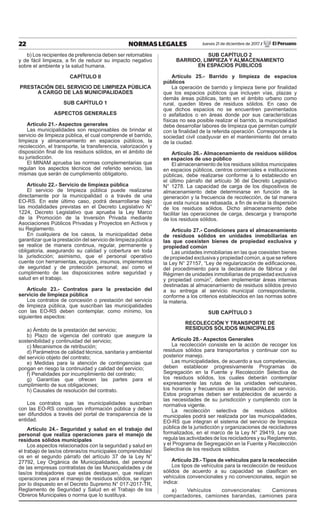 22 NORMAS LEGALES Jueves 21 de diciembre de 2017 / El Peruano
b) Los recipientes de preferencia deben ser retornables
y de fácil limpieza, a fin de reducir su impacto negativo
sobre el ambiente y la salud humana.
CAPÍTULO II
PRESTACIÓN DEL SERVICIO DE LIMPIEZA PÚBLICA
A CARGO DE LAS MUNICIPALIDADES
SUB CAPÍTULO 1
ASPECTOS GENERALES
Artículo 21.- Aspectos generales
Las municipalidades son responsables de brindar el
servicio de limpieza pública, el cual comprende el barrido,
limpieza y almacenamiento en espacios públicos, la
recolección, el transporte, la transferencia, valorización y
disposición final de los residuos sólidos, en el ámbito de
su jurisdicción.
El MINAM aprueba las normas complementarias que
regulan los aspectos técnicos del referido servicio, las
mismas que serán de cumplimiento obligatorio.
Artículo 22.- Servicio de limpieza pública
El servicio de limpieza pública puede realizarse
directamente por la municipalidad o a través de una
EO-RS. En este último caso, podrá desarrollarse bajo
las modalidades previstas en el Decreto Legislativo N°
1224, Decreto Legislativo que aprueba la Ley Marco
de la Promoción de la Inversión Privada mediante
Asociaciones Públicos Privadas y Proyectos en Activos y
su Reglamento.
En cualquiera de los casos, la municipalidad debe
garantizar que la prestación del servicio de limpieza pública
se realice de manera continua, regular, permanente y
obligatoria, asegurando su calidad y cobertura en toda
la jurisdicción; asimismo, que el personal operativo
cuente con herramientas, equipos, insumos, implementos
de seguridad y de protección personal; así como el
cumplimiento de las disposiciones sobre seguridad y
salud en el trabajo.
Artículo 23.- Contratos para la prestación del
servicio de limpieza pública
Los contratos de concesión o prestación del servicio
de limpieza pública, que suscriban las municipalidades
con las EO-RS deben contemplar, como mínimo, los
siguientes aspectos:
a) Ámbito de la prestación del servicio;
b) Plazo de vigencia del contrato que asegure la
sostenibilidad y continuidad del servicio;
c) Mecanismos de retribución;
d) Parámetros de calidad técnica, sanitaria y ambiental
del servicio objeto del contrato;
e) Medidas para la atención de contingencias que
pongan en riesgo la continuidad y calidad del servicio;
f) Penalidades por incumplimiento del contrato;
g) Garantías que ofrecen las partes para el
cumplimiento de sus obligaciones;
h) Causales de resolución del contrato.
Los contratos que las municipalidades suscriban
con las EO-RS constituyen información pública y deben
ser difundidos a través del portal de transparencia de la
entidad.
Artículo 24.- Seguridad y salud en el trabajo del
personal que realiza operaciones para el manejo de
residuos sólidos municipales
Los aspectos relacionados con la seguridad y salud en
el trabajo de las/os obreras/os municipales comprendidas/
os en el segundo párrafo del artículo 37 de la Ley N°
27792, Ley Orgánica de Municipalidades, del personal
de las empresas contratistas de las Municipalidades y de
las/os trabajadores que estas destaquen, que realizan
operaciones para el manejo de residuos sólidos, se rigen
por lo dispuesto en el Decreto Supremo N° 017-2017-TR,
Reglamento de Seguridad y Salud en el Trabajo de los
Obreros Municipales o norma que lo sustituya.
SUB CAPÍTULO 2
BARRIDO, LIMPIEZA Y ALMACENAMIENTO
EN ESPACIOS PÚBLICOS
Artículo 25.- Barrido y limpieza de espacios
públicos
La operación de barrido y limpieza tiene por finalidad
que los espacios públicos que incluyen vías, plazas y
demás áreas públicas, tanto en el ámbito urbano como
rural, queden libres de residuos sólidos. En caso de
que dichos espacios no se encuentren pavimentados
o asfaltados o en áreas donde por sus características
físicas no sea posible realizar el barrido, la municipalidad
debe desarrollar labores de limpieza que permitan cumplir
con la finalidad de la referida operación. Corresponde a la
sociedad civil coadyuvar en el mantenimiento del ornato
de la ciudad.
Artículo 26.- Almacenamiento de residuos sólidos
en espacios de uso público
El almacenamiento de los residuos sólidos municipales
en espacios públicos, centros comerciales e instituciones
públicas, debe realizarse conforme a lo establecido en
el último párrafo del artículo 36 del Decreto Legislativo
N° 1278. La capacidad de carga de los dispositivos de
almacenamiento debe determinarse en función de la
generación y la frecuencia de recolección, de tal manera
que esta nunca sea rebasada, a fin de evitar la dispersión
de los residuos sólidos. Dicho almacenamiento debe
facilitar las operaciones de carga, descarga y transporte
de los residuos sólidos.
Articulo 27.- Condiciones para el almacenamiento
de residuos sólidos en unidades inmobiliarias en
las que coexisten bienes de propiedad exclusiva y
propiedad común
Las unidades inmobiliarias en las que coexisten bienes
de propiedad exclusiva y propiedad común, a que se refiere
la Ley N° 27157, “Ley de regularización de edificaciones,
del procedimiento para la declaratoria de fábrica y del
Régimen de unidades inmobiliarias de propiedad exclusiva
y propiedad común”, deben implementar áreas internas
destinadas al almacenamiento de residuos sólidos previo
a su entrega al servicio municipal correspondiente,
conforme a los criterios establecidos en las normas sobre
la materia.
SUB CAPÍTULO 3
RECOLECCIÓN Y TRANSPORTE DE
RESIDUOS SÓLIDOS MUNICIPALES
Artículo 28.- Aspectos Generales
La recolección consiste en la acción de recoger los
residuos sólidos para transportarlos y continuar con su
posterior manejo.
Las municipalidades, de acuerdo a sus competencias,
deben establecer progresivamente Programas de
Segregación en la Fuente y Recolección Selectiva de
los residuos sólidos, los cuales deberán contemplar
expresamente las rutas de las unidades vehiculares,
los horarios y frecuencias en la prestación del servicio.
Estos programas deben ser establecidos de acuerdo a
las necesidades de su jurisdicción y cumpliendo con la
normativa vigente.
La recolección selectiva de residuos sólidos
municipales podrá ser realizada por las municipalidades,
EO-RS que integran el sistema del servicio de limpieza
pública de la jurisdicción y organizaciones de recicladores
formalizados, en el marco de la Ley N° 29419, Ley que
regula las actividades de los recicladores y su Reglamento,
y el Programa de Segregación en la Fuente y Recolección
Selectiva de los residuos sólidos.
Artículo 29.- Tipos de vehículos para la recolección
Los tipos de vehículos para la recolección de residuos
sólidos de acuerdo a su capacidad se clasifican en
vehículos convencionales y no convencionales, según se
indica:
a) Vehículos convencionales: Camiones
compactadores, camiones barandas, camiones para
 