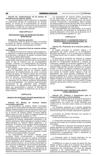 24 NORMAS LEGALES Jueves 21 de diciembre de 2017 / El Peruano
Artículo 40.- Implementación de las plantas de
transferencia de residuos sólidos
Las municipalidades podrán determinar la necesidad
de implementar plantas de transferencia de residuos
sólidos, en función de la racionalización de recursos
económicos, energéticos, la disminución de los impactos
ambientales y el logro de una mayor productividad de la
mano de obra y de los equipos utilizados.
SUB CAPÍTULO 7
DISPOSICIÓN FINAL DE RESIDUOS SÓLIDOS
MUNICIPALES
Artículo 41.- Aspectos generales
La disposición final de residuos sólidos municipales
se realiza en rellenos sanitarios, los mismos que son
implementados por las municipalidades o EO-RS.
Artículo 42.- Disposición final de residuos sólidos
municipales
La disposición final de los residuos sólidos peligrosos,
no peligrosos y residuos provenientes de actividades de
la construcción y demolición de gestión municipal deben
realizarse en celdas diferenciadas.
La disposición final de residuos sólidos en las celdas
diferenciadas, referidas en el párrafo anterior, se encuentra
sujeta al tipo de residuos que las municipalidades
manejen, conforme a la implementación del Programa
de Segregación en Fuente y Recolección Selectiva de
residuos sólidos.
En aquellos lugares donde no existan EO-RS que
realicen la disposición final de los residuos sólidos
provenientes de establecimientos de salud y servicios
médicos de apoyo, los residuos sólidos que provengan
de establecimientos de salud categorizados en primer
nivel de atención, correspondientes a las categorías
I-1 y I-2, de acuerdo con la normativa vigente, podrán
ser dispuestos en los rellenos sanitarios administrados
por las municipalidades. Los residuos biocontaminados
provenientes de las categorías antes señaladas,
previamente a su disposición final, deben ser tratados
según sus características y volumen. El Ministerio de
Salud (MINSA) establece el tratamiento que se aplica a
dichos residuos.
CAPÍTULO III
MANEJO DE RESIDUOS SÓLIDOS MUNICIPALES
ESPECIALES
Artículo 43.- Manejo de residuos sólidos
municipales especiales
Los generadores de residuos sólidos municipales
especiales son responsables del adecuado manejo de los
mismos, debiendo optar por los servicios que brinden una
EO-RS o la municipalidad correspondiente. En caso opten
por el servicio de limpieza pública municipal deberán
pagar la tasa a la que se refiere el segundo párrafo del
artículo 28 del Decreto Legislativo N° 1278.
Los generadores de residuos sólidos provenientes de
laboratorios de ensayos ambientales, lubricentros y los
centros veterinarios, deben segregar sus residuos sólidos
diferenciándolos en residuos sólidos peligrosos y no
peligrosos. El manejo de los residuos sólidos peligrosos
se realiza a través de una EO-RS o la municipalidad
correspondiente y, en ambos casos, se deberá garantizar
la adecuada gestión y manejo de los mismos. Los
residuos sólidos no peligrosos serán manejados a través
del servicio de limpieza pública municipal.
Los organizadores de eventos masivos como
conciertos, ferias, concentraciones y movilizaciones
temporales humanas; así como los centros comerciales,
son responsables de la gestión y manejo de los residuos
sólidos generados como resultado de sus actividades.
En los eventos masivos y en los centros comerciales se
debe promover la segregación de los residuos generados.
Los residuos sólidos no peligrosos aprovechables
podrán destinarse preferentemente a los Programas de
Segregación en la Fuente y Recolección Selectiva de los
Residuos Sólidos de la jurisdicción o a las EO-RS.
Los generadores de residuos sólidos provenientes
de las actividades de construcción y demolición no
comprendidas dentro de las competencias del Sector
Vivienda, Construcción y Saneamiento, deben manejar
los residuos sólidos a través de la EO-RS o de un servicio
especial brindado por la municipalidad, de acuerdo a las
condiciones establecidas por esta última.
Las municipalidades son responsables, en el ámbito
de su jurisdicción, de garantizar el cumplimiento de la
presente disposición, en el marco de lo dispuesto en el
artículo 22 del Decreto Legislativo N° 1278.
CAPÍTULO IV
PROMOCIÓN DE LA INVERSIÓN PÚBLICA Y
PRIVADA PARA LA GESTIÓN INTEGRAL DE
RESIDUOS SÓLIDOS
Artículo 44.- Promoción de la inversión pública y
privada
El Estado promueve la inversión pública y la
participación del sector privado en la investigación,
desarrollo tecnológico, y en la construcción y operación
de infraestructuras para la gestión integral de residuos
sólidos.
El desarrollo de proyectos de inversión en materia
de residuos sólidos se rige por las normas del Sistema
Nacional de Programación Multianual y Gestión de
Inversiones, regulado por el Decreto Legislativo N° 1252.
Las entidades competentes en la gestión y manejo de
residuos sólidos pueden suscribir convenios con el sector
privado, a efectos de ejecutar proyectos de inversión,
en el marco de lo dispuesto por la Ley N° 29230, Ley
que impulsa la inversión pública regional y local con
participación del sector privado, modificada por los
Decretos Legislativos N° 1238 y 1250. Asimismo, pueden
ejecutar proyectos de inversión a través de Asociaciones
Público Privadas en el marco del Decreto Legislativo N°
1224, Ley Marco de Promoción de la Inversión Privada
mediante Asociaciones Público Privadas y proyectos en
activos.
CAPÍTULO V
EXCEPCIÓN PARA CENTROS POBLADOS Y
CONGLOMERADOS
Artículo 45.- Criterios y mecanismos para la
excepción aplicable a centros poblados
La excepción establecida en el artículo 25 del Decreto
Legislativo N° 1278 es aplicable a centros poblados o
conglomerados con menos de 10,000 habitantes que
cuenten con un municipio propio creado por ordenanza
municipal.
Las entidades señaladas en el párrafo precedente
que requieran exceptuarse podrán remitir al MINAM una
solicitud del titular de la entidad, adjuntando lo siguiente:
a) Acuerdo de Concejo Municipal que aprueba la
solicitud de excepción.
b) Memoria Descriptiva que contenga:
b.1 Descripción del estado actual de las operaciones y
procesos del manejo de los residuos sólidos municipales
que realiza.
b.2 Operaciones o procesos del manejo de residuos
sólidos regulados en el Decreto Legislativo N° 1278 y su
Reglamento, que requieran ser exceptuados, sustentando
la incompatibilidad con sus condiciones económicas e
infraestructura o equipamiento urbano o señalando su
condición socioeconómica rural.
c) Propuesta sobre el manejo alternativo de las
operaciones o procesos cuya excepción se solicita.
El MINAM en un plazo no mayor de treinta (30) días
hábiles contados a partir de la recepción de la solicitud,
emitirá el pronunciamiento respectivo indicando las
excepciones que correspondan, así como las medidas
supletorias a ser implementadas que garanticen la
protección del ambiente y la salud pública.
 