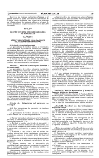 25NORMAS LEGALESJueves 21 de diciembre de 2017El Peruano /
Dentro de las medidas supletorias señaladas en el
párrafo anterior se podrá considerar la elaboración de
la Ficha Técnica Ambiental para proyectos de inversión
de infraestructuras de residuos sólidos en el caso de
centros poblados o conglomerados con menos de 5,000
habitantes.
TÍTULO V
GESTIÓN INTEGRAL DE RESIDUOS SÓLIDOS
NO MUNICIPALES
CAPITULO I
ASPECTOS GENERALES Y OBLIGACIONES
DEL GENERADOR NO MUNICIPAL
Artículo 46.- Aspectos Generales
Los generadores de residuos sólidos no municipales
deben contemplar en el Plan de Minimización y Manejo
de Residuos Sólidos No Municipales, la descripción de las
operacionesdeminimización,segregación,almacenamiento,
recolección, transporte, valorización y disposición final de los
residuos sólidos generados como resultado del desarrollo de
sus actividades productivas, extractivas o de servicios.
El manejo de los residuos sólidos no municipales
se realiza a través de las EO-RS, con excepción de los
residuos sólidos similares a los municipales.
Artículo 47.- Residuos no municipales similares a
los municipales
Los generadores de residuos sólidos no municipales
podrán entregar los residuos sólidos similares a los
municipales, en un volumen de hasta 150 litros diarios
al servicio municipal de su jurisdicción. En caso de
que el volumen supere esta cantidad, se procederá de
acuerdo a lo establecido en el artículo 34 del presente
Reglamento. Se encuentra prohibida la mezcla con
residuos peligrosos.
La recolección de residuos sólidos no municipales
similares a los municipales se rige por lo dispuesto en el
artículo 28 del presente Reglamento.
Los residuos sólidos no municipales similares a los
municipales, de acuerdo a lo señalado en el artículo 19
del Decreto Supremo N° 005-2010-MINAM, que aprueba
el Reglamento de la Ley N° 29419, Ley que regula la
actividad de los recicladores, pueden ser entregados a las
organizaciones de recicladores formalizados, en el marco
del Programa de Segregación en la Fuente y Recolección
Selectiva de los residuos sólidos.
Artículo 48.- Obligaciones del generador no
municipal
48.1 Son obligaciones del generador de residuos
sólidos no municipales:
Los generadores de residuos sólidos no municipales
que no cuenten con IGA son responsables de:
a) Manejar los residuos sólidos que generen, teniendo
en cuenta lo establecido en el literal a) del artículo 55 del
Decreto Legislativo N° 1278;
b) Conducir el registro interno sobre la generación y
manejo de los residuos sólidos en sus instalaciones, con
la finalidad de disponer de la información necesaria sobre
la generación, minimización y manejo de los residuos
sólidos;
c) Contratar a una EO-RS para el manejo los
residuos sólidos fuera de las instalaciones industriales o
productivas, áreas de la concesión o lote del titular del
proyecto;
d) Brindar las facilidades necesarias a las autoridades
competentes para el adecuado cumplimiento de sus
funciones;
e) Adoptar medidas para la restauración y/o
rehabilitación y/o reparación y/o compensación ambiental
por el inadecuado manejo de residuos sólidos no
municipales de su actividad;
f) Establecer e implementar las estrategias y acciones
conducentes a la valorización de los residuos como
primera opción de gestión.
Adicionalmente a las obligaciones antes señaladas,
los generadores de residuos sólidos no municipales que
cuenten con IGA son responsables de:
g) Presentar la Declaración Anual sobre Minimización
y Gestión de Residuos Sólidos No Municipales -también
denominada Declaración Anual de Manejo de Residuos
Sólidos-a través del SIGERSOL;
h) Presentar el Manifiesto de Manejo de Residuos
Peligrosos a través del SIGERSOL;
i) Asegurar el tratamiento y/o disposición final de
los residuos sólidos mediante el seguimiento de las
obligaciones y compromisos asumidos en el Plan de
Minimización y Manejo de Residuos Sólidos;
j) Incluir el Plan de Minimización y Manejo de Residuos
Sólidos dentro del IGA, el cual debe considerar estrategias
y acciones orientadas a la prevención y/o minimización
y/o valorización de residuos sólidos;
k) Considerar previamente en el IGA los cambios que
impliquen el aprovechamiento del material de descarte
proveniente de actividades productivas o realizar
coprocesamiento, conforme a lo establecido en el Decreto
Legislativo N° 1278 y el presente Reglamento;
l) En caso de que los generadores de residuos sólidos
no municipales se encuentren ubicados en zonas en
las cuales no exista infraestructura de residuos sólidos
autorizada y/o EO-RS, deben establecer e implementar
alternativas de gestión que garanticen la adecuada
valorización y/o disposición final de los residuos sólidos,
las cuales deben ser considerados en el IGA;
m) Cumplir con las disposiciones establecidas en la
normatividad vigente.
48.2 Los sectores competentes, en coordinación
con el MINAM, definen el alcance, condiciones y
lineamientos para la presentación de la Declaración Anual
sobre Minimización y Gestión de Residuos Sólidos No
Municipales, también denominada Declaración Anual de
Manejo de Residuos Sólidos, y Manifiesto de Manejo de
Residuos Peligrosos, a través del SIGERSOL, por parte
de los generadores no municipales que no cuentan con
IGA.
Artículo 49.- Plan de Minimización y Manejo de
Residuos Sólidos No Municipales
El Plan de Minimización y Manejo de Residuos Sólidos
No Municipales, también denominado Plan de Manejo de
Residuos Sólidos, de los proyectos de inversión sujetos al
SEIA, forma parte del IGA.
Los cambios a las medidas contenidas en el citado
Plan se rigen por lo establecido en las normas del SEIA.
Artículo 50.- Reporte en caso de evento asociado
a residuos sólidos
Todo generador de residuos sólidos no municipales y
las EO-RS deben desarrollar medidas de contingencias
para la atención de emergencias durante el manejo de
los residuos sólidos, las cuales deben incluirse en el
IGA.
En caso de suscitarse una emergencia en las
instalaciones del generador, este debe remitir a su
autoridad competente y de fiscalización, dentro de las
veinte cuatro (24) horas siguientes de ocurrido el hecho,
la siguiente información:
a) Datos generales para la identificación del generador,
incluyendo el número de documento que aprobó el IGA,
según corresponda;
b) Descripción del origen, cantidad, características
físico-químicas y toxicológicas de los residuos sólidos
involucrados en la emergencia;
c) Localización y características del área donde ocurrió
el hecho de emergencia, acompañado de un registro
fotográfico o archivo de video;
d) Situaciones o hechos que ocasionaron la
emergencia;
e) Estimación de posibles daños causados a la salud
de las personas y al ambiente, en caso corresponda;
f) Acciones realizadas para la atención de la
emergencia y pasos a seguir para su remediación, según
corresponda.
 